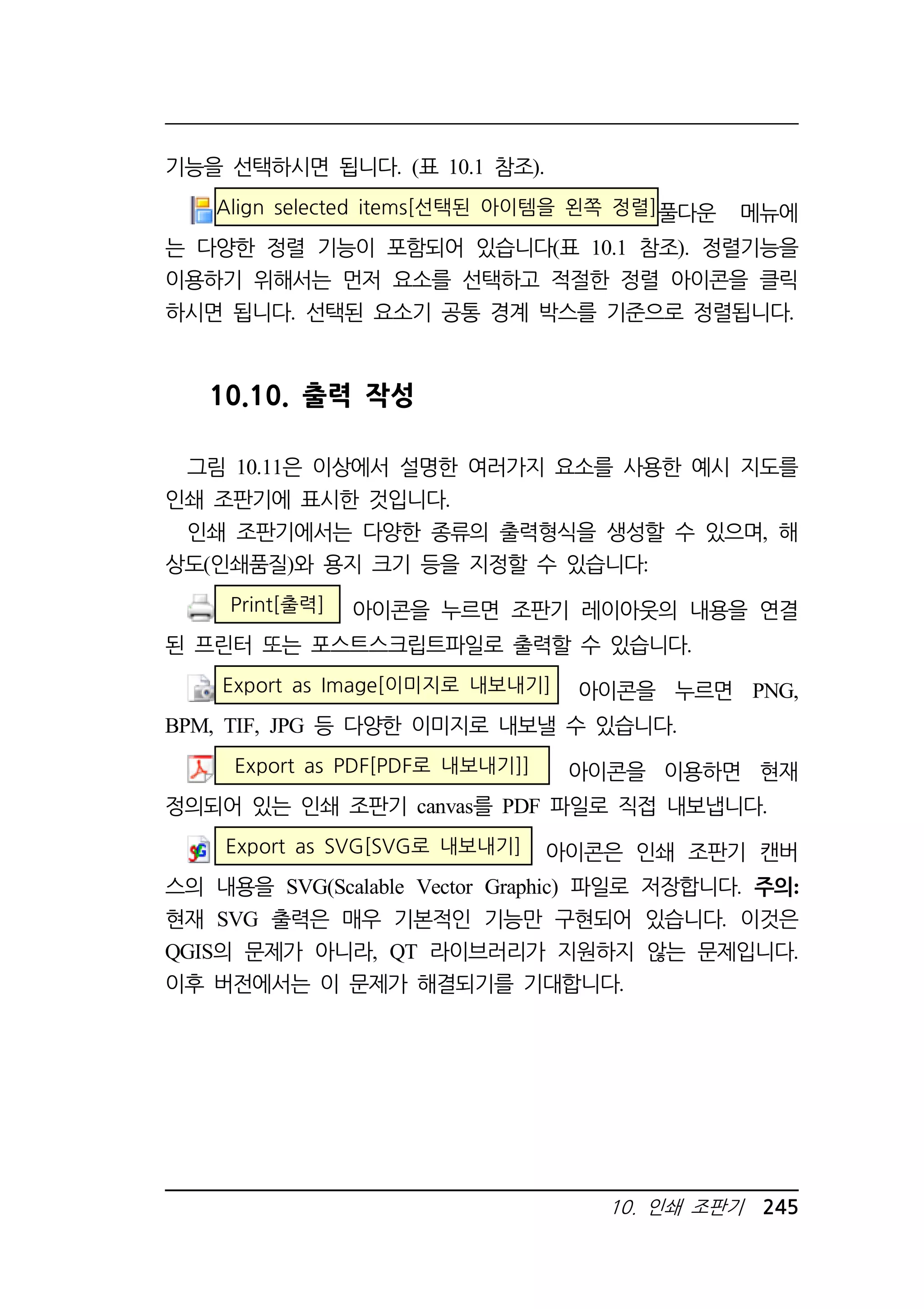 10. 인쇄 조판기 245 
기능을 선택하시면 됩니다. (표 10.1 참조). 
Align selected items[선택된 아이템을 왼쪽 정렬]풀다운 메뉴에 
는 다양한 정렬 기능이 포함되어 있습니다(표 10.1 참조). 정렬기능을 
이용하기 위해서는 먼저 요소를 선택하고 적절한 정렬 아이콘을 클릭 
하시면 됩니다. 선택된 요소기 공통 경계 박스를 기준으로 정렬됩니다. 
10.10. 출력 작성 
그림 10.11은 이상에서 설명한 여러가지 요소를 사용한 예시 지도를 
인쇄 조판기에 표시한 것입니다. 
인쇄 조판기에서는 다양한 종류의 출력형식을 생성할 수 있으며, 해 
상도(인쇄품질)와 용지 크기 등을 지정할 수 있습니다: 
Print[출력] 아이콘을 누르면 조판기 레이아웃의 내용을 연결 
된 프린터 또는 포스트스크립트파일로 출력할 수 있습니다. 
Export as Image[이미지로 내보내기] 아이콘을 누르면 PNG, 
BPM, TIF, JPG 등 다양한 이미지로 내보낼 수 있습니다. 
Export as PDF[PDF로 내보내기]] 아이콘을 이용하면 현재 
정의되어 있는 인쇄 조판기 canvas를 PDF 파일로 직접 내보냅니다. 
Export as SVG[SVG로 내보내기] 아이콘은 인쇄 조판기 캔버 
스의 내용을 SVG(Scalable Vector Graphic) 파일로 저장합니다. 주의: 
현재 SVG 출력은 매우 기본적인 기능만 구현되어 있습니다. 이것은 
QGIS의 문제가 아니라, QT 라이브러리가 지원하지 않는 문제입니다. 
이후 버전에서는 이 문제가 해결되기를 기대합니다. 
 