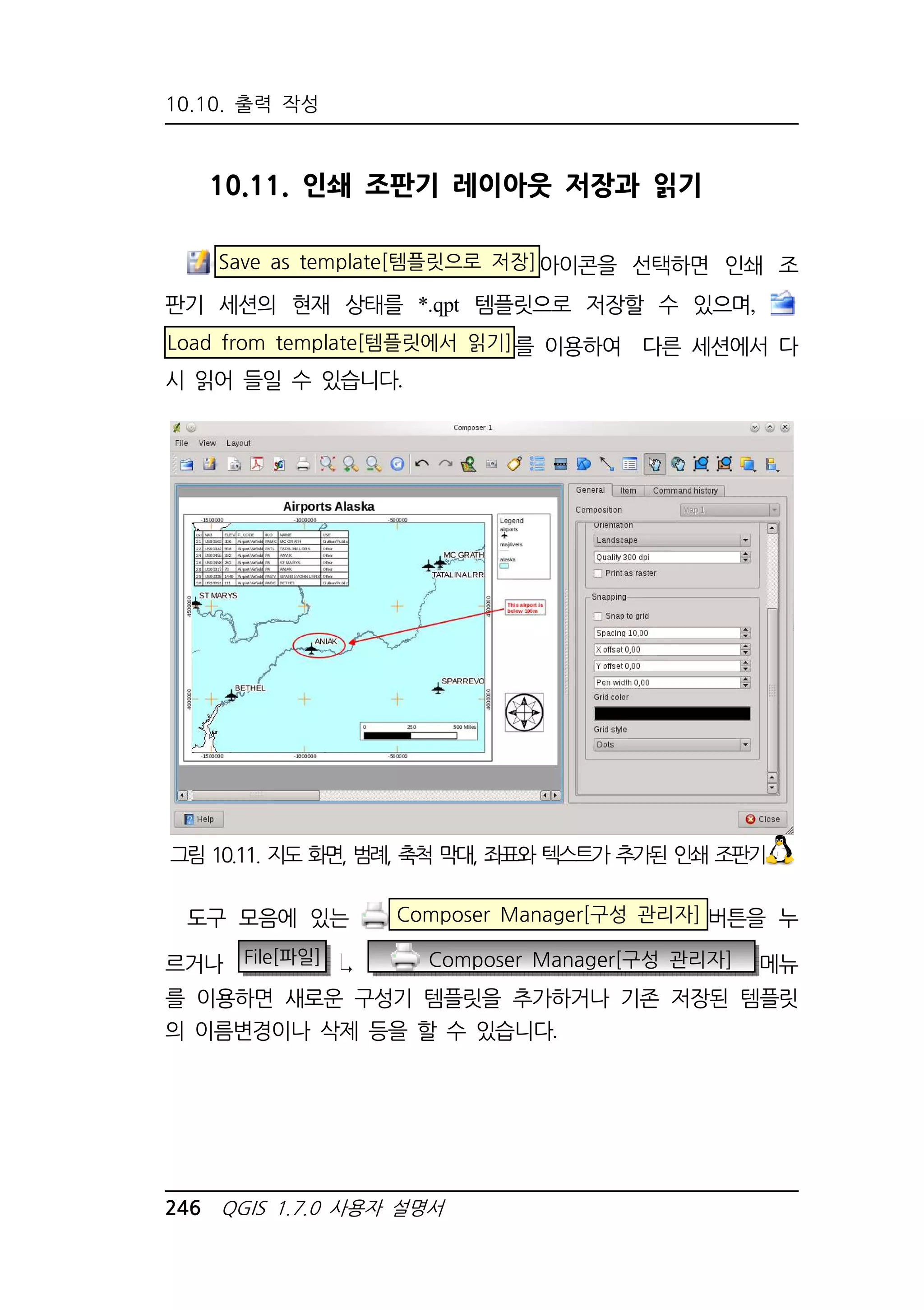 10.10. 출력 작성 
10.11. 인쇄 조판기 레이아웃 저장과 읽기 
Save as template[템플릿으로 저장]아이콘을 선택하면 인쇄 조 
판기 세션의 현재 상태를 *.qpt 템플릿으로 저장할 수 있으며, 
Load from template[템플릿에서 읽기]를 이용하여 다른 세션에서 다 
시 읽어 들일 수 있습니다. 
그림 10.11. 지도 화면, 범례, 축척 막대, 좌표와 텍스트가 추가된 인쇄 조판기 
도구 모음에 있는 Composer Manager[구성 관리자] 버튼을 누 
르거나 File[파일] Composer Manager[구성 관리자] 메뉴 
를 이용하면 새로운 구성기 템플릿을 추가하거나 기존 저장된 템플릿 
의 이름변경이나 삭제 등을 할 수 있습니다. 
246 QGIS 1.7.0 사용자 설명서 
 