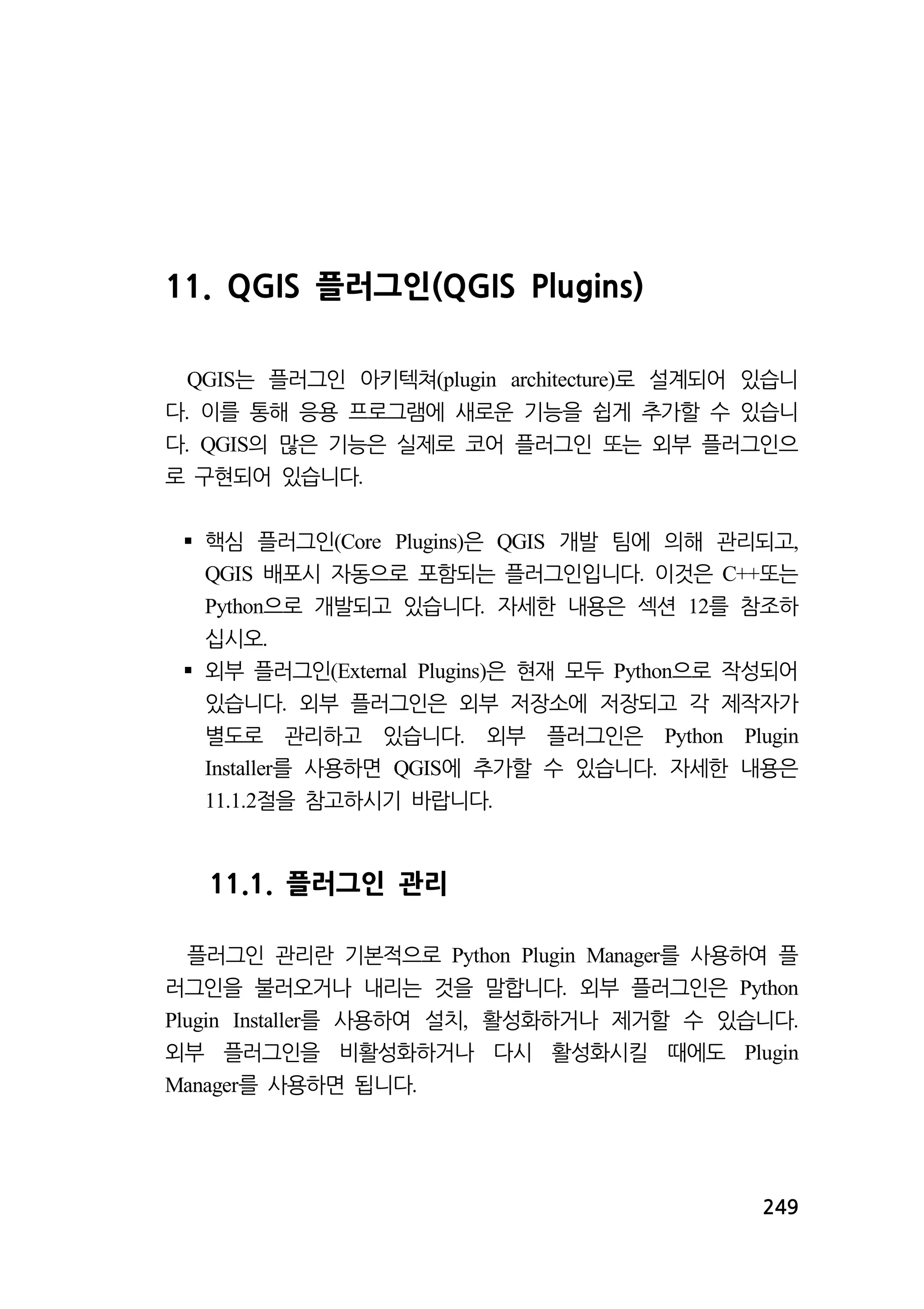 249 
11. QGIS 플러그인(QGIS Plugins) 
QGIS는 플러그인 아키텍쳐(plugin architecture)로 설계되어 있습니 
다. 이를 통해 응용 프로그램에 새로운 기능을 쉽게 추가할 수 있습니 
다. QGIS의 많은 기능은 실제로 코어 플러그인 또는 외부 플러그인으 
로 구현되어 있습니다. 
 핵심 플러그인(Core Plugins)은 QGIS 개발 팀에 의해 관리되고, 
QGIS 배포시 자동으로 포함되는 플러그인입니다. 이것은 C++또는 
Python으로 개발되고 있습니다. 자세한 내용은 섹션 12를 참조하 
십시오. 
 외부 플러그인(External Plugins)은 현재 모두 Python으로 작성되어 
있습니다. 외부 플러그인은 외부 저장소에 저장되고 각 제작자가 
별도로 관리하고 있습니다. 외부 플러그인은 Python Plugin 
Installer를 사용하면 QGIS에 추가할 수 있습니다. 자세한 내용은 
11.1.2절을 참고하시기 바랍니다. 
11.1. 플러그인 관리 
플러그인 관리란 기본적으로 Python Plugin Manager를 사용하여 플 
러그인을 불러오거나 내리는 것을 말합니다. 외부 플러그인은 Python 
Plugin Installer를 사용하여 설치, 활성화하거나 제거할 수 있습니다. 
외부 플러그인을 비활성화하거나 다시 활성화시킬 때에도 Plugin 
Manager를 사용하면 됩니다. 
 