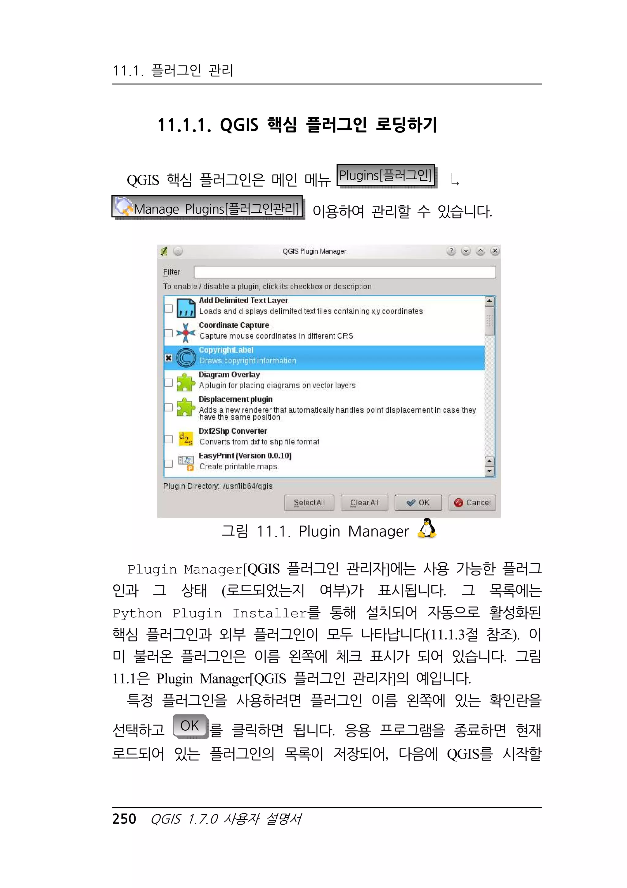 11.1. 플러그인 관리 
11.1.1. QGIS 핵심 플러그인 로딩하기 
QGIS 핵심 플러그인은 메인 메뉴 Plugins[플러그인] 
Manage Plugins[플러그인관리] 이용하여 관리할 수 있습니다. 
그림 11.1. Plugin Manager 
Plugin Manager[QGIS 플러그인 관리자]에는 사용 가능한 플러그 
인과 그 상태 (로드되었는지 여부)가 표시됩니다. 그 목록에는 
Python Plugin Installer를 통해 설치되어 자동으로 활성화된 
핵심 플러그인과 외부 플러그인이 모두 나타납니다(11.1.3절 참조). 이 
미 불러온 플러그인은 이름 왼쪽에 체크 표시가 되어 있습니다. 그림 
11.1은 Plugin Manager[QGIS 플러그인 관리자]의 예입니다. 
특정 플러그인을 사용하려면 플러그인 이름 왼쪽에 있는 확인란을 
선택하고 OK 를 클릭하면 됩니다. 응용 프로그램을 종료하면 현재 
로드되어 있는 플러그인의 목록이 저장되어, 다음에 QGIS를 시작할 
250 QGIS 1.7.0 사용자 설명서 
 