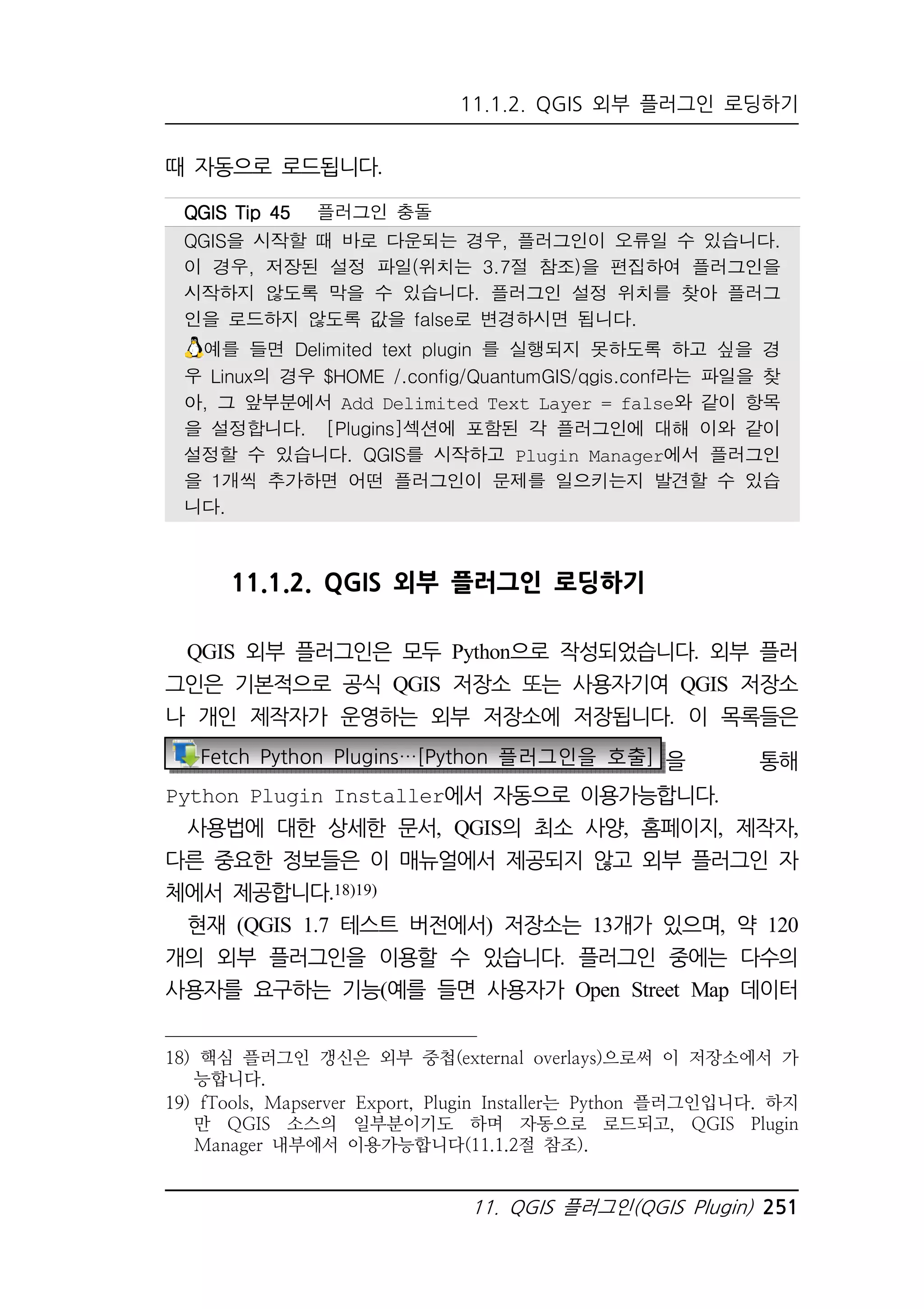 11.1.2. QGIS 외부 플러그인 로딩하기 
QQQQGGGGIIIISSSS TTTTiiiipppp 44445555 플러그인 충돌 
QGIS을 시작할 때 바로 다운되는 경우, 플러그인이 오류일 수 있습니다. 
이 경우, 저장된 설정 파일(위치는 3.7절 참조)을 편집하여 플러그인을 
시작하지 않도록 막을 수 있습니다. 플러그인 설정 위치를 찾아 플러그 
인을 로드하지 않도록 값을 false로 변경하시면 됩니다. 
예를 들면 Delimited text plugin 를 실행되지 못하도록 하고 싶을 경 
우 Linux의 경우 $HOME /.config/QuantumGIS/qgis.conf라는 파일을 찾 
아, 그 앞부분에서 Add Delimited Text Layer = false와 같이 항목 
을 설정합니다. [Plugins]섹션에 포함된 각 플러그인에 대해 이와 같이 
설정할 수 있습니다. QGIS를 시작하고 Plugin Manager에서 플러그인 
을 1개씩 추가하면 어떤 플러그인이 문제를 일으키는지 발견할 수 있습 
니다. 
11. QGIS 플러그인(QGIS Plugin) 251 
때 자동으로 로드됩니다. 
11.1.2. QGIS 외부 플러그인 로딩하기 
QGIS 외부 플러그인은 모두 Python으로 작성되었습니다. 외부 플러 
그인은 기본적으로 공식 QGIS 저장소 또는 사용자기여 QGIS 저장소 
나 개인 제작자가 운영하는 외부 저장소에 저장됩니다. 이 목록들은 
Fetch Python Plugins…[Python 플러그인을 호출] 을 통해 
Python Plugin Installer에서 자동으로 이용가능합니다. 
사용법에 대한 상세한 문서, QGIS의 최소 사양, 홈페이지, 제작자, 
다른 중요한 정보들은 이 매뉴얼에서 제공되지 않고 외부 플러그인 자 
체에서 제공합니다.18)19) 
현재 (QGIS 1.7 테스트 버전에서) 저장소는 13개가 있으며, 약 120 
개의 외부 플러그인을 이용할 수 있습니다. 플러그인 중에는 다수의 
사용자를 요구하는 기능(예를 들면 사용자가 Open Street Map 데이터 
18) 핵심 플러그인 갱신은 외부 중첩(external overlays)으로써 이 저장소에서 가 
능합니다. 
19) fTools, Mapserver Export, Plugin Installer는 Python 플러그인입니다. 하지 
만 QGIS 소스의 일부분이기도 하며 자동으로 로드되고, QGIS Plugin 
Manager 내부에서 이용가능합니다(11.1.2절 참조). 
 