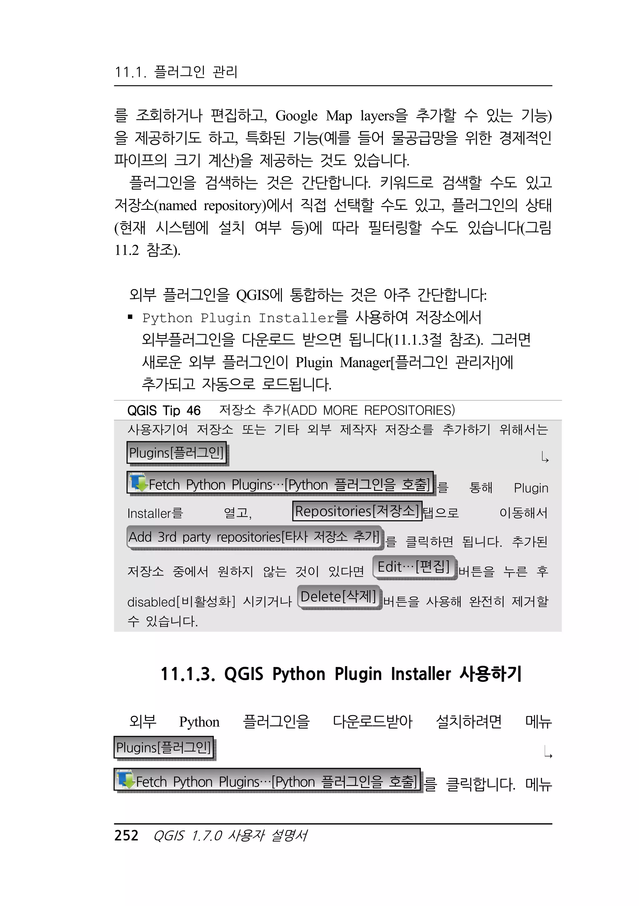 11.1. 플러그인 관리 
를 조회하거나 편집하고, Google Map layers을 추가할 수 있는 기능) 
을 제공하기도 하고, 특화된 기능(예를 들어 물공급망을 위한 경제적인 
파이프의 크기 계산)을 제공하는 것도 있습니다. 
플러그인을 검색하는 것은 간단합니다. 키워드로 검색할 수도 있고 
저장소(named repository)에서 직접 선택할 수도 있고, 플러그인의 상태 
(현재 시스템에 설치 여부 등)에 따라 필터링할 수도 있습니다(그림 
11.2 참조). 
외부 플러그인을 QGIS에 통합하는 것은 아주 간단합니다: 
 Python Plugin Installer를 사용하여 저장소에서 
외부플러그인을 다운로드 받으면 됩니다(11.1.3절 참조). 그러면 
새로운 외부 플러그인이 Plugin Manager[플러그인 관리자]에 
추가되고 자동으로 로드됩니다. 
QQQQGGGGIIIISSSS TTTTiiiipppp 44446666 저장소 추가(ADD MORE REPOSITORIES) 
사용자기여 저장소 또는 기타 외부 제작자 저장소를 추가하기 위해서는 
Plugins[플러그인]  
Fetch Python Plugins…[Python 플러그인을 호출] 를 통해 Plugin 
Installer를 열고, Repositories[저장소]탭으로 이동해서 
Add 3rd party repositories[타사 저장소 추가] 를 클릭하면 됩니다. 추가된 
저장소 중에서 원하지 않는 것이 있다면 Edit…[편집] 버튼을 누른 후 
disabled[비활성화] 시키거나 Delete[삭제] 버튼을 사용해 완전히 제거할 
수 있습니다. 
11.1.3. QGIS Python Plugin Installer 사용하기 
외부 Python 플러그인을 다운로드받아 설치하려면 메뉴 
Plugins[플러그인] 
Fetch Python Plugins…[Python 플러그인을 호출] 를 클릭합니다. 메뉴 
252 QGIS 1.7.0 사용자 설명서 
 