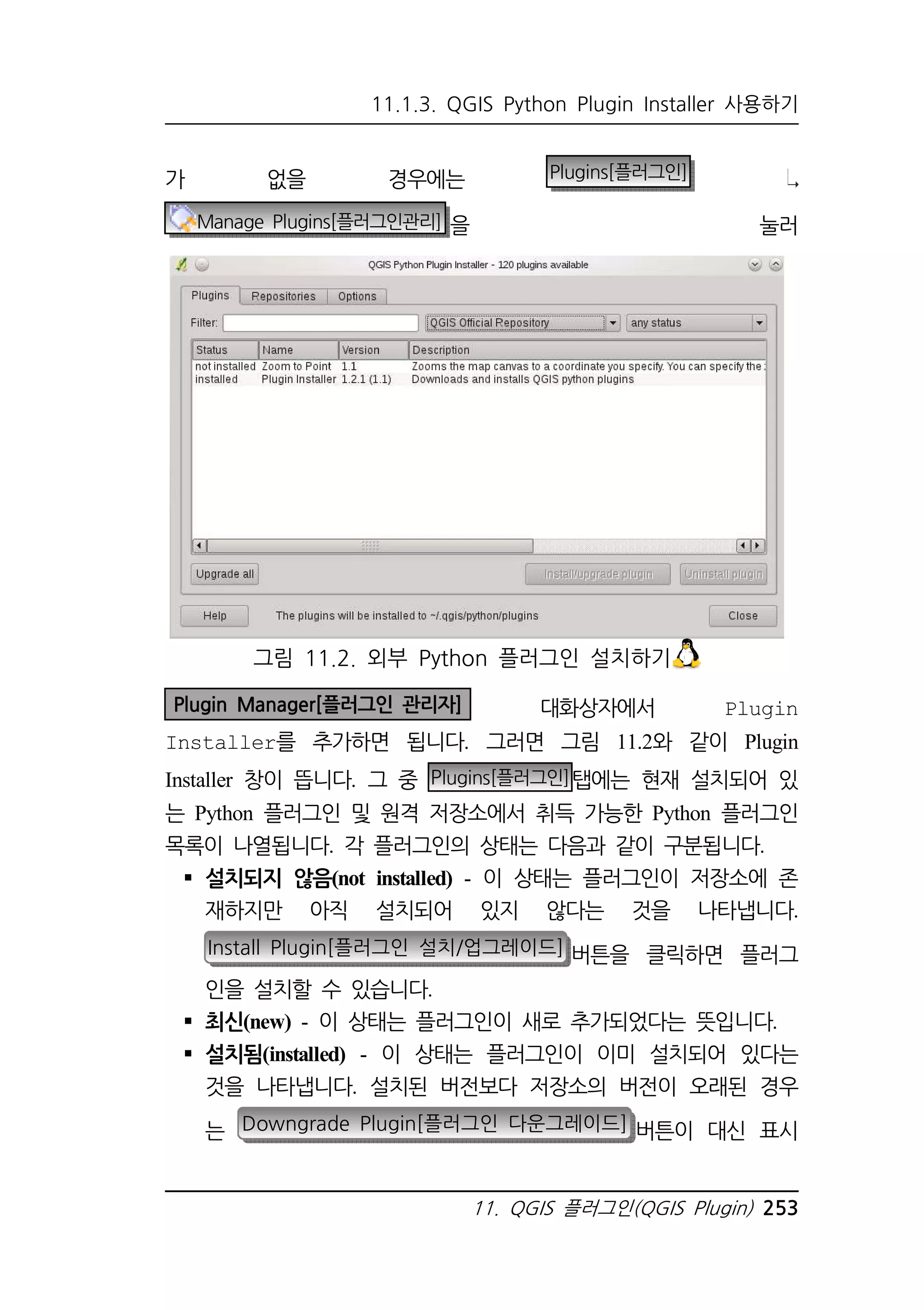 11.1.3. QGIS Python Plugin Installer 사용하기 
가 없을 경우에는 Plugins[플러그인] 
Manage Plugins[플러그인관리] 을 눌러 
그림 11.2. 외부 Python 플러그인 설치하기 
Plugin Manager[플러그인 관리자] 대화상자에서 Plugin 
Installer를 추가하면 됩니다. 그러면 그림 11.2와 같이 Plugin 
Installer 창이 뜹니다. 그 중 Plugins[플러그인]탭에는 현재 설치되어 있 
는 Python 플러그인 및 원격 저장소에서 취득 가능한 Python 플러그인 
목록이 나열됩니다. 각 플러그인의 상태는 다음과 같이 구분됩니다. 
 설치되지 않음(not installed) - 이 상태는 플러그인이 저장소에 존 
재하지만 아직 설치되어 있지 않다는 것을 나타냅니다. 
Install Plugin[플러그인 설치/업그레이드] 버튼을 클릭하면 플러그 
인을 설치할 수 있습니다. 
 최신(new) - 이 상태는 플러그인이 새로 추가되었다는 뜻입니다. 
 설치됨(installed) - 이 상태는 플러그인이 이미 설치되어 있다는 
것을 나타냅니다. 설치된 버전보다 저장소의 버전이 오래된 경우 
는 Downgrade Plugin[플러그인 다운그레이드] 버튼이 대신 표시 
11. QGIS 플러그인(QGIS Plugin) 253 
 