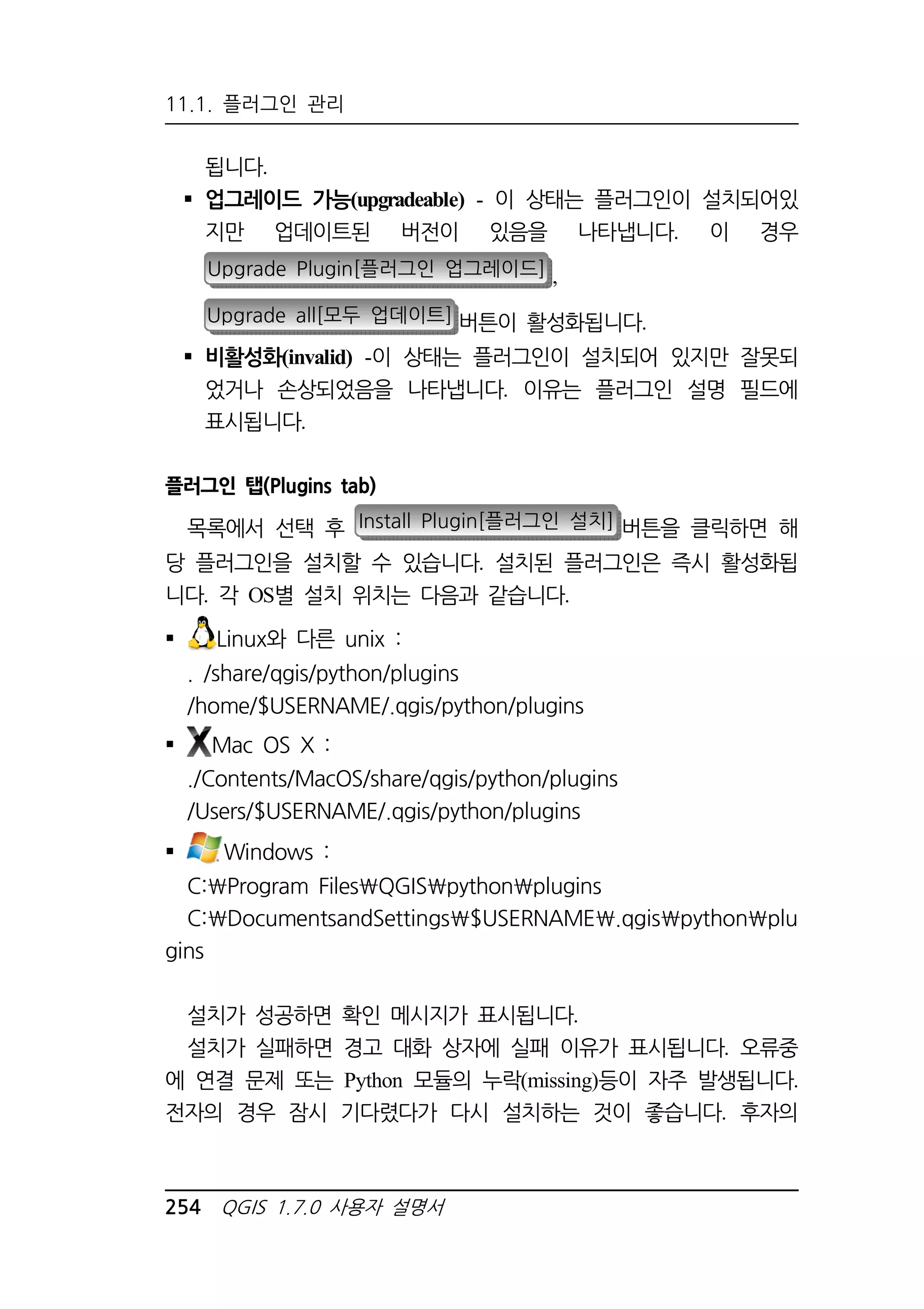11.1. 플러그인 관리 
됩니다. 
 업그레이드 가능(upgradeable) - 이 상태는 플러그인이 설치되어있 
지만 업데이트된 버전이 있음을 나타냅니다. 이 경우 
Upgrade Plugin[플러그인 업그레이드] , 
Upgrade all[모두 업데이트] 버튼이 활성화됩니다. 
 비활성화(invalid) -이 상태는 플러그인이 설치되어 있지만 잘못되 
었거나 손상되었음을 나타냅니다. 이유는 플러그인 설명 필드에 
표시됩니다. 
플러그인 탭(Plugins tab) 
목록에서 선택 후 Install Plugin[플러그인 설치] 버튼을 클릭하면 해 
당 플러그인을 설치할 수 있습니다. 설치된 플러그인은 즉시 활성화됩 
니다. 각 OS별 설치 위치는 다음과 같습니다. 
 Linux와 다른 unix : 
. /share/qgis/python/plugins 
/home/$USERNAME/.qgis/python/plugins 
 Mac OS X : 
./Contents/MacOS/share/qgis/python/plugins 
/Users/$USERNAME/.qgis/python/plugins 
 Windows : 
C:Program FilesQGISpythonplugins 
C:DocumentsandSettings$USERNAME.qgispythonplu 
gins 
설치가 성공하면 확인 메시지가 표시됩니다. 
설치가 실패하면 경고 대화 상자에 실패 이유가 표시됩니다. 오류중 
에 연결 문제 또는 Python 모듈의 누락(missing)등이 자주 발생됩니다. 
전자의 경우 잠시 기다렸다가 다시 설치하는 것이 좋습니다. 후자의 
254 QGIS 1.7.0 사용자 설명서 
 