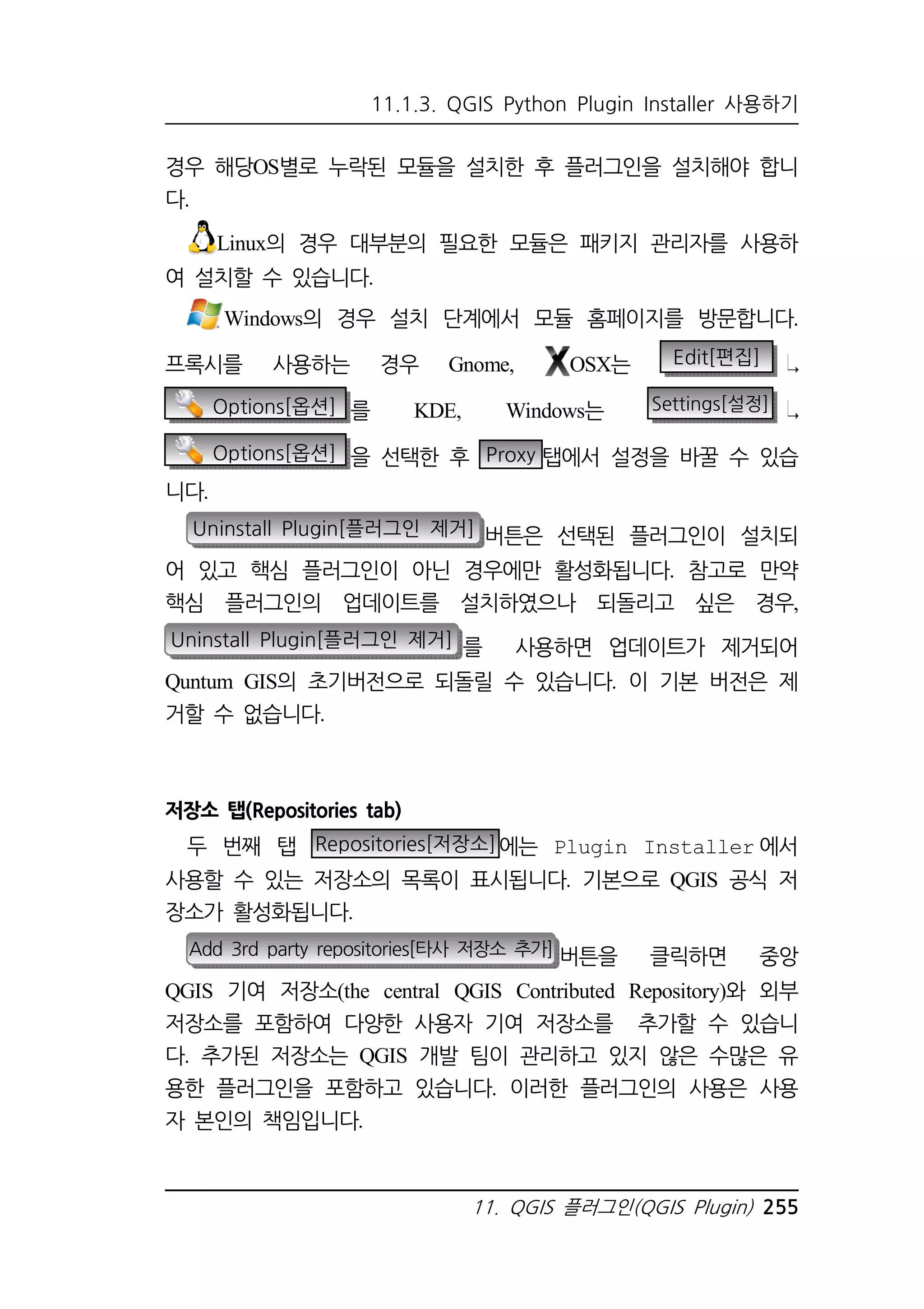 11.1.3. QGIS Python Plugin Installer 사용하기 
경우 해당OS별로 누락된 모듈을 설치한 후 플러그인을 설치해야 합니 
다. 
Linux의 경우 대부분의 필요한 모듈은 패키지 관리자를 사용하 
11. QGIS 플러그인(QGIS Plugin) 255 
여 설치할 수 있습니다. 
Windows의 경우 설치 단계에서 모듈 홈페이지를 방문합니다. 
프록시를 사용하는 경우 Gnome, OSX는 Edit[편집] 
Options[옵션] 를 KDE, Windows는 Settings[설정] 
Options[옵션] 을 선택한 후 Proxy 탭에서 설정을 바꿀 수 있습 
니다. 
Uninstall Plugin[플러그인 제거] 버튼은 선택된 플러그인이 설치되 
어 있고 핵심 플러그인이 아닌 경우에만 활성화됩니다. 참고로 만약 
핵심 플러그인의 업데이트를 설치하였으나 되돌리고 싶은 경우, 
Uninstall Plugin[플러그인 제거] 를 사용하면 업데이트가 제거되어 
Quntum GIS의 초기버전으로 되돌릴 수 있습니다. 이 기본 버전은 제 
거할 수 없습니다. 
저장소 탭(Repositories tab) 
두 번째 탭 Repositories[저장소]에는 Plugin Installer에서 
사용할 수 있는 저장소의 목록이 표시됩니다. 기본으로 QGIS 공식 저 
장소가 활성화됩니다. 
Add 3rd party repositories[타사 저장소 추가] 버튼을 클릭하면 중앙 
QGIS 기여 저장소(the central QGIS Contributed Repository)와 외부 
저장소를 포함하여 다양한 사용자 기여 저장소를 추가할 수 있습니 
다. 추가된 저장소는 QGIS 개발 팀이 관리하고 있지 않은 수많은 유 
용한 플러그인을 포함하고 있습니다. 이러한 플러그인의 사용은 사용 
자 본인의 책임입니다. 
 