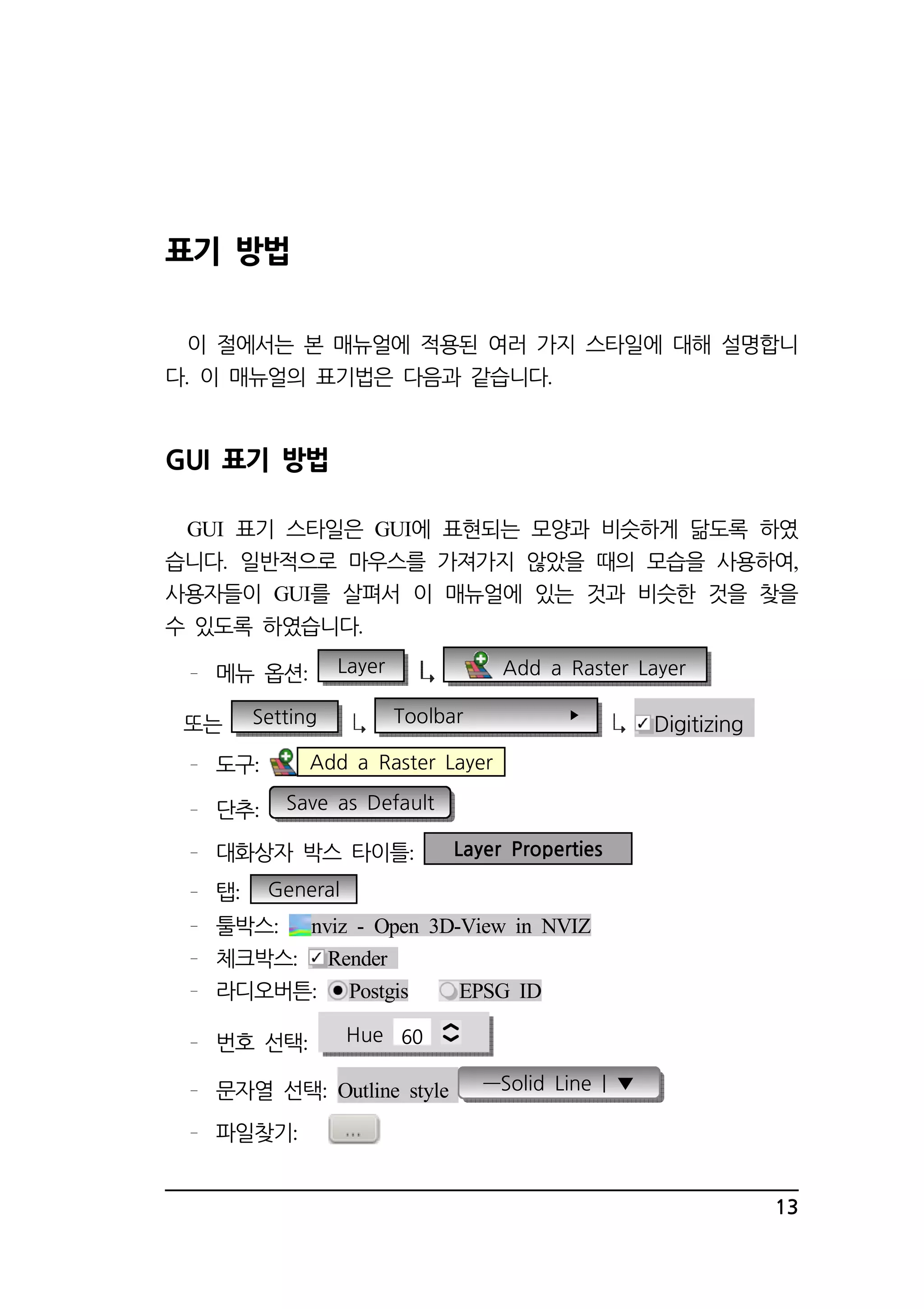 13 
표기 방법 
이 절에서는 본 매뉴얼에 적용된 여러 가지 스타일에 대해 설명합니 
다 . 이 매뉴얼의 표기법은 다음과 같습니다. 
GUI 표기 방법 
GUI 표기 스타일은 GUI에 표현되는 모양과 비슷하게 닮도록 하였 
습니다. 일반적으로 마우스를 가져가지 않았을 때의 모습을 사용하여, 
사용자들이 GUI를 살펴서 이 매뉴얼에 있는 것과 비슷한 것을 찾을 
수 있도록 하였습니다. 
메뉴 옵션: Layer Add a Raster Layer 
또는 Setting Toolbar  Digitizing 
도구: Add a Raster Layer 
단추: Save as Default 
대화상자 박스 타이틀: Layer Properties 
탭: General 
툴박스: nviz - Open 3D-View in NVIZ 
체크박스: Render 
라디오버튼: Postgis EPSG ID 
번호 선택: Hue 60 
문자열 선택: Outline style ―Solid Line | ▼ 
파일찾기: 
 