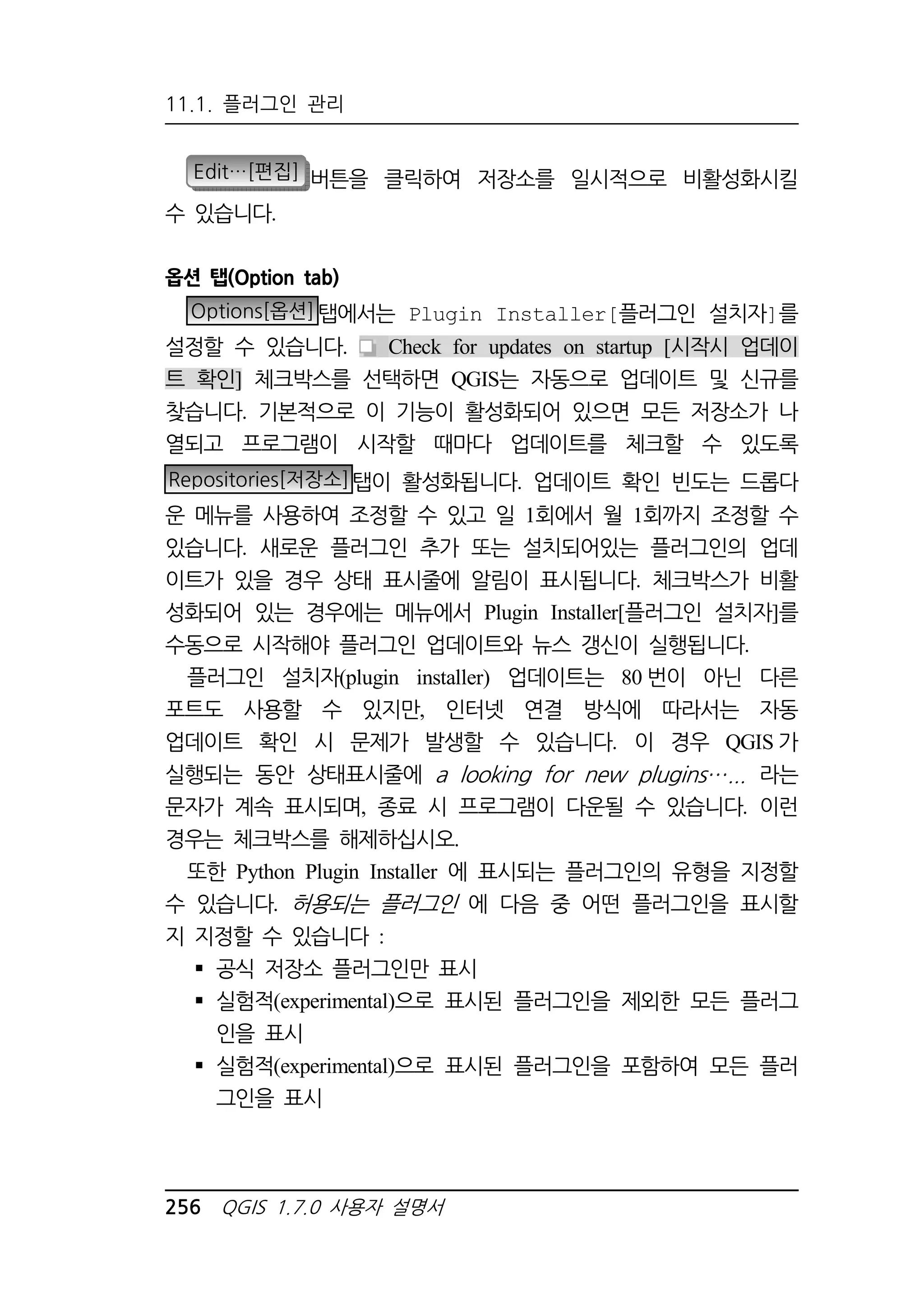 11.1. 플러그인 관리 
Edit…[편집] 버튼을 클릭하여 저장소를 일시적으로 비활성화시킬 
수 있습니다. 
옵션 탭(Option tab) 
Options[옵션]탭에서는 Plugin Installer[플러그인 설치자]를 
설정할 수 있습니다. Check for updates on startup [시작시 업데이 
트 확인] 체크박스를 선택하면 QGIS는 자동으로 업데이트 및 신규를 
찾습니다. 기본적으로 이 기능이 활성화되어 있으면 모든 저장소가 나 
열되고 프로그램이 시작할 때마다 업데이트를 체크할 수 있도록 
Repositories[저장소]탭이 활성화됩니다. 업데이트 확인 빈도는 드롭다 
운 메뉴를 사용하여 조정할 수 있고 일 1회에서 월 1회까지 조정할 수 
있습니다. 새로운 플러그인 추가 또는 설치되어있는 플러그인의 업데 
이트가 있을 경우 상태 표시줄에 알림이 표시됩니다. 체크박스가 비활 
성화되어 있는 경우에는 메뉴에서 Plugin Installer[플러그인 설치자]를 
수동으로 시작해야 플러그인 업데이트와 뉴스 갱신이 실행됩니다. 
플러그인 설치자(plugin installer) 업데이트는 80번이 아닌 다른 
포트도 사용할 수 있지만, 인터넷 연결 방식에 따라서는 자동 
업데이트 확인 시 문제가 발생할 수 있습니다. 이 경우 QGIS가 
실행되는 동안 상태표시줄에 a looking for new plugins ... 라는 
문자가 계속 표시되며, 종료 시 프로그램이 다운될 수 있습니다. 이런 
경우는 체크박스를 해제하십시오. 
또한 Python Plugin Installer 에 표시되는 플러그인의 유형을 지정할 
수 있습니다. 허용되는 플러그인 에 다음 중 어떤 플러그인을 표시할 
지 지정할 수 있습니다 : 
 공식 저장소 플러그인만 표시 
 실험적(experimental)으로 표시된 플러그인을 제외한 모든 플러그 
인을 표시 
 실험적(experimental)으로 표시된 플러그인을 포함하여 모든 플러 
그인을 표시 
256 QGIS 1.7.0 사용자 설명서 
 