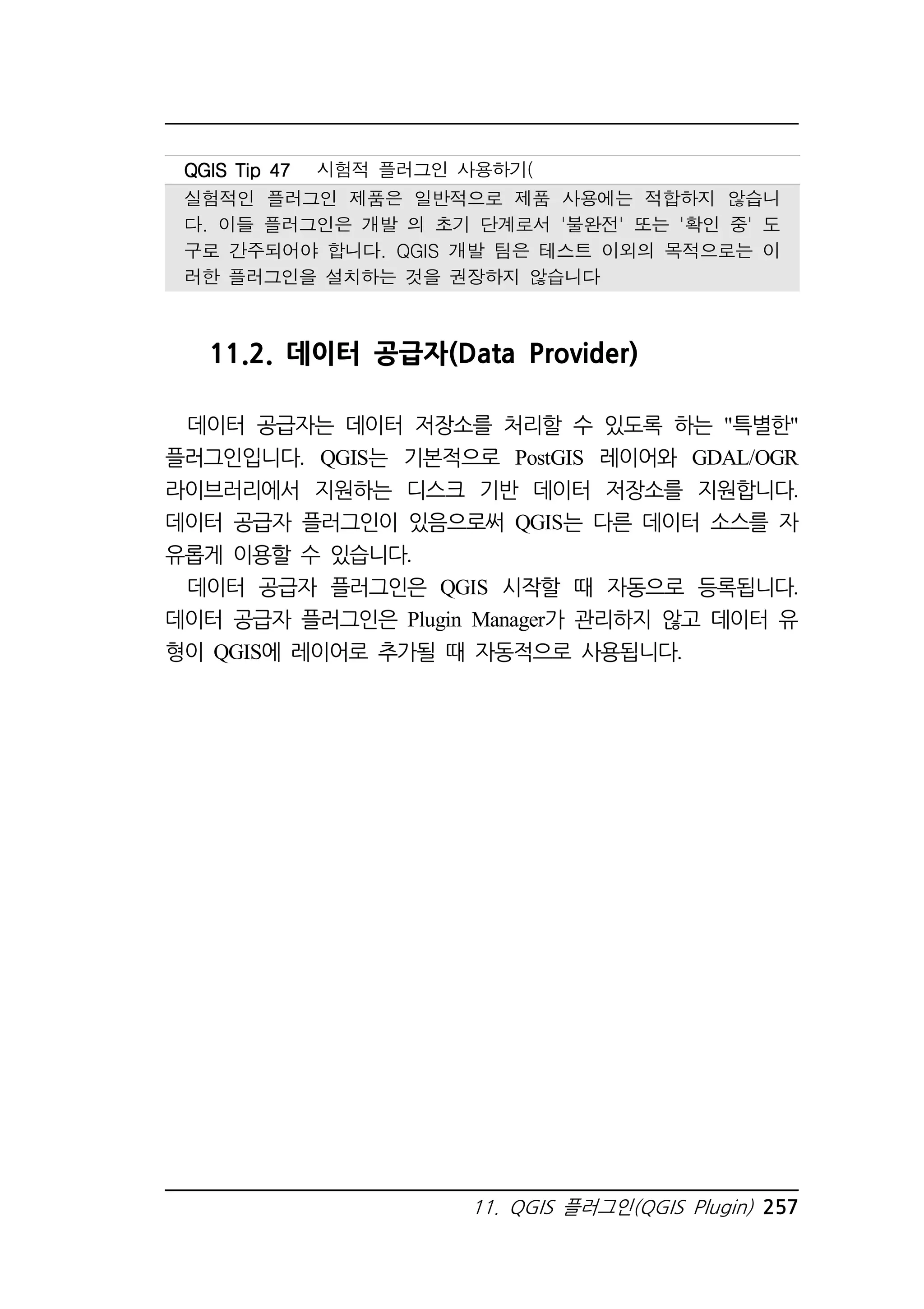 QQQQGGGGIIIISSSS TTTTiiiipppp 44447777 시험적 플러그인 사용하기( 
실험적인 플러그인 제품은 일반적으로 제품 사용에는 적합하지 않습니 
다. 이들 플러그인은 개발 의 초기 단계로서 '불완전' 또는 '확인 중' 도 
구로 간주되어야 합니다. QGIS 개발 팀은 테스트 이외의 목적으로는 이 
러한 플러그인을 설치하는 것을 권장하지 않습니다 
11.2. 데이터 공급자(Data Provider) 
데이터 공급자는 데이터 저장소를 처리할 수 있도록 하는 특별한 
플러그인입니다. QGIS는 기본적으로 PostGIS 레이어와 GDAL/OGR 
라이브러리에서 지원하는 디스크 기반 데이터 저장소를 지원합니다. 
데이터 공급자 플러그인이 있음으로써 QGIS는 다른 데이터 소스를 자 
유롭게 이용할 수 있습니다. 
데이터 공급자 플러그인은 QGIS 시작할 때 자동으로 등록됩니다. 
데이터 공급자 플러그인은 Plugin Manager가 관리하지 않고 데이터 유 
형이 QGIS에 레이어로 추가될 때 자동적으로 사용됩니다. 
11. QGIS 플러그인(QGIS Plugin) 257 
 