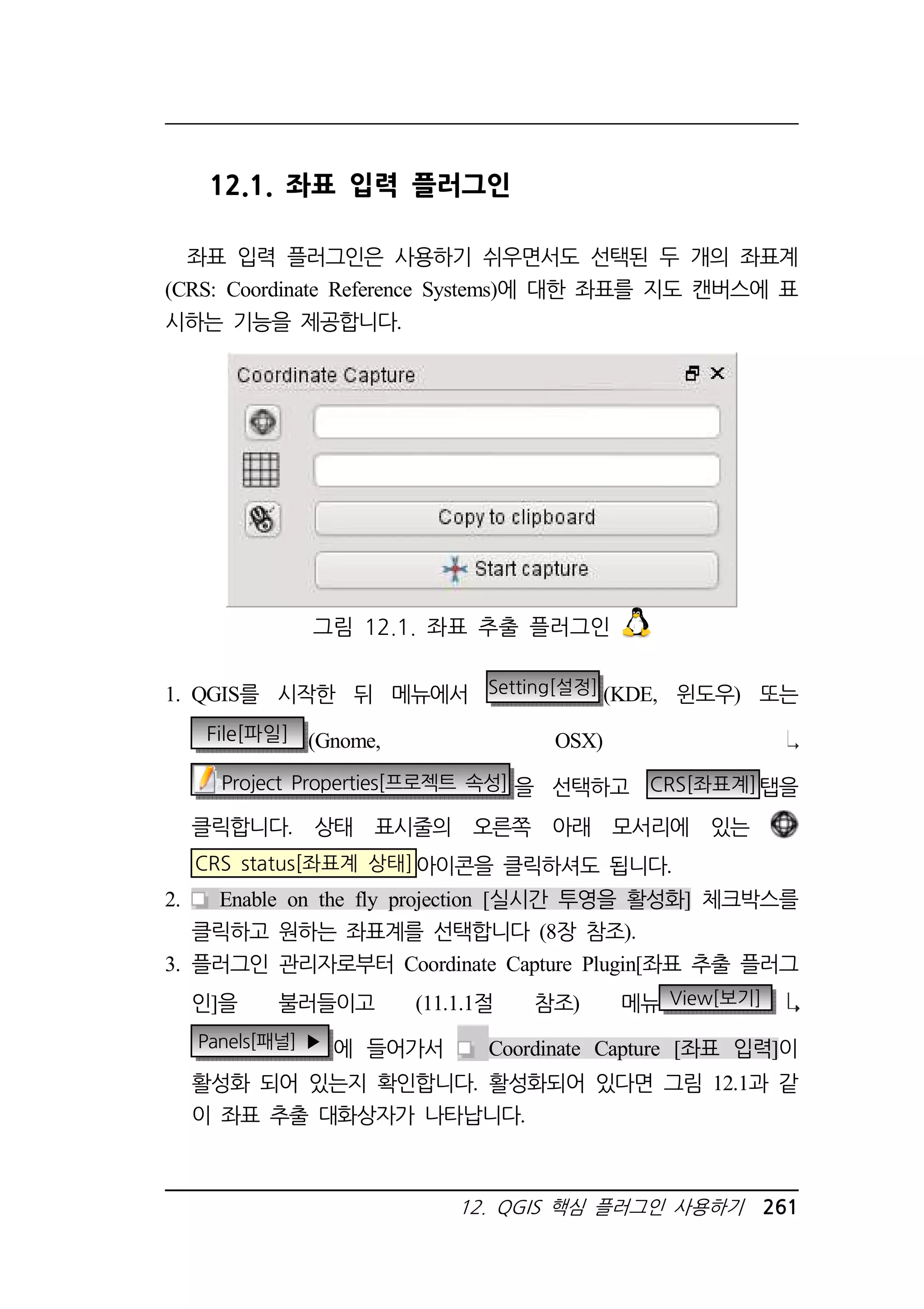12.1. 좌표 입력 플러그인 
좌표 입력 플러그인은 사용하기 쉬우면서도 선택된 두 개의 좌표계 
(CRS: Coordinate Reference Systems)에 대한 좌표를 지도 캔버스에 표 
시하는 기능을 제공합니다. 
그림 12.1. 좌표 추출 플러그인 
1. QGIS를 시작한 뒤 메뉴에서 Setting[설정] (KDE, 윈도우) 또는 
File[파일] (Gnome, OSX) 
Project Properties[프로젝트 속성] 을 선택하고 CRS[좌표계]탭을 
클릭합니다. 상태 표시줄의 오른쪽 아래 모서리에 있는 
CRS status[좌표계 상태]아이콘을 클릭하셔도 됩니다. 
2. Enable on the fly projection [실시간 투영을 활성화] 체크박스를 
클릭하고 원하는 좌표계를 선택합니다 (8장 참조). 
3. 플러그인 관리자로부터 Coordinate Capture Plugin[좌표 추출 플러그 
인]을 불러들이고 (11.1.1절 참조) 메뉴 View[보기] 
Panels[패널] ▶ 에 들어가서 Coordinate Capture [좌표 입력]이 
활성화 되어 있는지 확인합니다. 활성화되어 있다면 그림 12.1과 같 
이 좌표 추출 대화상자가 나타납니다. 
12. QGIS 핵심 플러그인 사용하기 261 
 