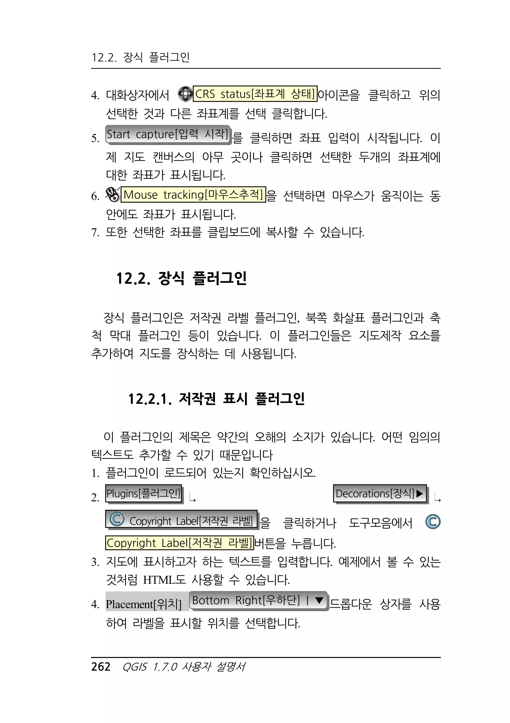 12.2. 장식 플러그인 
4. 대화상자에서 CRS status[좌표계 상태]아이콘을 클릭하고 위의 
선택한 것과 다른 좌표계를 선택 클릭합니다. 
5. Start capture[입력 시작] 를 클릭하면 좌표 입력이 시작됩니다. 이 
제 지도 캔버스의 아무 곳이나 클릭하면 선택한 두개의 좌표계에 
대한 좌표가 표시됩니다. 
6. Mouse tracking[마우스추적]을 선택하면 마우스가 움직이는 동 
안에도 좌표가 표시됩니다. 
7. 또한 선택한 좌표를 클립보드에 복사할 수 있습니다. 
12.2. 장식 플러그인 
장식 플러그인은 저작권 라벨 플러그인, 북쪽 화살표 플러그인과 축 
척 막대 플러그인 등이 있습니다. 이 플러그인들은 지도제작 요소를 
추가하여 지도를 장식하는 데 사용됩니다. 
12.2.1. 저작권 표시 플러그인 
이 플러그인의 제목은 약간의 오해의 소지가 있습니다. 어떤 임의의 
텍스트도 추가할 수 있기 때문입니다 
1. 플러그인이 로드되어 있는지 확인하십시오. 
2. Plugins[플러그인] Decorations[장식]▶ 
Copyright Label[저작권 라벨] 을 클릭하거나 도구모음에서 
Copyright Label[저작권 라벨]버튼을 누릅니다. 
3. 지도에 표시하고자 하는 텍스트를 입력합니다. 예제에서 볼 수 있는 
것처럼 HTML도 사용할 수 있습니다. 
4. Placement[위치] Bottom Right[우하단] | ▼ 드롭다운 상자를 사용 
하여 라벨을 표시할 위치를 선택합니다. 
262 QGIS 1.7.0 사용자 설명서 
 