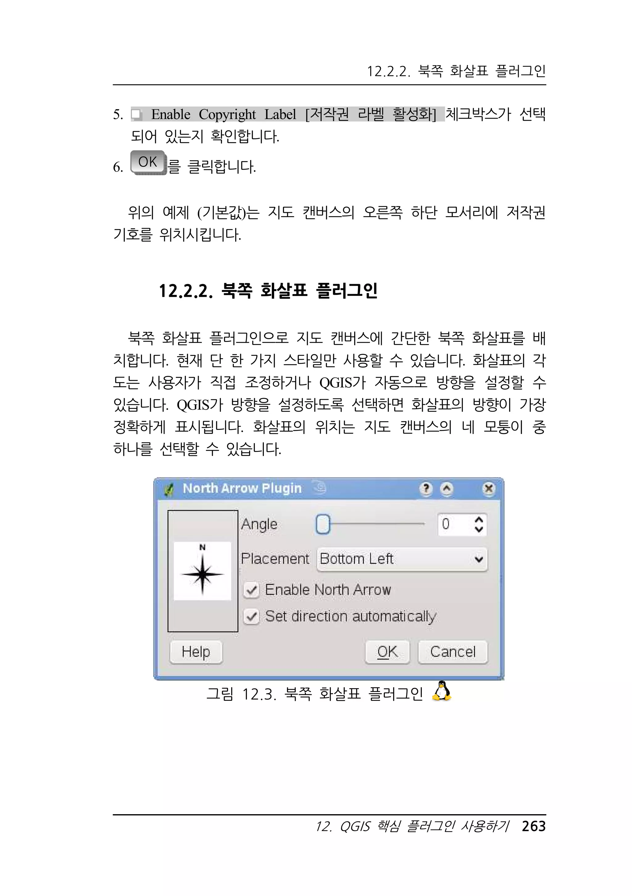 12.2.2. 북쪽 화살표 플러그인 
5. Enable Copyright Label [저작권 라벨 활성화] 체크박스가 선택 
12. QGIS 핵심 플러그인 사용하기 263 
되어 있는지 확인합니다. 
6. OK 를 클릭합니다. 
위의 예제 (기본값)는 지도 캔버스의 오른쪽 하단 모서리에 저작권 
기호를 위치시킵니다. 
12.2.2. 북쪽 화살표 플러그인 
북쪽 화살표 플러그인으로 지도 캔버스에 간단한 북쪽 화살표를 배 
치합니다. 현재 단 한 가지 스타일만 사용할 수 있습니다. 화살표의 각 
도는 사용자가 직접 조정하거나 QGIS가 자동으로 방향을 설정할 수 
있습니다. QGIS가 방향을 설정하도록 선택하면 화살표의 방향이 가장 
정확하게 표시됩니다. 화살표의 위치는 지도 캔버스의 네 모퉁이 중 
하나를 선택할 수 있습니다. 
그림 12.3. 북쪽 화살표 플러그인 
 