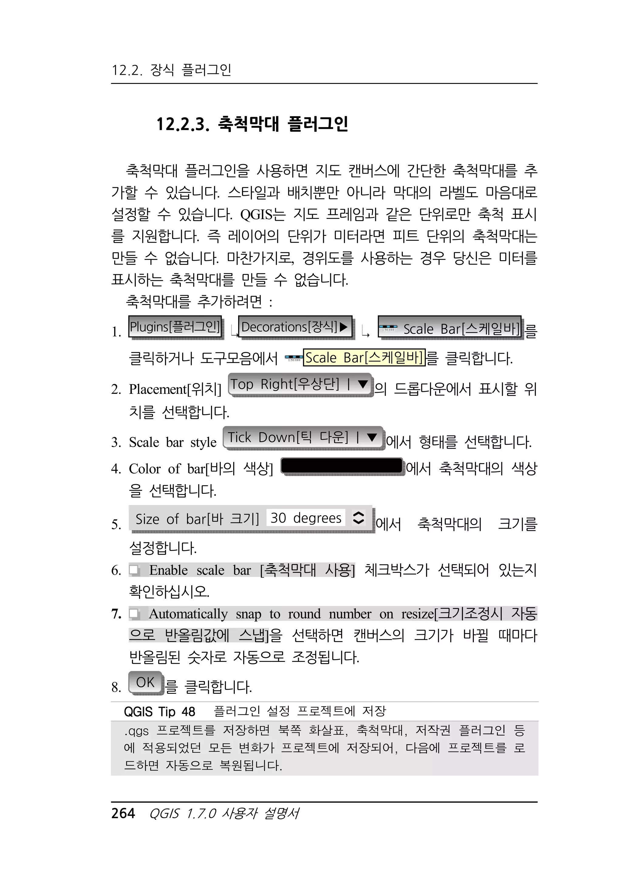 12.2. 장식 플러그인 
12.2.3. 축척막대 플러그인 
축척막대 플러그인을 사용하면 지도 캔버스에 간단한 축척막대를 추 
가할 수 있습니다. 스타일과 배치뿐만 아니라 막대의 라벨도 마음대로 
설정할 수 있습니다. QGIS는 지도 프레임과 같은 단위로만 축척 표시 
를 지원합니다. 즉 레이어의 단위가 미터라면 피트 단위의 축척막대는 
만들 수 없습니다. 마찬가지로, 경위도를 사용하는 경우 당신은 미터를 
표시하는 축척막대를 만들 수 없습니다. 
축척막대를 추가하려면 : 
1. Plugins[플러그인] Decorations[장식]▶ Scale Bar[스케일바] 를 
클릭하거나 도구모음에서 Scale Bar[스케일바]를 클릭합니다. 
2. Placement[위치] Top Right[우상단] | ▼ 의 드롭다운에서 표시할 위 
치를 선택합니다. 
3. Scale bar style Tick Down[틱 다운] | ▼ 에서 형태를 선택합니다. 
4. Color of bar[바의 색상] 에서 축척막대의 색상 
을 선택합니다. 
5. Size of bar[바 크기] 30 degrees 에서 축척막대의 크기를 
설정합니다. 
6. Enable scale bar [축척막대 사용] 체크박스가 선택되어 있는지 
확인하십시오. 
7. Automatically snap to round number on resize[크기조정시 자동 
으로 반올림값에 스냅]을 선택하면 캔버스의 크기가 바뀔 때마다 
반올림된 숫자로 자동으로 조정됩니다. 
8. OK 를 클릭합니다. 
QQQQGGGGIIIISSSS TTTTiiiipppp 44448888 플러그인 설정 프로젝트에 저장 
.qgs 프로젝트를 저장하면 북쪽 화살표, 축척막대, 저작권 플러그인 등 
에 적용되었던 모든 변화가 프로젝트에 저장되어, 다음에 프로젝트를 로 
드하면 자동으로 복원됩니다. 
264 QGIS 1.7.0 사용자 설명서 
 