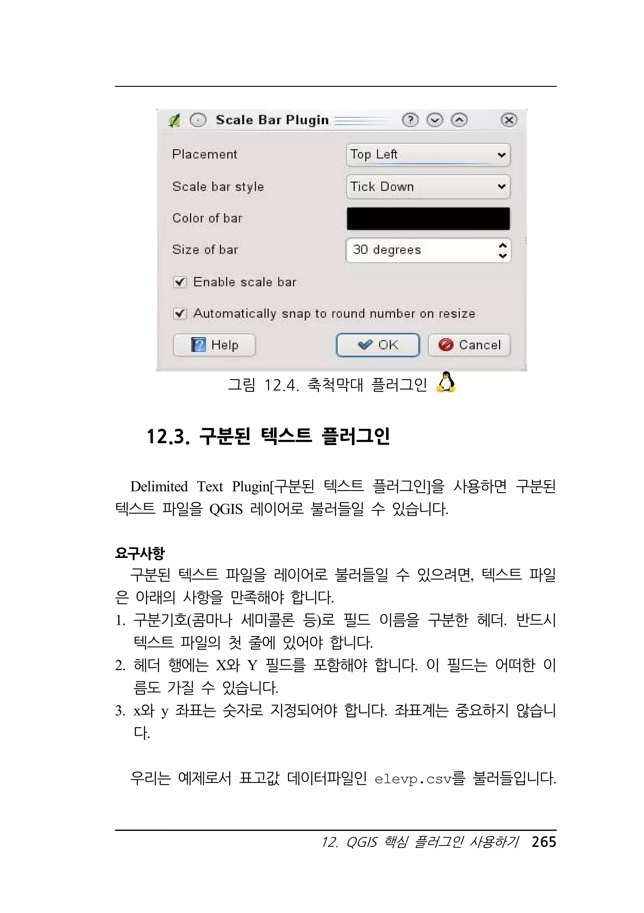 그림 12.4. 축척막대 플러그인 
12.3. 구분된 텍스트 플러그인 
Delimited Text Plugin[구분된 텍스트 플러그인]을 사용하면 구분된 
텍스트 파일을 QGIS 레이어로 불러들일 수 있습니다. 
12. QGIS 핵심 플러그인 사용하기 265 
요구사항 
구분된 텍스트 파일을 레이어로 불러들일 수 있으려면, 텍스트 파일 
은 아래의 사항을 만족해야 합니다. 
1. 구분기호(콤마나 세미콜론 등)로 필드 이름을 구분한 헤더. 반드시 
텍스트 파일의 첫 줄에 있어야 합니다. 
2. 헤더 행에는 X와 Y 필드를 포함해야 합니다. 이 필드는 어떠한 이 
름도 가질 수 있습니다. 
3. x와 y 좌표는 숫자로 지정되어야 합니다. 좌표계는 중요하지 않습니 
다. 
우리는 예제로서 표고값 데이터파일인 elevp.csv를 불러들입니다. 
 