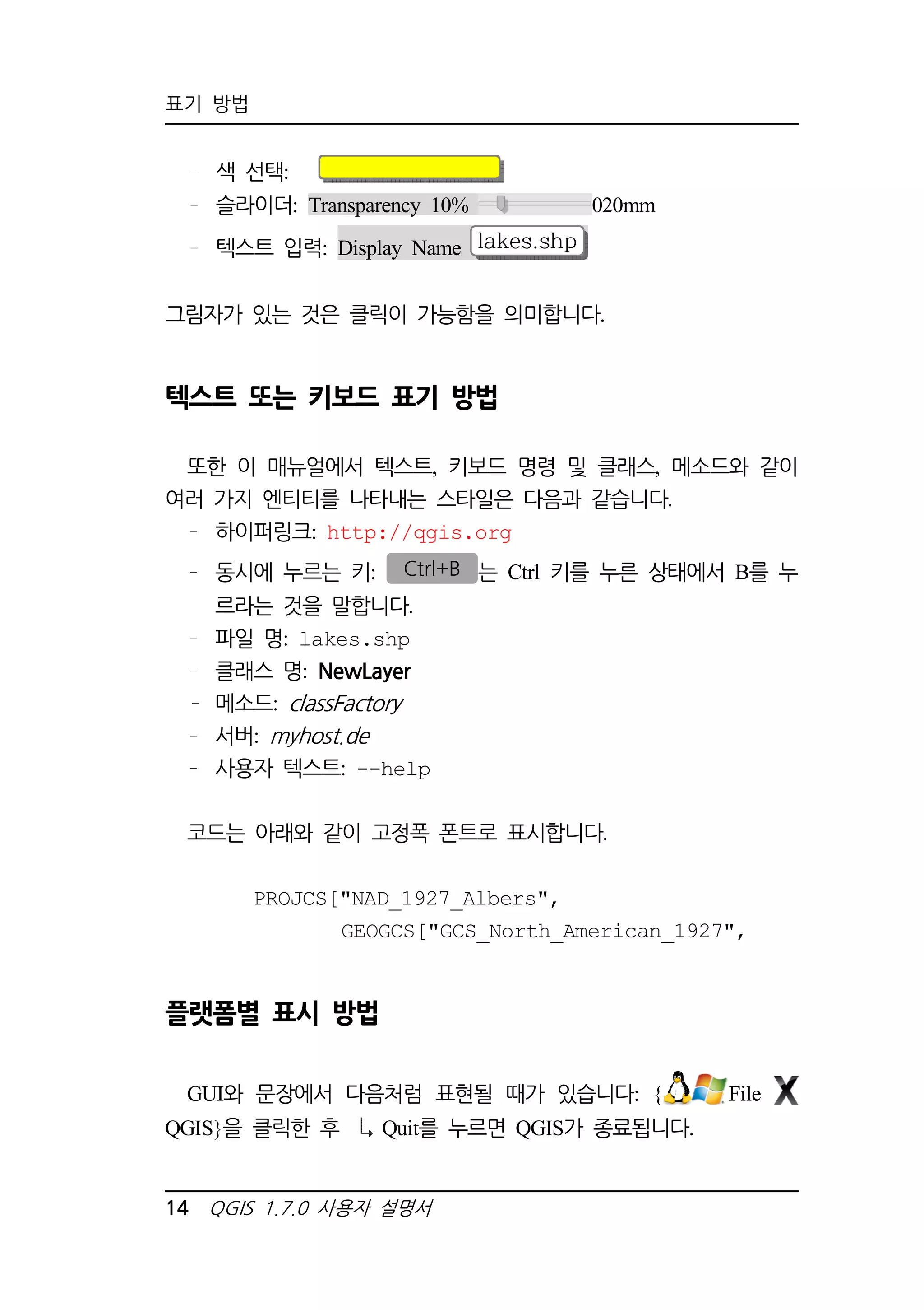 표기 방법 
색 선택: 
슬라이더: Transparency 10% 020mm 
텍스트 입력: Display Name lakes.shp 
그림자가 있는 것은 클릭이 가능함을 의미합니다. 
텍스트 또는 키보드 표기 방법 
또한 이 매뉴얼에서 텍스트, 키보드 명령 및 클래스, 메소드와 같이 
여러 가지 엔티티를 나타내는 스타일은 다음과 같습니다. 
하이퍼링크: http://qgis.org 
동시에 누르는 키: Ctrl+B 는 Ctrl 키를 누른 상태에서 B를 누 
르라는 것을 말합니다. 
파일 명: lakes.shp 
클래스 명: NewLayer 
메소드: classFactory 
서버: myhost.de 
사용자 텍스트: --help 
코드는 아래와 같이 고정폭 폰트로 표시합니다. 
PROJCS[NAD_1927_Albers, 
GEOGCS[GCS_North_American_1927, 
플랫폼별 표시 방법 
GUI와 문장에서 다음처럼 표현될 때가 있습니다: { File 
QGIS}을 클릭한 후 Quit를 누르면 QGIS가 종료됩니다. 
14 QGIS 1.7.0 사용자 설명서 
 
