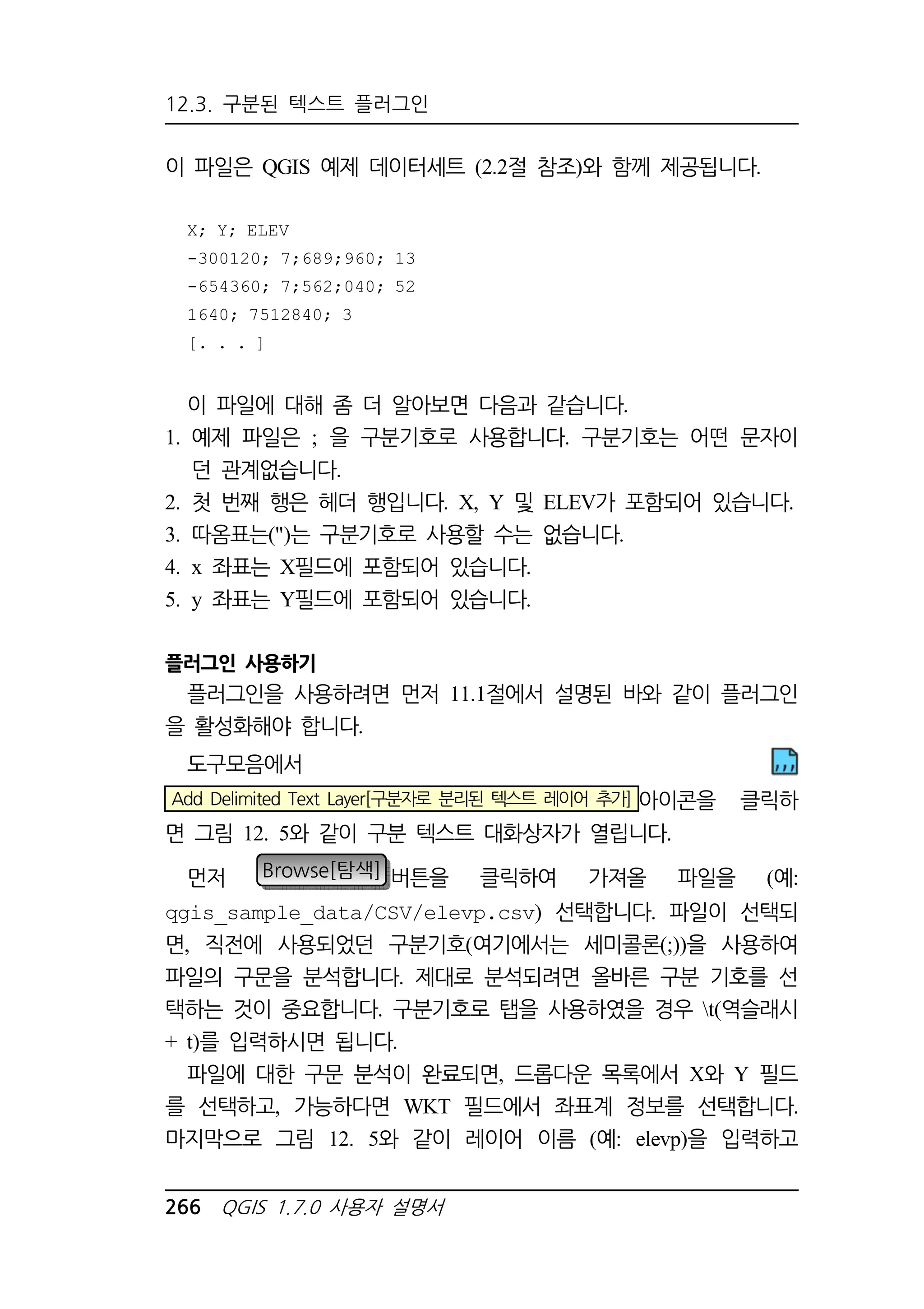 12.3. 구분된 텍스트 플러그인 
이 파일은 QGIS 예제 데이터세트 (2.2절 참조)와 함께 제공됩니다. 
X; Y; ELEV 
-300120; 7;689;960; 13 
-654360; 7;562;040; 52 
1640; 7512840; 3 
[. . . ] 
이 파일에 대해 좀 더 알아보면 다음과 같습니다. 
1. 예제 파일은 ; 을 구분기호로 사용합니다. 구분기호는 어떤 문자이 
던 관계없습니다. 
2. 첫 번째 행은 헤더 행입니다. X, Y 및 ELEV가 포함되어 있습니다. 
3. 따옴표는()는 구분기호로 사용할 수는 없습니다. 
4. x 좌표는 X필드에 포함되어 있습니다. 
5. y 좌표는 Y필드에 포함되어 있습니다. 
플러그인 사용하기 
플러그인을 사용하려면 먼저 11.1절에서 설명된 바와 같이 플러그인 
을 활성화해야 합니다. 
도구모음에서 
Add Delimited Text Layer[구분자로 분리된 텍스트 레이어 추가] 아이콘을 클릭하 
면 그림 12. 5와 같이 구분 텍스트 대화상자가 열립니다. 
먼저 Browse[탐색] 버튼을 클릭하여 가져올 파일을 (예: 
qgis_sample_data/CSV/elevp.csv) 선택합니다. 파일이 선택되 
면, 직전에 사용되었던 구분기호(여기에서는 세미콜론(;))을 사용하여 
파일의 구문을 분석합니다. 제대로 분석되려면 올바른 구분 기호를 선 
택하는 것이 중요합니다. 구분기호로 탭을 사용하였을 경우 t(역슬래시 
+ t)를 입력하시면 됩니다. 
파일에 대한 구문 분석이 완료되면, 드롭다운 목록에서 X와 Y 필드 
를 선택하고, 가능하다면 WKT 필드에서 좌표계 정보를 선택합니다. 
마지막으로 그림 12. 5와 같이 레이어 이름 (예: elevp)을 입력하고 
266 QGIS 1.7.0 사용자 설명서 
 