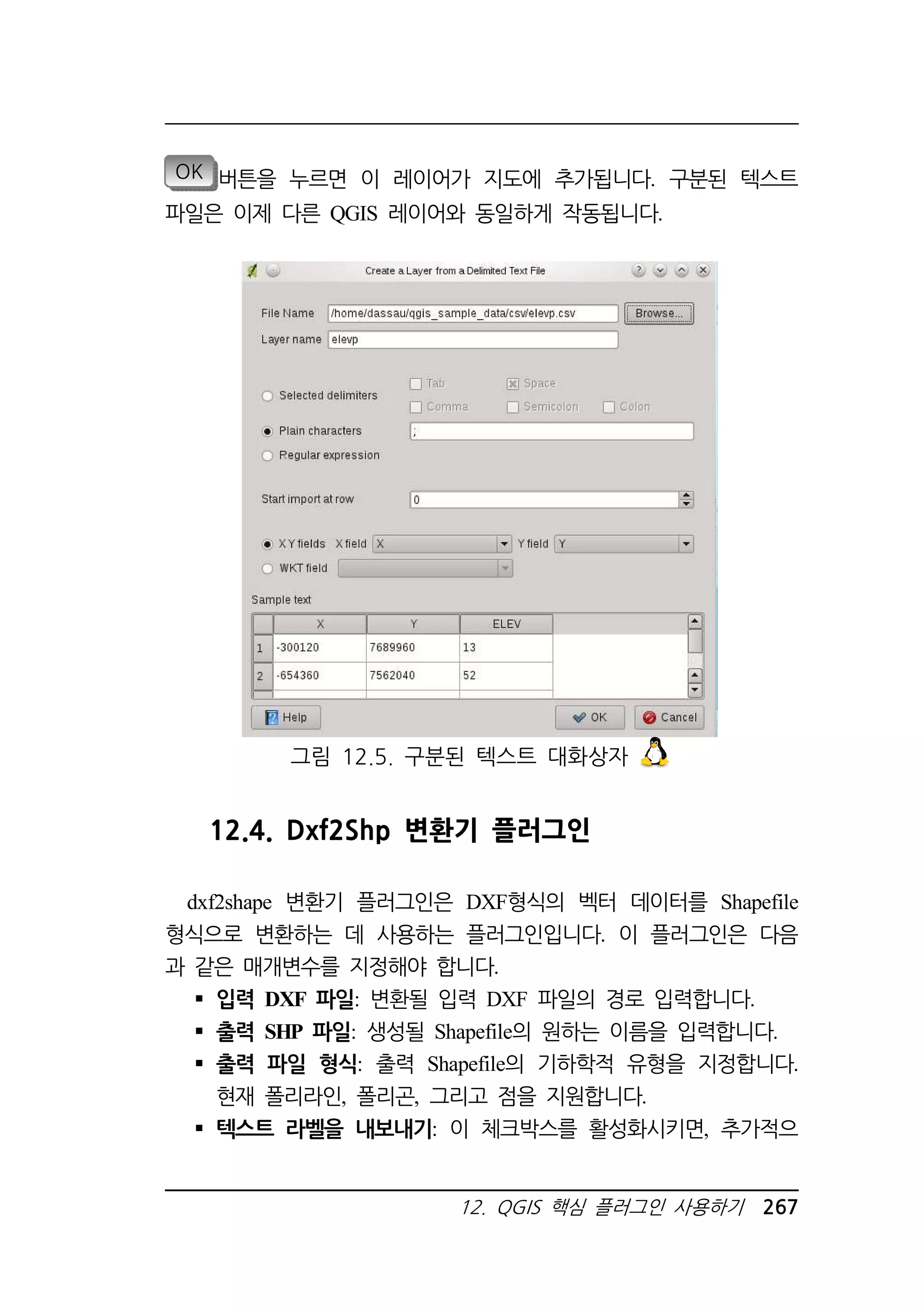 OK 버튼을 누르면 이 레이어가 지도에 추가됩니다. 구분된 텍스트 
파일은 이제 다른 QGIS 레이어와 동일하게 작동됩니다. 
그림 12.5. 구분된 텍스트 대화상자 
12.4. Dxf2Shp 변환기 플러그인 
dxf2shape 변환기 플러그인은 DXF형식의 벡터 데이터를 Shapefile 
형식으로 변환하는 데 사용하는 플러그인입니다. 이 플러그인은 다음 
과 같은 매개변수를 지정해야 합니다. 
 입력 DXF 파일: 변환될 입력 DXF 파일의 경로 입력합니다. 
 출력 SHP 파일: 생성될 Shapefile의 원하는 이름을 입력합니다. 
 출력 파일 형식: 출력 Shapefile의 기하학적 유형을 지정합니다. 
현재 폴리라인, 폴리곤, 그리고 점을 지원합니다. 
 텍스트 라벨을 내보내기: 이 체크박스를 활성화시키면, 추가적으 
12. QGIS 핵심 플러그인 사용하기 267 
 