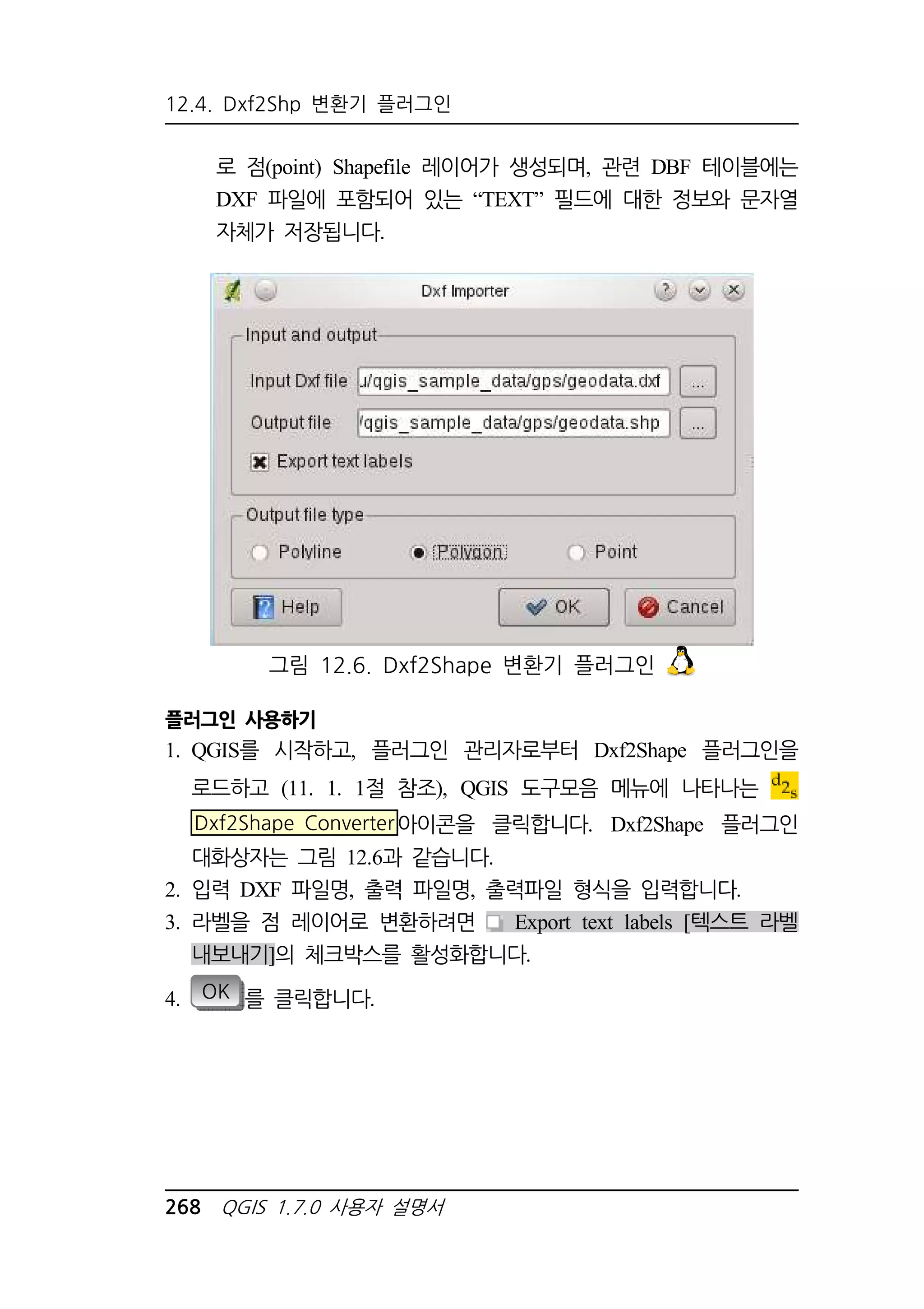 12.4. Dxf2Shp 변환기 플러그인 
로 점(point) Shapefile 레이어가 생성되며, 관련 DBF 테이블에는 
DXF 파일에 포함되어 있는 “TEXT” 필드에 대한 정보와 문자열 
자체가 저장됩니다. 
그림 12.6. Dxf2Shape 변환기 플러그인 
플러그인 사용하기 
1. QGIS를 시작하고, 플러그인 관리자로부터 Dxf2Shape 플러그인을 
로드하고 (11. 1. 1절 참조), QGIS 도구모음 메뉴에 나타나는 
Dxf2Shape Converter아이콘을 클릭합니다. Dxf2Shape 플러그인 
대화상자는 그림 12.6과 같습니다. 
2. 입력 DXF 파일명, 출력 파일명, 출력파일 형식을 입력합니다. 
3. 라벨을 점 레이어로 변환하려면 Export text labels [텍스트 라벨 
내보내기]의 체크박스를 활성화합니다. 
4. OK 를 클릭합니다. 
268 QGIS 1.7.0 사용자 설명서 
 