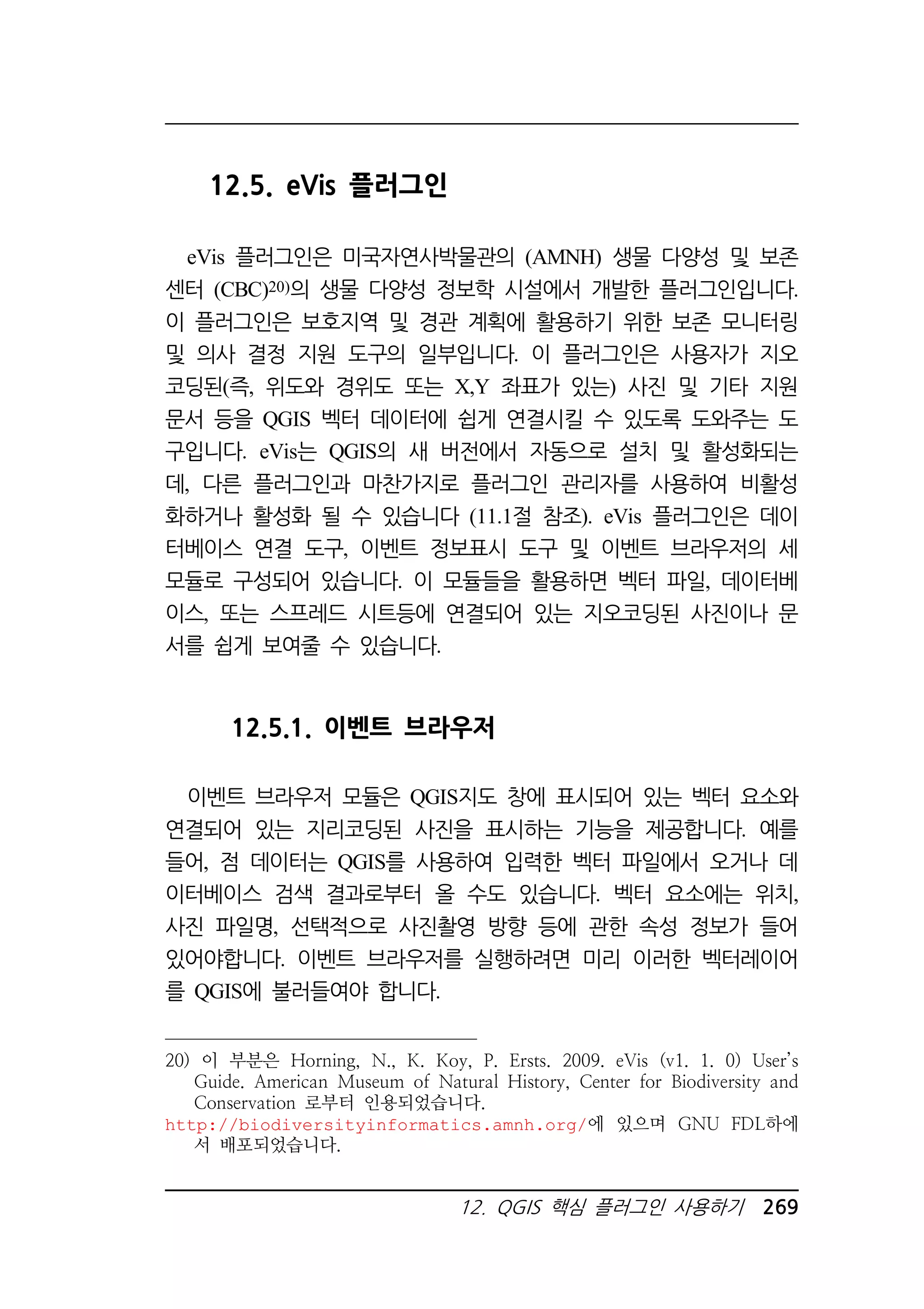 12. QGIS 핵심 플러그인 사용하기 269 
12.5. eVis 플러그인 
eVis 플러그인은 미국자연사박물관의 (AMNH) 생물 다양성 및 보존 
센터 (CBC)20)의 생물 다양성 정보학 시설에서 개발한 플러그인입니다. 
이 플러그인은 보호지역 및 경관 계획에 활용하기 위한 보존 모니터링 
및 의사 결정 지원 도구의 일부입니다. 이 플러그인은 사용자가 지오 
코딩된(즉, 위도와 경위도 또는 X,Y 좌표가 있는) 사진 및 기타 지원 
문서 등을 QGIS 벡터 데이터에 쉽게 연결시킬 수 있도록 도와주는 도 
구입니다. eVis는 QGIS의 새 버전에서 자동으로 설치 및 활성화되는 
데, 다른 플러그인과 마찬가지로 플러그인 관리자를 사용하여 비활성 
화하거나 활성화 될 수 있습니다 (11.1절 참조). eVis 플러그인은 데이 
터베이스 연결 도구, 이벤트 정보표시 도구 및 이벤트 브라우저의 세 
모듈로 구성되어 있습니다. 이 모듈들을 활용하면 벡터 파일, 데이터베 
이스, 또는 스프레드 시트등에 연결되어 있는 지오코딩된 사진이나 문 
서를 쉽게 보여줄 수 있습니다. 
12.5.1. 이벤트 브라우저 
이벤트 브라우저 모듈은 QGIS지도 창에 표시되어 있는 벡터 요소와 
연결되어 있는 지리코딩된 사진을 표시하는 기능을 제공합니다. 예를 
들어, 점 데이터는 QGIS를 사용하여 입력한 벡터 파일에서 오거나 데 
이터베이스 검색 결과로부터 올 수도 있습니다. 벡터 요소에는 위치, 
사진 파일명, 선택적으로 사진촬영 방향 등에 관한 속성 정보가 들어 
있어야합니다. 이벤트 브라우저를 실행하려면 미리 이러한 벡터레이어 
를 QGIS에 불러들여야 합니다. 
20) 이 부분은 Horning, N., K. Koy, P. Ersts. 2009. eVis (v1. 1. 0) User’s 
Guide. American Museum of Natural History, Center for Biodiversity and 
Conservation 로부터 인용되었습니다. 
http://biodiversityinformatics.amnh.org/에 있으며 GNU FDL하에 
서 배포되었습니다. 
 
