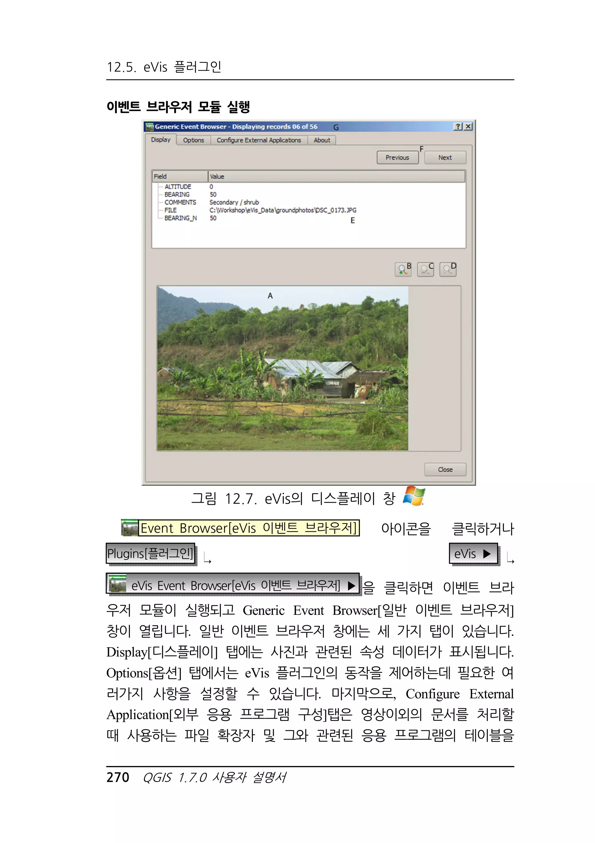 12.5. eVis 플러그인 
이벤트 브라우저 모듈 실행 
그림 12.7. eVis의 디스플레이 창 
Event Browser[eVis 이벤트 브라우저] 아이콘을 클릭하거나 
Plugins[플러그인] eVis ▶ 
eVis Event Browser[eVis 이벤트 브라우저] ▶ 을 클릭하면 이벤트 브라 
우저 모듈이 실행되고 Generic Event Browser[일반 이벤트 브라우저] 
창이 열립니다. 일반 이벤트 브라우저 창에는 세 가지 탭이 있습니다. 
Display[디스플레이] 탭에는 사진과 관련된 속성 데이터가 표시됩니다. 
Options[옵션] 탭에서는 eVis 플러그인의 동작을 제어하는데 필요한 여 
러가지 사항을 설정할 수 있습니다. 마지막으로, Configure External 
Application[외부 응용 프로그램 구성]탭은 영상이외의 문서를 처리할 
때 사용하는 파일 확장자 및 그와 관련된 응용 프로그램의 테이블을 
270 QGIS 1.7.0 사용자 설명서 
 