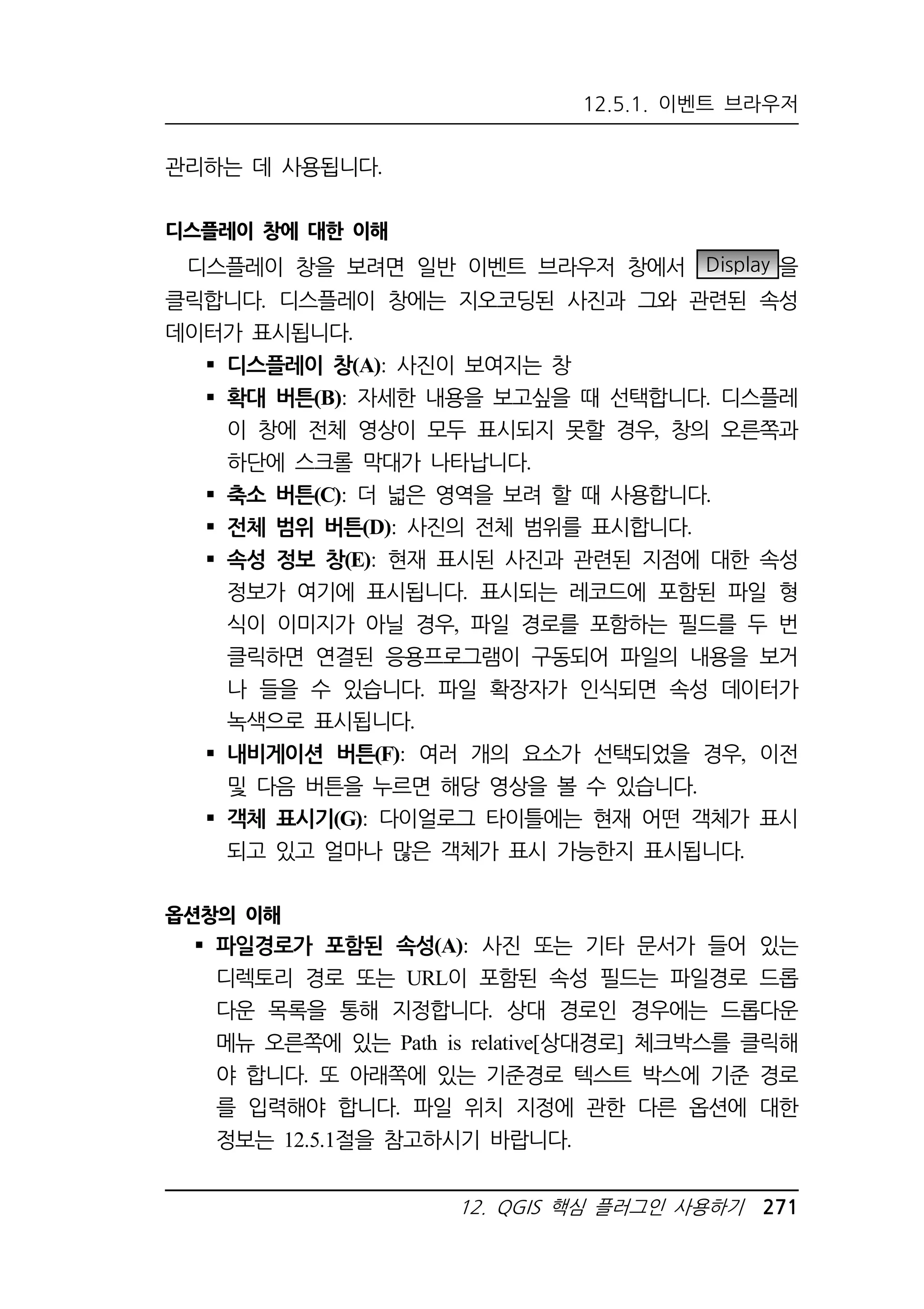 12.5.1. 이벤트 브라우저 
12. QGIS 핵심 플러그인 사용하기 271 
관리하는 데 사용됩니다. 
디스플레이 창에 대한 이해 
디스플레이 창을 보려면 일반 이벤트 브라우저 창에서 Display 을 
클릭합니다. 디스플레이 창에는 지오코딩된 사진과 그와 관련된 속성 
데이터가 표시됩니다. 
 디스플레이 창(A): 사진이 보여지는 창 
 확대 버튼(B): 자세한 내용을 보고싶을 때 선택합니다. 디스플레 
이 창에 전체 영상이 모두 표시되지 못할 경우, 창의 오른쪽과 
하단에 스크롤 막대가 나타납니다. 
 축소 버튼(C): 더 넓은 영역을 보려 할 때 사용합니다. 
 전체 범위 버튼(D): 사진의 전체 범위를 표시합니다. 
 속성 정보 창(E): 현재 표시된 사진과 관련된 지점에 대한 속성 
정보가 여기에 표시됩니다. 표시되는 레코드에 포함된 파일 형 
식이 이미지가 아닐 경우, 파일 경로를 포함하는 필드를 두 번 
클릭하면 연결된 응용프로그램이 구동되어 파일의 내용을 보거 
나 들을 수 있습니다. 파일 확장자가 인식되면 속성 데이터가 
녹색으로 표시됩니다. 
 내비게이션 버튼(F): 여러 개의 요소가 선택되었을 경우, 이전 
및 다음 버튼을 누르면 해당 영상을 볼 수 있습니다. 
 객체 표시기(G): 다이얼로그 타이틀에는 현재 어떤 객체가 표시 
되고 있고 얼마나 많은 객체가 표시 가능한지 표시됩니다. 
옵션창의 이해 
 파일경로가 포함된 속성(A): 사진 또는 기타 문서가 들어 있는 
디렉토리 경로 또는 URL이 포함된 속성 필드는 파일경로 드롭 
다운 목록을 통해 지정합니다. 상대 경로인 경우에는 드롭다운 
메뉴 오른쪽에 있는 Path is relative[상대경로] 체크박스를 클릭해 
야 합니다. 또 아래쪽에 있는 기준경로 텍스트 박스에 기준 경로 
를 입력해야 합니다. 파일 위치 지정에 관한 다른 옵션에 대한 
정보는 12.5.1절을 참고하시기 바랍니다. 
 