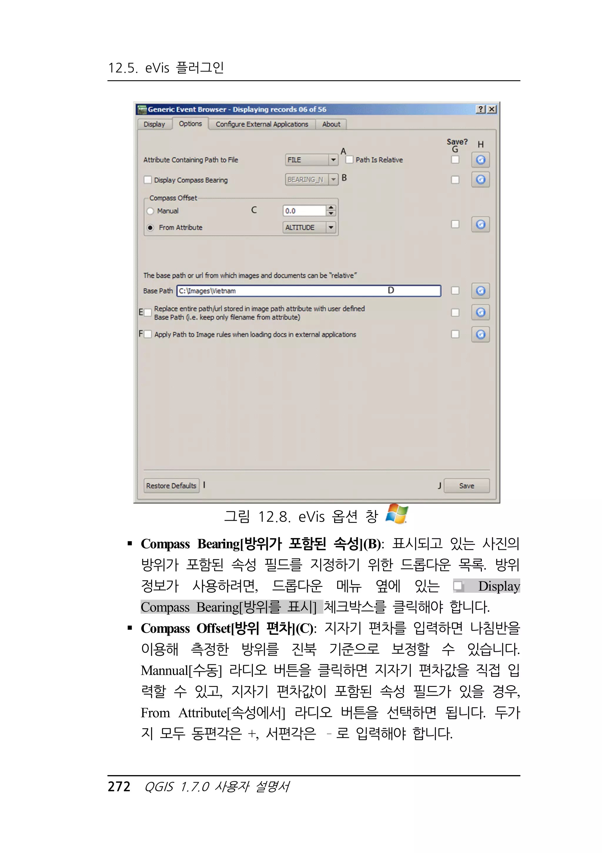 12.5. eVis 플러그인 
그림 12.8. eVis 옵션 창 
 Compass Bearing[방위가 포함된 속성](B): 표시되고 있는 사진의 
방위가 포함된 속성 필드를 지정하기 위한 드롭다운 목록. 방위 
정보가 사용하려면, 드롭다운 메뉴 옆에 있는 Display 
Compass Bearing[방위를 표시] 체크박스를 클릭해야 합니다. 
 Compass Offset[방위 편차](C): 지자기 편차를 입력하면 나침반을 
이용해 측정한 방위를 진북 기준으로 보정할 수 있습니다. 
Mannual[수동] 라디오 버튼을 클릭하면 지자기 편차값을 직접 입 
력할 수 있고, 지자기 편차값이 포함된 속성 필드가 있을 경우, 
From Attribute[속성에서] 라디오 버튼을 선택하면 됩니다. 두가 
지 모두 동편각은 +, 서편각은 로 입력해야 합니다. 
272 QGIS 1.7.0 사용자 설명서 
 