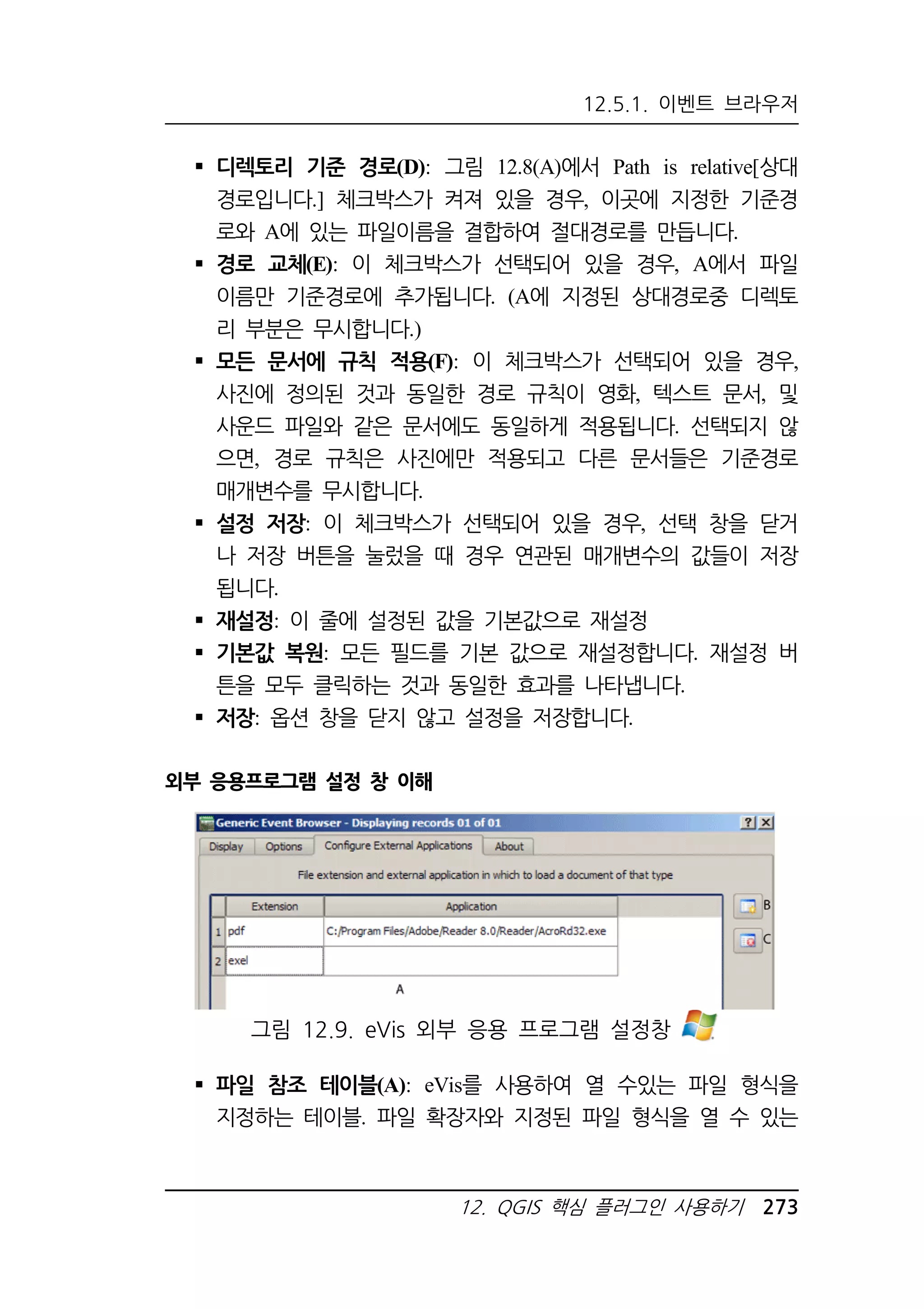 12.5.1. 이벤트 브라우저 
 디렉토리 기준 경로(D): 그림 12.8(A)에서 Path is relative[상대 
경로입니다.] 체크박스가 켜져 있을 경우, 이곳에 지정한 기준경 
로와 A에 있는 파일이름을 결합하여 절대경로를 만듭니다. 
 경로 교체(E): 이 체크박스가 선택되어 있을 경우, A에서 파일 
이름만 기준경로에 추가됩니다. (A에 지정된 상대경로중 디렉토 
리 부분은 무시합니다.) 
 모든 문서에 규칙 적용(F): 이 체크박스가 선택되어 있을 경우, 
사진에 정의된 것과 동일한 경로 규칙이 영화, 텍스트 문서, 및 
사운드 파일와 같은 문서에도 동일하게 적용됩니다. 선택되지 않 
으면, 경로 규칙은 사진에만 적용되고 다른 문서들은 기준경로 
매개변수를 무시합니다. 
 설정 저장: 이 체크박스가 선택되어 있을 경우, 선택 창을 닫거 
나 저장 버튼을 눌렀을 때 경우 연관된 매개변수의 값들이 저장 
됩니다. 
 재설정: 이 줄에 설정된 값을 기본값으로 재설정 
 기본값 복원: 모든 필드를 기본 값으로 재설정합니다. 재설정 버 
튼을 모두 클릭하는 것과 동일한 효과를 나타냅니다. 
 저장: 옵션 창을 닫지 않고 설정을 저장합니다. 
그림 12.9. eVis 외부 응용 프로그램 설정창 
12. QGIS 핵심 플러그인 사용하기 273 
외부 응용프로그램 설정 창 이해 
 파일 참조 테이블(A): eVis를 사용하여 열 수있는 파일 형식을 
지정하는 테이블. 파일 확장자와 지정된 파일 형식을 열 수 있는 
 