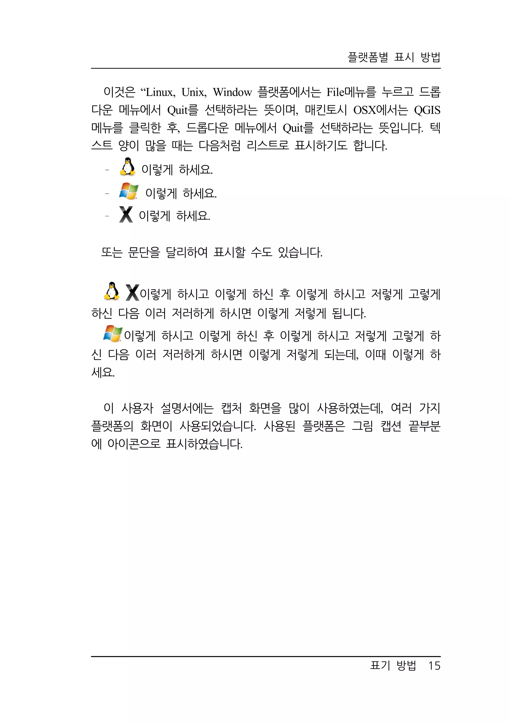플랫폼별 표시 방법 
이것은 “Linux, Unix, Window 플랫폼에서는 File메뉴를 누르고 드롭 
다운 메뉴에서 Quit를 선택하라는 뜻이며, 매킨토시 OSX에서는 QGIS 
메뉴를 클릭한 후, 드롭다운 메뉴에서 Quit를 선택하라는 뜻입니다. 텍 
스트 양이 많을 때는 다음처럼 리스트로 표시하기도 합니다. 
표기 방법 15 
이렇게 하세요. 
이렇게 하세요. 
이렇게 하세요. 
또는 문단을 달리하여 표시할 수도 있습니다. 
이렇게 하시고 이렇게 하신 후 이렇게 하시고 저렇게 고렇게 
하신 다음 이러 저러하게 하시면 이렇게 저렇게 됩니다. 
이렇게 하시고 이렇게 하신 후 이렇게 하시고 저렇게 고렇게 하 
신 다음 이러 저러하게 하시면 이렇게 저렇게 되는데, 이때 이렇게 하 
세요. 
이 사용자 설명서에는 캡처 화면을 많이 사용하였는데, 여러 가지 
플랫폼의 화면이 사용되었습니다. 사용된 플랫폼은 그림 캡션 끝부분 
에 아이콘으로 표시하였습니다. 
 
