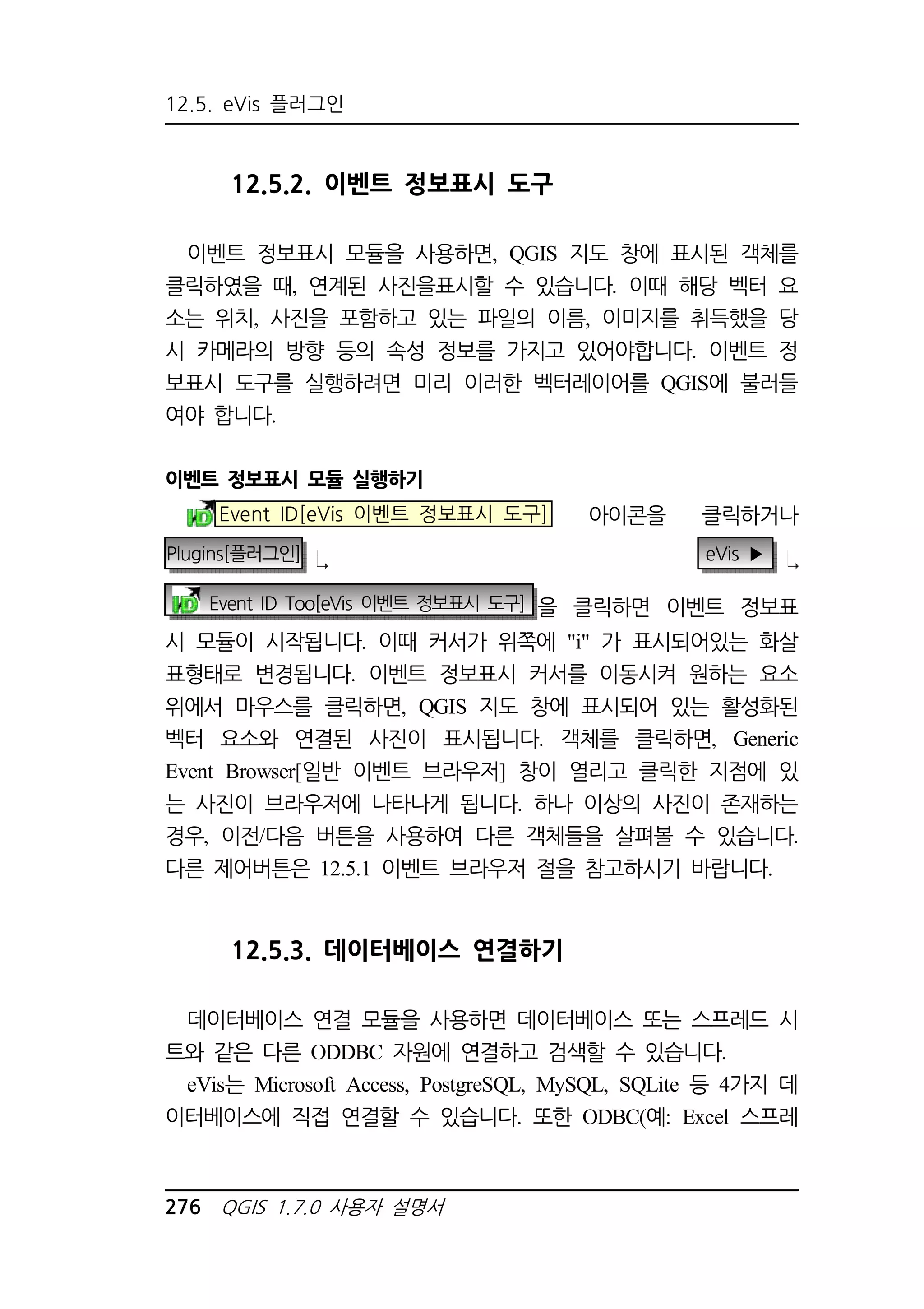 12.5. eVis 플러그인 
12.5.2. 이벤트 정보표시 도구 
이벤트 정보표시 모듈을 사용하면, QGIS 지도 창에 표시된 객체를 
클릭하였을 때, 연계된 사진을표시할 수 있습니다. 이때 해당 벡터 요 
소는 위치, 사진을 포함하고 있는 파일의 이름, 이미지를 취득했을 당 
시 카메라의 방향 등의 속성 정보를 가지고 있어야합니다. 이벤트 정 
보표시 도구를 실행하려면 미리 이러한 벡터레이어를 QGIS에 불러들 
여야 합니다. 
이벤트 정보표시 모듈 실행하기 
Event ID[eVis 이벤트 정보표시 도구] 아이콘을 클릭하거나 
Plugins[플러그인] eVis ▶ 
Event ID Too[eVis 이벤트 정보표시 도구] 을 클릭하면 이벤트 정보표 
시 모듈이 시작됩니다. 이때 커서가 위쪽에 i 가 표시되어있는 화살 
표형태로 변경됩니다. 이벤트 정보표시 커서를 이동시켜 원하는 요소 
위에서 마우스를 클릭하면, QGIS 지도 창에 표시되어 있는 활성화된 
벡터 요소와 연결된 사진이 표시됩니다. 객체를 클릭하면, Generic 
Event Browser[일반 이벤트 브라우저] 창이 열리고 클릭한 지점에 있 
는 사진이 브라우저에 나타나게 됩니다. 하나 이상의 사진이 존재하는 
경우, 이전/다음 버튼을 사용하여 다른 객체들을 살펴볼 수 있습니다. 
다른 제어버튼은 12.5.1 이벤트 브라우저 절을 참고하시기 바랍니다. 
12.5.3. 데이터베이스 연결하기 
데이터베이스 연결 모듈을 사용하면 데이터베이스 또는 스프레드 시 
트와 같은 다른 ODDBC 자원에 연결하고 검색할 수 있습니다. 
eVis는 Microsoft Access, PostgreSQL, MySQL, SQLite 등 4가지 데 
이터베이스에 직접 연결할 수 있습니다. 또한 ODBC(예: Excel 스프레 
276 QGIS 1.7.0 사용자 설명서 
 