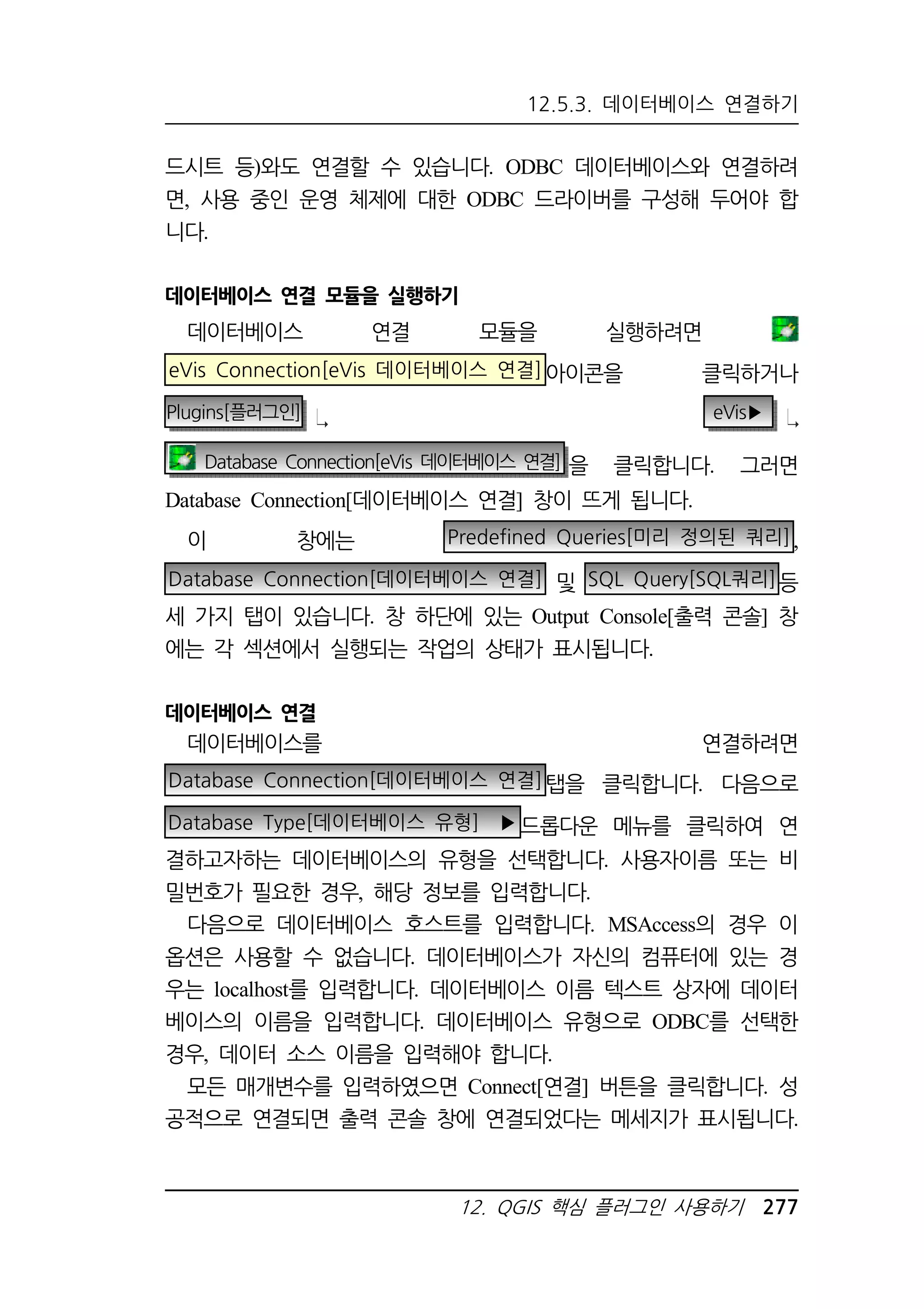 12.5.3. 데이터베이스 연결하기 
드시트 등)와도 연결할 수 있습니다. ODBC 데이터베이스와 연결하려 
면, 사용 중인 운영 체제에 대한 ODBC 드라이버를 구성해 두어야 합 
니다. 
데이터베이스 연결 모듈을 실행하기 
데이터베이스 연결 모듈을 실행하려면 
eVis Connection[eVis 데이터베이스 연결]아이콘을 클릭하거나 
Plugins[플러그인] eVis▶ 
Database Connection[eVis 데이터베이스 연결] 을 클릭합니다. 그러면 
Database Connection[데이터베이스 연결] 창이 뜨게 됩니다. 
이 창에는 Predefined Queries[미리 정의된 쿼리] , 
Database Connection[데이터베이스 연결] 및 SQL Query[SQL쿼리]등 
세 가지 탭이 있습니다. 창 하단에 있는 Output Console[출력 콘솔] 창 
에는 각 섹션에서 실행되는 작업의 상태가 표시됩니다. 
12. QGIS 핵심 플러그인 사용하기 277 
데이터베이스 연결 
데이터베이스를 연결하려면 
Database Connection[데이터베이스 연결]탭을 클릭합니다. 다음으로 
Database Type[데이터베이스 유형] ▶드롭다운 메뉴를 클릭하여 연 
결하고자하는 데이터베이스의 유형을 선택합니다. 사용자이름 또는 비 
밀번호가 필요한 경우, 해당 정보를 입력합니다. 
다음으로 데이터베이스 호스트를 입력합니다. MSAccess의 경우 이 
옵션은 사용할 수 없습니다. 데이터베이스가 자신의 컴퓨터에 있는 경 
우는 localhost를 입력합니다. 데이터베이스 이름 텍스트 상자에 데이터 
베이스의 이름을 입력합니다. 데이터베이스 유형으로 ODBC를 선택한 
경우, 데이터 소스 이름을 입력해야 합니다. 
모든 매개변수를 입력하였으면 Connect[연결] 버튼을 클릭합니다. 성 
공적으로 연결되면 출력 콘솔 창에 연결되었다는 메세지가 표시됩니다. 
 