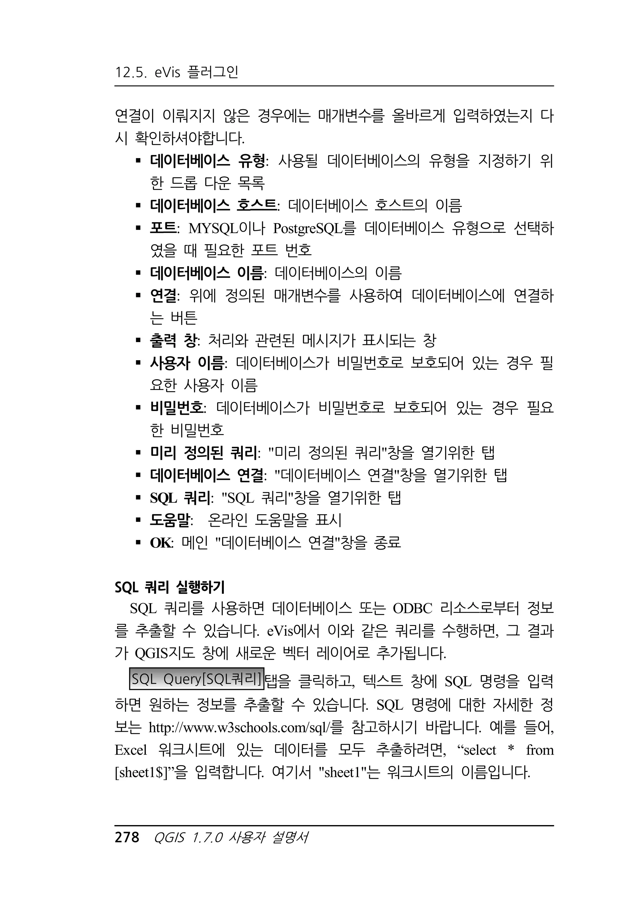 12.5. eVis 플러그인 
연결이 이뤄지지 않은 경우에는 매개변수를 올바르게 입력하였는지 다 
시 확인하셔야합니다. 
 데이터베이스 유형: 사용될 데이터베이스의 유형을 지정하기 위 
한 드롭 다운 목록 
 데이터베이스 호스트: 데이터베이스 호스트의 이름 
 포트: MYSQL이나 PostgreSQL를 데이터베이스 유형으로 선택하 
였을 때 필요한 포트 번호 
 데이터베이스 이름: 데이터베이스의 이름 
 연결: 위에 정의된 매개변수를 사용하여 데이터베이스에 연결하 
는 버튼 
 출력 창: 처리와 관련된 메시지가 표시되는 창 
 사용자 이름: 데이터베이스가 비밀번호로 보호되어 있는 경우 필 
요한 사용자 이름 
 비밀번호: 데이터베이스가 비밀번호로 보호되어 있는 경우 필요 
한 비밀번호 
 미리 정의된 쿼리: 미리 정의된 쿼리창을 열기위한 탭 
 데이터베이스 연결: 데이터베이스 연결창을 열기위한 탭 
 SQL 쿼리: SQL 쿼리창을 열기위한 탭 
 도움말: 온라인 도움말을 표시 
 OK: 메인 데이터베이스 연결창을 종료 
SQL 쿼리 실행하기 
SQL 쿼리를 사용하면 데이터베이스 또는 ODBC 리소스로부터 정보 
를 추출할 수 있습니다. eVis에서 이와 같은 쿼리를 수행하면, 그 결과 
가 QGIS지도 창에 새로운 벡터 레이어로 추가됩니다. 
SQL Query[SQL쿼리]탭을 클릭하고, 텍스트 창에 SQL 명령을 입력 
하면 원하는 정보를 추출할 수 있습니다. SQL 명령에 대한 자세한 정 
보는 http://www.w3schools.com/sql/를 참고하시기 바랍니다. 예를 들어, 
Excel 워크시트에 있는 데이터를 모두 추출하려면, “select * from 
[sheet1$]”을 입력합니다. 여기서 sheet1는 워크시트의 이름입니다. 
278 QGIS 1.7.0 사용자 설명서 
 