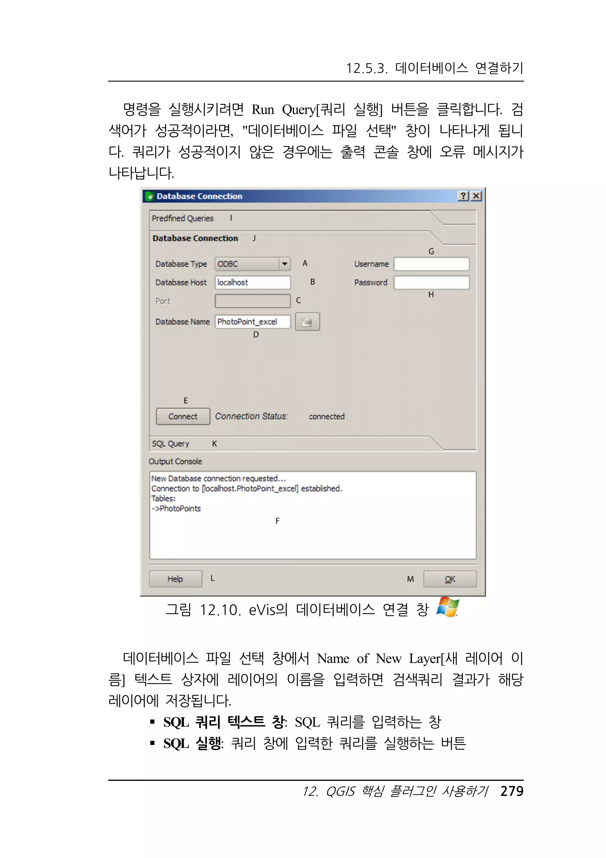 12.5.3. 데이터베이스 연결하기 
명령을 실행시키려면 Run Query[쿼리 실행] 버튼을 클릭합니다. 검 
색어가 성공적이라면, 데이터베이스 파일 선택 창이 나타나게 됩니 
다. 쿼리가 성공적이지 않은 경우에는 출력 콘솔 창에 오류 메시지가 
나타납니다. 
그림 12.10. eVis의 데이터베이스 연결 창 
데이터베이스 파일 선택 창에서 Name of New Layer[새 레이어 이 
름] 텍스트 상자에 레이어의 이름을 입력하면 검색쿼리 결과가 해당 
레이어에 저장됩니다. 
 SQL 쿼리 텍스트 창: SQL 쿼리를 입력하는 창 
 SQL 실행: 쿼리 창에 입력한 쿼리를 실행하는 버튼 
12. QGIS 핵심 플러그인 사용하기 279 
 