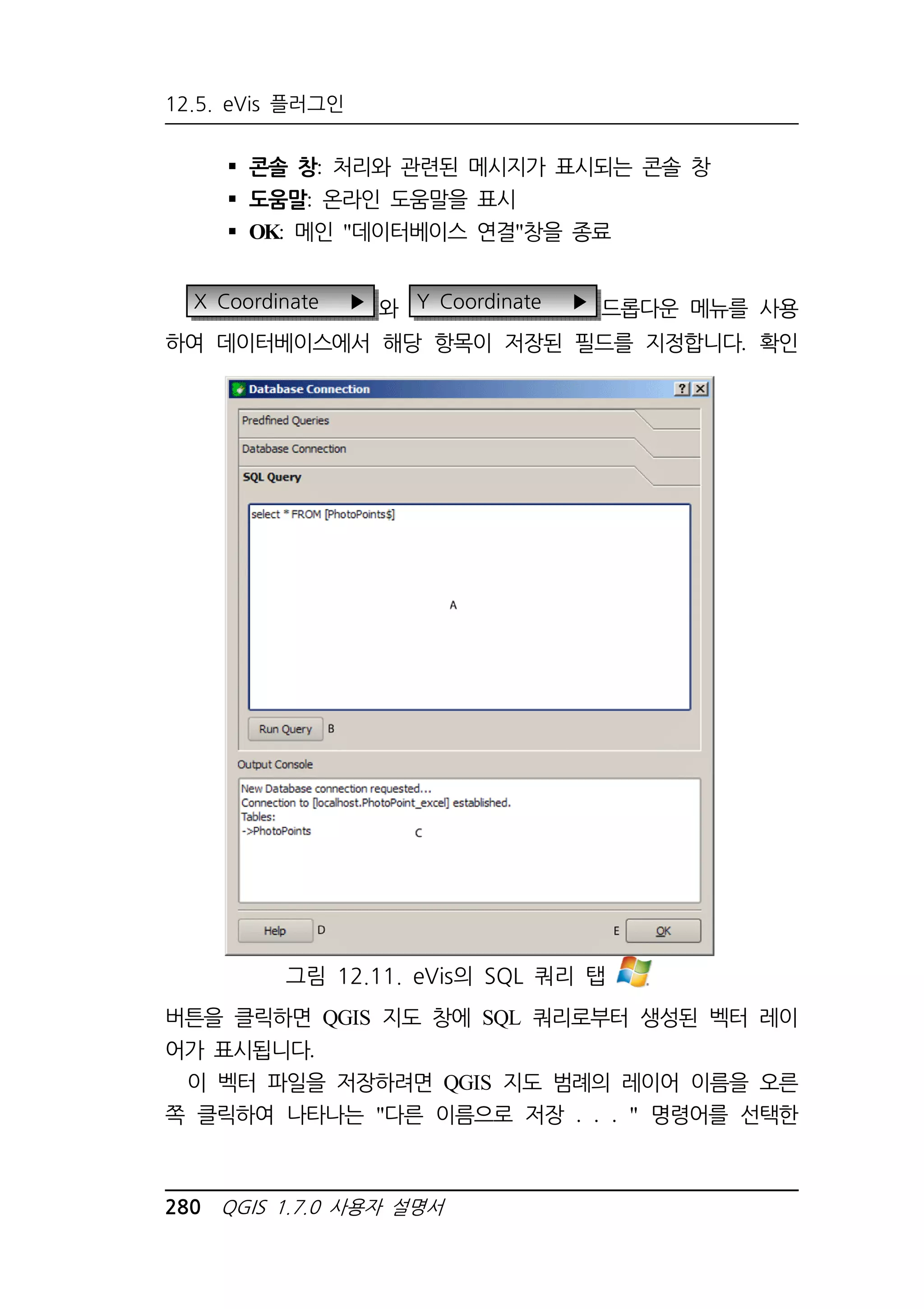 12.5. eVis 플러그인 
 콘솔 창: 처리와 관련된 메시지가 표시되는 콘솔 창 
 도움말: 온라인 도움말을 표시 
 OK: 메인 데이터베이스 연결창을 종료 
X Coordinate ▶ 와 Y Coordinate ▶ 드롭다운 메뉴를 사용 
하여 데이터베이스에서 해당 항목이 저장된 필드를 지정합니다. 확인 
그림 12.11. eVis의 SQL 쿼리 탭 
버튼을 클릭하면 QGIS 지도 창에 SQL 쿼리로부터 생성된 벡터 레이 
어가 표시됩니다. 
이 벡터 파일을 저장하려면 QGIS 지도 범례의 레이어 이름을 오른 
쪽 클릭하여 나타나는 다른 이름으로 저장 . . .  명령어를 선택한 
280 QGIS 1.7.0 사용자 설명서 
 