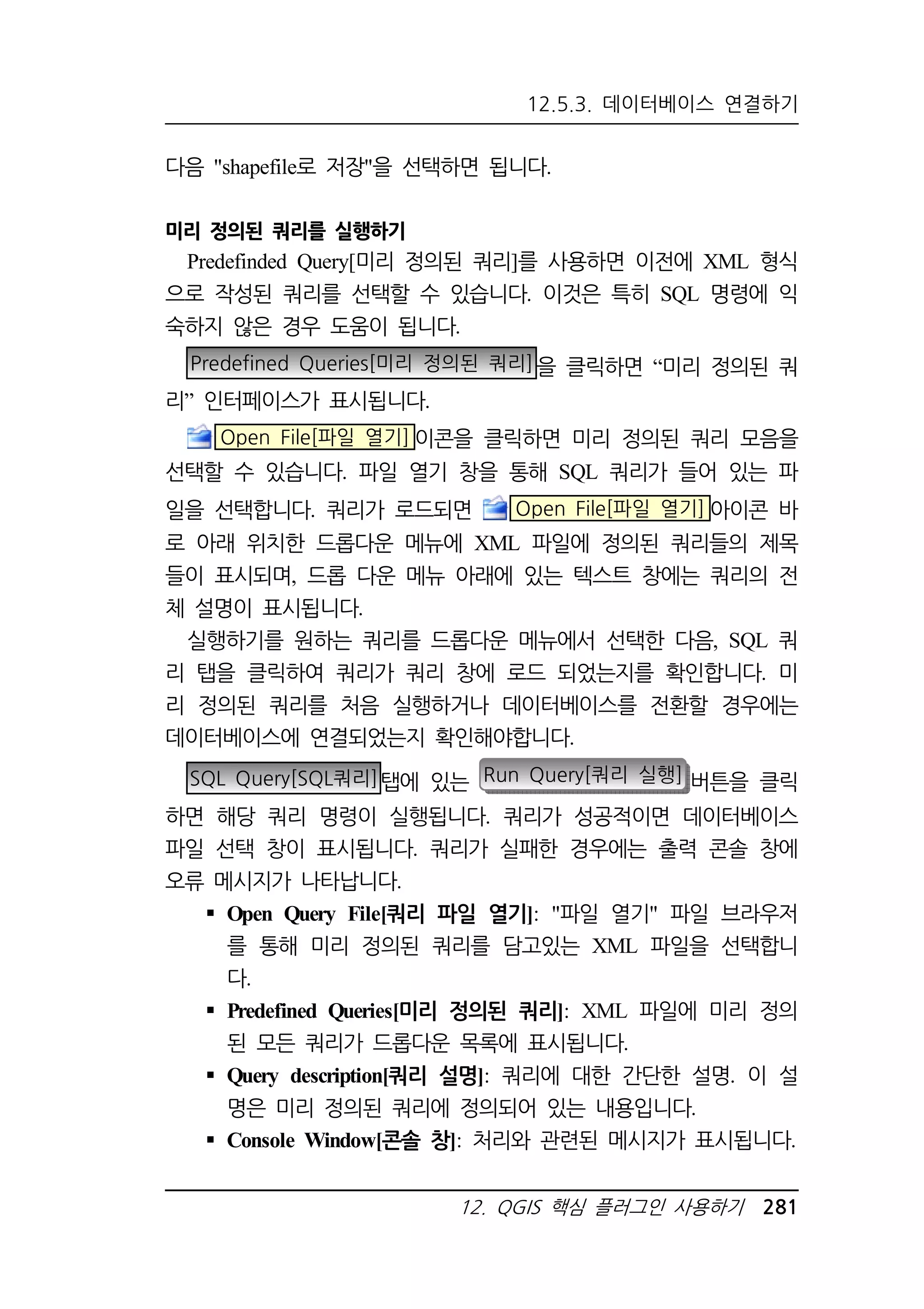12.5.3. 데이터베이스 연결하기 
다음 shapefile로 저장을 선택하면 됩니다. 
12. QGIS 핵심 플러그인 사용하기 281 
미리 정의된 쿼리를 실행하기 
Predefinded Query[미리 정의된 쿼리]를 사용하면 이전에 XML 형식 
으로 작성된 쿼리를 선택할 수 있습니다. 이것은 특히 SQL 명령에 익 
숙하지 않은 경우 도움이 됩니다. 
Predefined Queries[미리 정의된 쿼리]을 클릭하면 “미리 정의된 쿼 
리” 인터페이스가 표시됩니다. 
Open File[파일 열기]이콘을 클릭하면 미리 정의된 쿼리 모음을 
선택할 수 있습니다. 파일 열기 창을 통해 SQL 쿼리가 들어 있는 파 
일을 선택합니다. 쿼리가 로드되면 Open File[파일 열기] 아이콘 바 
로 아래 위치한 드롭다운 메뉴에 XML 파일에 정의된 쿼리들의 제목 
들이 표시되며, 드롭 다운 메뉴 아래에 있는 텍스트 창에는 쿼리의 전 
체 설명이 표시됩니다. 
실행하기를 원하는 쿼리를 드롭다운 메뉴에서 선택한 다음, SQL 쿼 
리 탭을 클릭하여 쿼리가 쿼리 창에 로드 되었는지를 확인합니다. 미 
리 정의된 쿼리를 처음 실행하거나 데이터베이스를 전환할 경우에는 
데이터베이스에 연결되었는지 확인해야합니다. 
SQL Query[SQL쿼리]탭에 있는 Run Query[쿼리 실행] 버튼을 클릭 
하면 해당 쿼리 명령이 실행됩니다. 쿼리가 성공적이면 데이터베이스 
파일 선택 창이 표시됩니다. 쿼리가 실패한 경우에는 출력 콘솔 창에 
오류 메시지가 나타납니다. 
 Open Query File[쿼리 파일 열기]: 파일 열기 파일 브라우저 
를 통해 미리 정의된 쿼리를 담고있는 XML 파일을 선택합니 
다. 
 Predefined Queries[미리 정의된 쿼리]: XML 파일에 미리 정의 
된 모든 쿼리가 드롭다운 목록에 표시됩니다. 
 Query description[쿼리 설명]: 쿼리에 대한 간단한 설명. 이 설 
명은 미리 정의된 쿼리에 정의되어 있는 내용입니다. 
 Console Window[콘솔 창]: 처리와 관련된 메시지가 표시됩니다. 
 