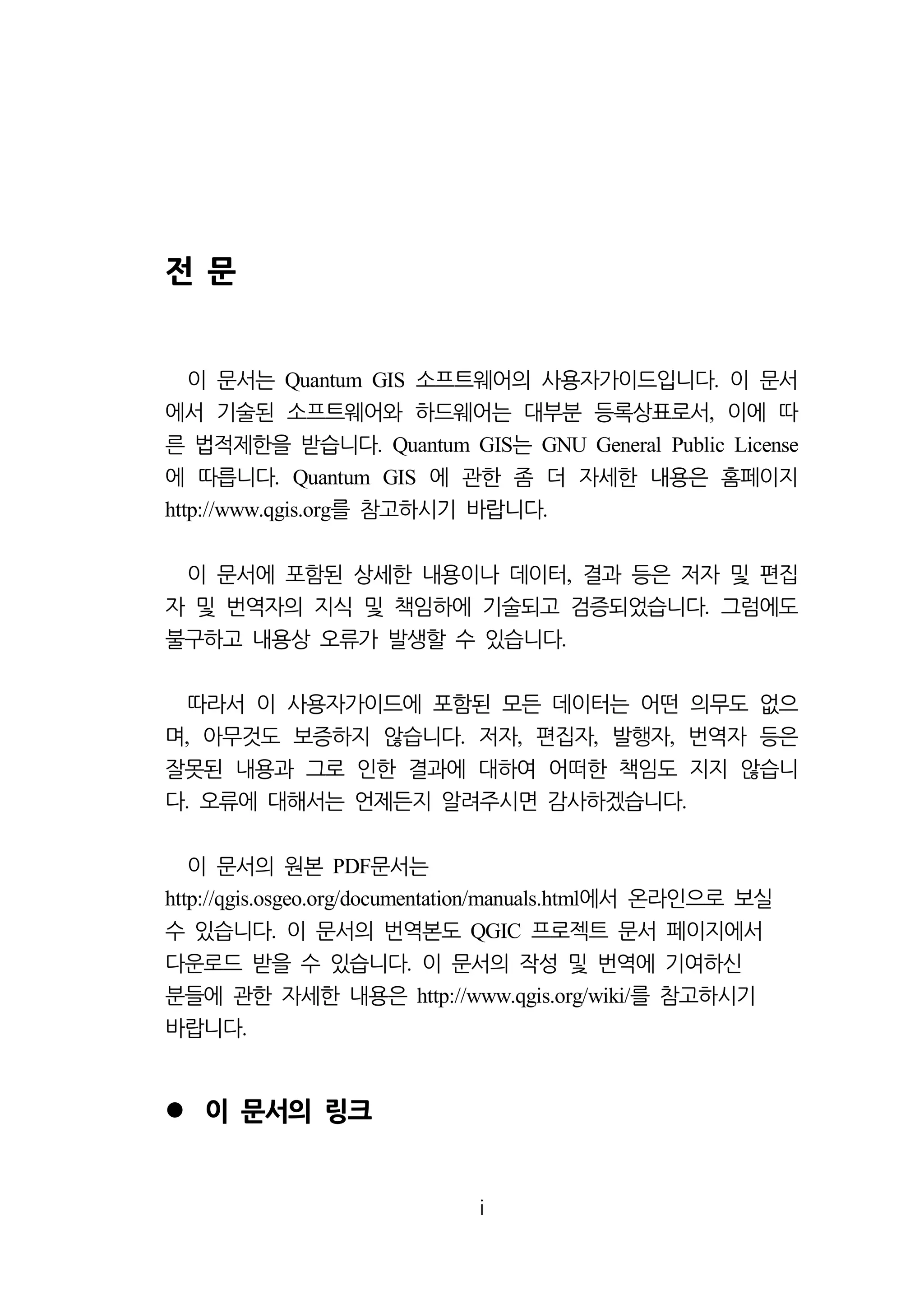 i 
전 문 
이 문서는 소프트웨어의 Quantum GIS 사용자가이드입니다. 이 문서 
에서 기술된 소프트웨어와 하드웨어는 대부분 등록상표로서, 이에 따 
른 법적제한을 받습니다. Quantum GIS는 GNU General Public License 
에 따릅니다. Quantum GIS 에 관한 좀 더 자세한 내용은 홈페이지 
http://www.qgis.org를 참고하시기 바랍니다. 
이 문서에 포함된 상세한 내용이나 데이터, 결과 등은 저자 및 편집 
자 및 번역자의 지식 및 책임하에 기술되고 검증되었습니다. 그럼에도 
불구하고 내용상 오류가 발생할 수 있습니다. 
따라서 이 사용자가이드에 포함된 모든 데이터는 어떤 의무도 없으 
며, 아무것도 보증하지 않습니다. 저자, 편집자, 발행자, 번역자 등은 
잘못된 내용과 그로 인한 결과에 대하여 어떠한 책임도 지지 않습니 
다. 오류에 대해서는 언제든지 알려주시면 감사하겠습니다. 
이 문서의 원본 PDF문서는 
http://qgis.osgeo.org/documentation/manuals.html에서 온라인으로 보실 
수 있습니다. 이 문서의 번역본도 QGIC 프로젝트 문서 페이지에서 
다운로드 받을 수 있습니다. 이 문서의 작성 및 번역에 기여하신 
분들에 관한 자세한 내용은 http://www.qgis.org/wiki/를 참고하시기 
바랍니다. 
 이 문서의 링크 
 