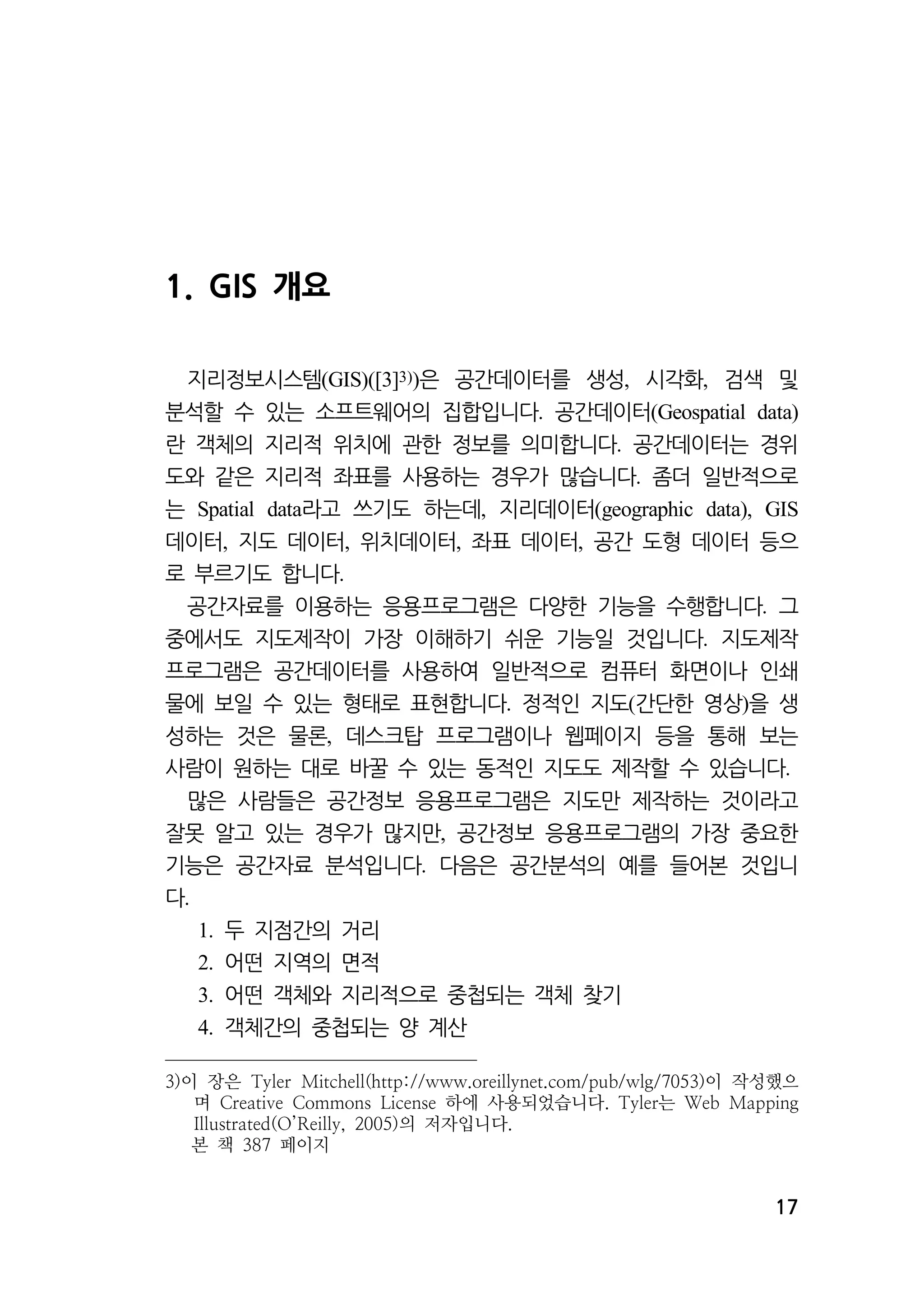 17 
1. GIS 개요 
지리정보시스템(GIS)([3]3))은 공간데이터를 생성, 시각화, 검색 및 
분석할 수 있는 소프트웨어의 집합입니다. 공간데이터(Geospatial data) 
란 객체의 지리적 위치에 관한 정보를 의미합니다. 공간데이터는 경위 
도와 같은 지리적 좌표를 사용하는 경우가 많습니다. 좀더 일반적으로 
는 Spatial data라고 쓰기도 하는데, 지리데이터(geographic data), GIS 
데이터, 지도 데이터, 위치데이터, 좌표 데이터, 공간 도형 데이터 등으 
로 부르기도 합니다. 
공간자료를 이용하는 응용프로그램은 다양한 기능을 수행합니다. 그 
중에서도 지도제작이 가장 이해하기 쉬운 기능일 것입니다. 지도제작 
프로그램은 공간데이터를 사용하여 일반적으로 컴퓨터 화면이나 인쇄 
물에 보일 수 있는 형태로 표현합니다. 정적인 지도(간단한 영상)을 생 
성하는 것은 물론, 데스크탑 프로그램이나 웹페이지 등을 통해 보는 
사람이 원하는 대로 바꿀 수 있는 동적인 지도도 제작할 수 있습니다. 
많은 사람들은 공간정보 응용프로그램은 지도만 제작하는 것이라고 
잘못 알고 있는 경우가 많지만, 공간정보 응용프로그램의 가장 중요한 
기능은 공간자료 분석입니다. 다음은 공간분석의 예를 들어본 것입니 
다. 
1. 두 지점간의 거리 
2. 어떤 지역의 면적 
3. 어떤 객체와 지리적으로 중첩되는 객체 찾기 
4. 객체간의 중첩되는 양 계산 
3)이 장은 Tyler Mitchell(http://www.oreillynet.com/pub/wlg/7053)이 작성했으 
며 Creative Commons License 하에 사용되었습니다. Tyler는 Web Mapping 
Illustrated(O’Reilly, 2005)의 저자입니다. 
본 책 387 페이지 
 