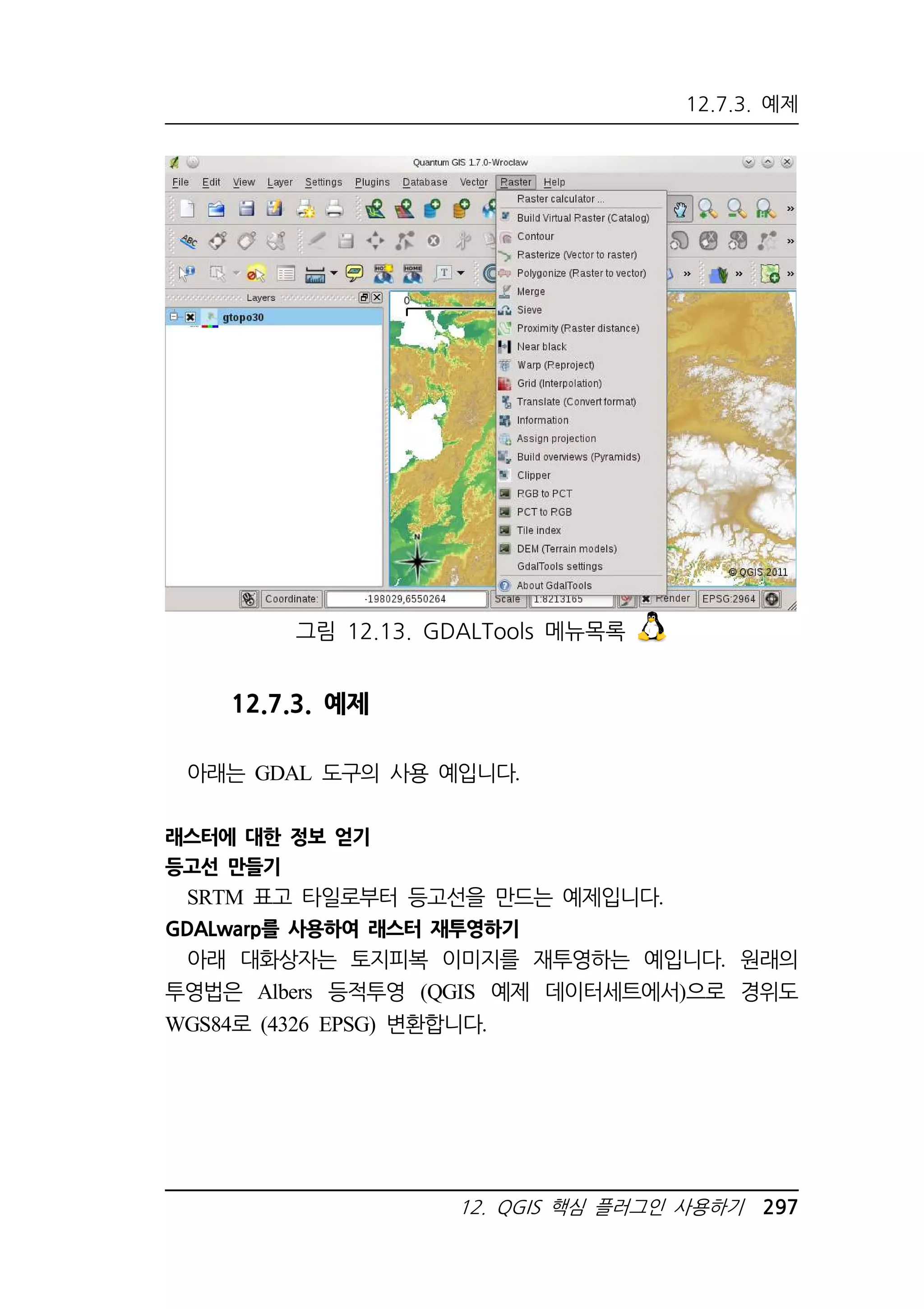 12.7.3. 예제 
그림 12.13. GDALTools 메뉴목록 
12. QGIS 핵심 플러그인 사용하기 297 
12.7.3. 예제 
아래는 GDAL 도구의 사용 예입니다. 
래스터에 대한 정보 얻기 
등고선 만들기 
SRTM 표고 타일로부터 등고선을 만드는 예제입니다. 
GDALwarp를 사용하여 래스터 재투영하기 
아래 대화상자는 토지피복 이미지를 재투영하는 예입니다. 원래의 
투영법은 Albers 등적투영 (QGIS 예제 데이터세트에서)으로 경위도 
WGS84로 (4326 EPSG) 변환합니다. 
 