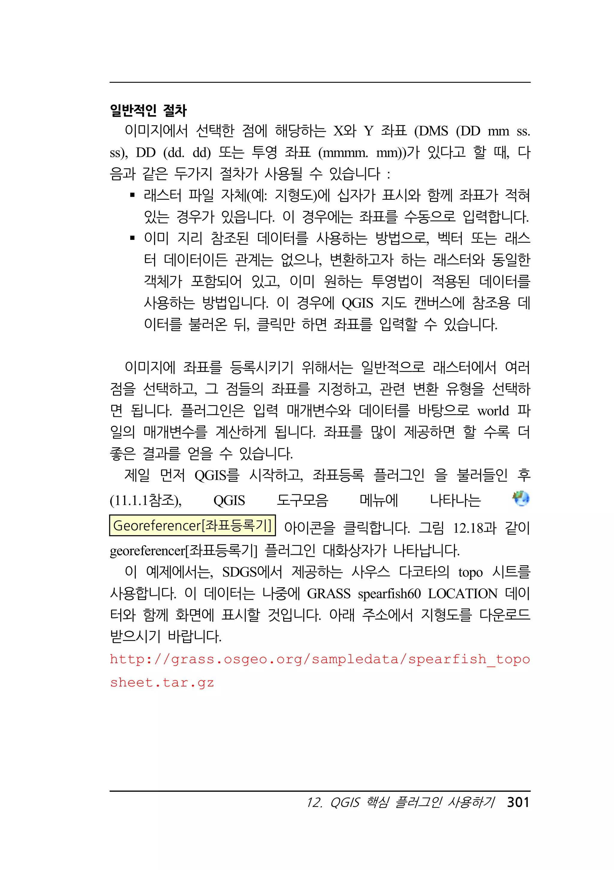 12. QGIS 핵심 플러그인 사용하기 301 
일반적인 절차 
이미지에서 선택한 점에 해당하는 X와 Y 좌표 (DMS (DD mm ss. 
ss), DD (dd. dd) 또는 투영 좌표 (mmmm. mm))가 있다고 할 때, 다 
음과 같은 두가지 절차가 사용될 수 있습니다 : 
 래스터 파일 자체(예: 지형도)에 십자가 표시와 함께 좌표가 적혀 
있는 경우가 있읍니다. 이 경우에는 좌표를 수동으로 입력합니다. 
 이미 지리 참조된 데이터를 사용하는 방법으로, 벡터 또는 래스 
터 데이터이든 관계는 없으나, 변환하고자 하는 래스터와 동일한 
객체가 포함되어 있고, 이미 원하는 투영법이 적용된 데이터를 
사용하는 방법입니다. 이 경우에 QGIS 지도 캔버스에 참조용 데 
이터를 불러온 뒤, 클릭만 하면 좌표를 입력할 수 있습니다. 
이미지에 좌표를 등록시키기 위해서는 일반적으로 래스터에서 여러 
점을 선택하고, 그 점들의 좌표를 지정하고, 관련 변환 유형을 선택하 
면 됩니다. 플러그인은 입력 매개변수와 데이터를 바탕으로 world 파 
일의 매개변수를 계산하게 됩니다. 좌표를 많이 제공하면 할 수록 더 
좋은 결과를 얻을 수 있습니다. 
제일 먼저 QGIS를 시작하고, 좌표등록 플러그인 을 불러들인 후 
(11.1.1참조), QGIS 도구모음 메뉴에 나타나는 
Georeferencer[좌표등록기] 아이콘을 클릭합니다. 그림 12.18과 같이 
georeferencer[좌표등록기] 플러그인 대화상자가 나타납니다. 
이 예제에서는, SDGS에서 제공하는 사우스 다코타의 topo 시트를 
사용합니다. 이 데이터는 나중에 GRASS spearfish60 LOCATION 데이 
터와 함께 화면에 표시할 것입니다. 아래 주소에서 지형도를 다운로드 
받으시기 바랍니다. 
http://grass.osgeo.org/sampledata/spearfish_topo 
sheet.tar.gz 
 