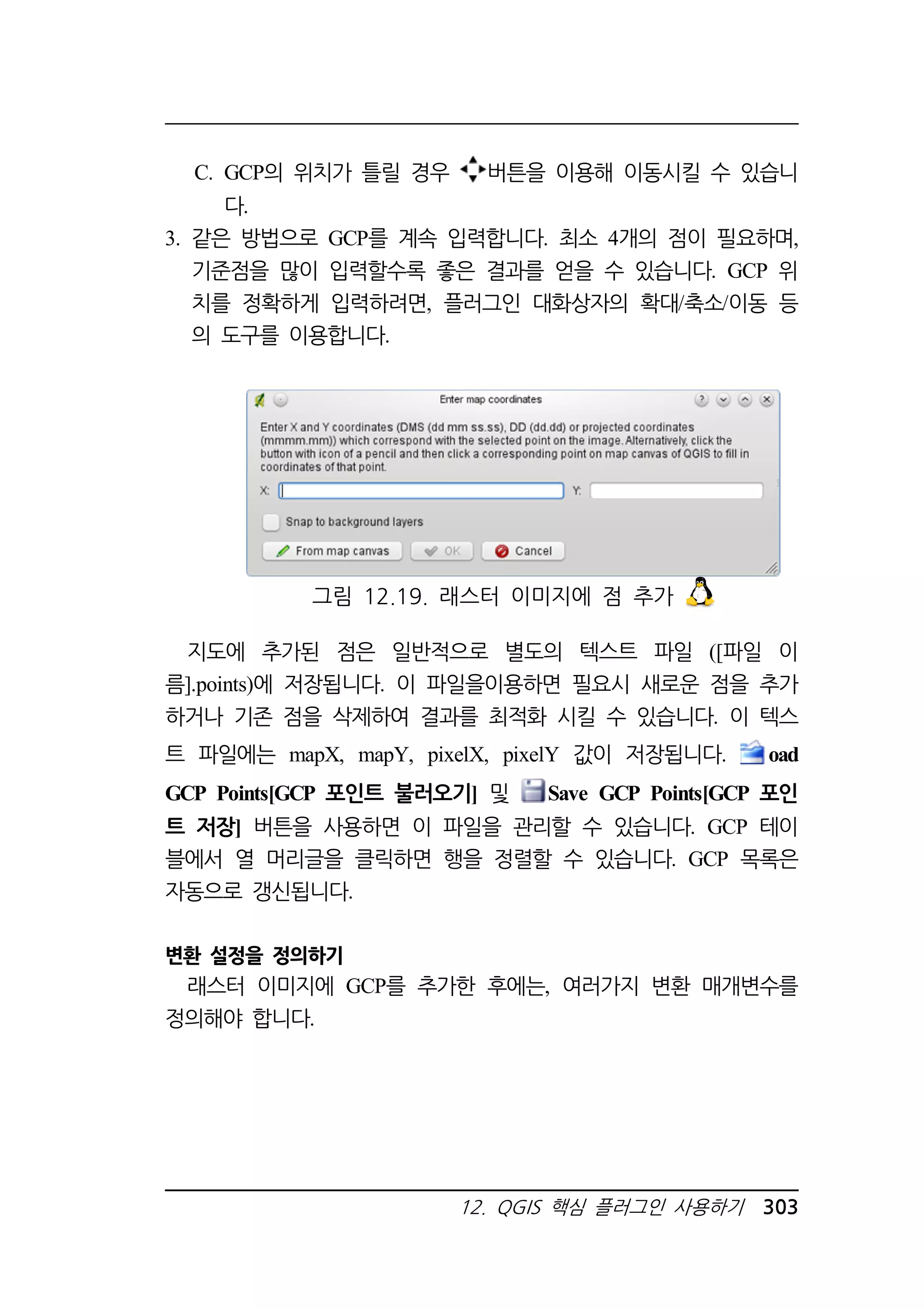C. GCP의 위치가 틀릴 경우 버튼을 이용해 이동시킬 수 있습니 
그림 12.19. 래스터 이미지에 점 추가 
12. QGIS 핵심 플러그인 사용하기 303 
다. 
3. 같은 방법으로 GCP를 계속 입력합니다. 최소 4개의 점이 필요하며, 
기준점을 많이 입력할수록 좋은 결과를 얻을 수 있습니다. GCP 위 
치를 정확하게 입력하려면, 플러그인 대화상자의 확대/축소/이동 등 
의 도구를 이용합니다. 
지도에 추가된 점은 일반적으로 별도의 텍스트 파일 ([파일 이 
름].points)에 저장됩니다. 이 파일을이용하면 필요시 새로운 점을 추가 
하거나 기존 점을 삭제하여 결과를 최적화 시킬 수 있습니다. 이 텍스 
트 파일에는 mapX, mapY, pixelX, pixelY 값이 저장됩니다. oad 
GCP Points[GCP 포인트 불러오기] 및 Save GCP Points[GCP 포인 
트 저장] 버튼을 사용하면 이 파일을 관리할 수 있습니다. GCP 테이 
블에서 열 머리글을 클릭하면 행을 정렬할 수 있습니다. GCP 목록은 
자동으로 갱신됩니다. 
변환 설정을 정의하기 
래스터 이미지에 GCP를 추가한 후에는, 여러가지 변환 매개변수를 
정의해야 합니다. 
 