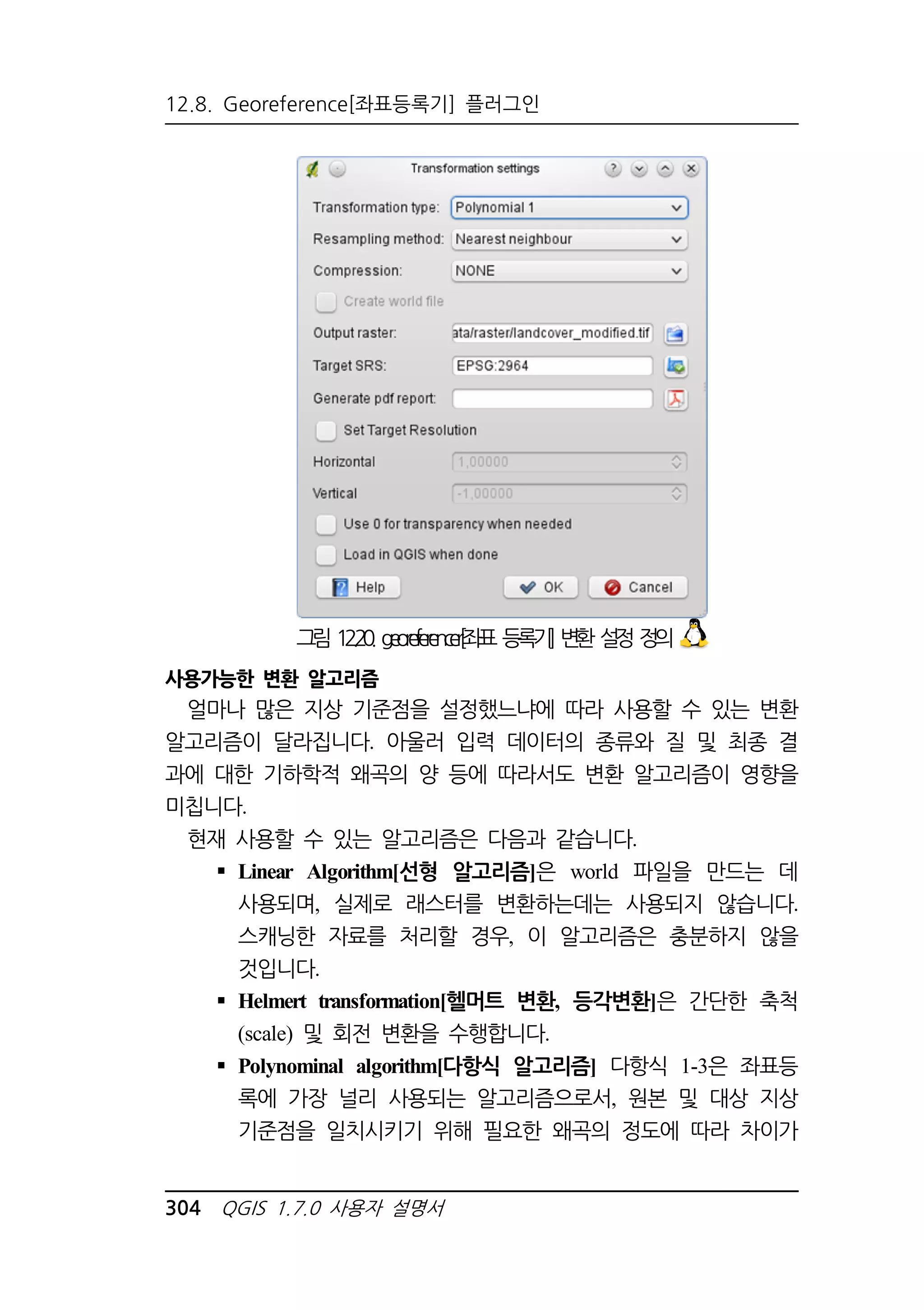 12.8. Georeference[좌표등록기] 플러그인 
그림 12.20. georeferencer[좌표 등록기] 변환 설정 정의 
사용가능한 변환 알고리즘 
얼마나 많은 지상 기준점을 설정했느냐에 따라 사용할 수 있는 변환 
알고리즘이 달라집니다. 아울러 입력 데이터의 종류와 질 및 최종 결 
과에 대한 기하학적 왜곡의 양 등에 따라서도 변환 알고리즘이 영향을 
미칩니다. 
현재 사용할 수 있는 알고리즘은 다음과 같습니다. 
 Linear Algorithm[선형 알고리즘]은 world 파일을 만드는 데 
사용되며, 실제로 래스터를 변환하는데는 사용되지 않습니다. 
스캐닝한 자료를 처리할 경우, 이 알고리즘은 충분하지 않을 
것입니다. 
 Helmert transformation[헬머트 변환, 등각변환]은 간단한 축척 
(scale) 및 회전 변환을 수행합니다. 
 Polynominal algorithm[다항식 알고리즘] 다항식 1-3은 좌표등 
록에 가장 널리 사용되는 알고리즘으로서, 원본 및 대상 지상 
기준점을 일치시키기 위해 필요한 왜곡의 정도에 따라 차이가 
304 QGIS 1.7.0 사용자 설명서 
 