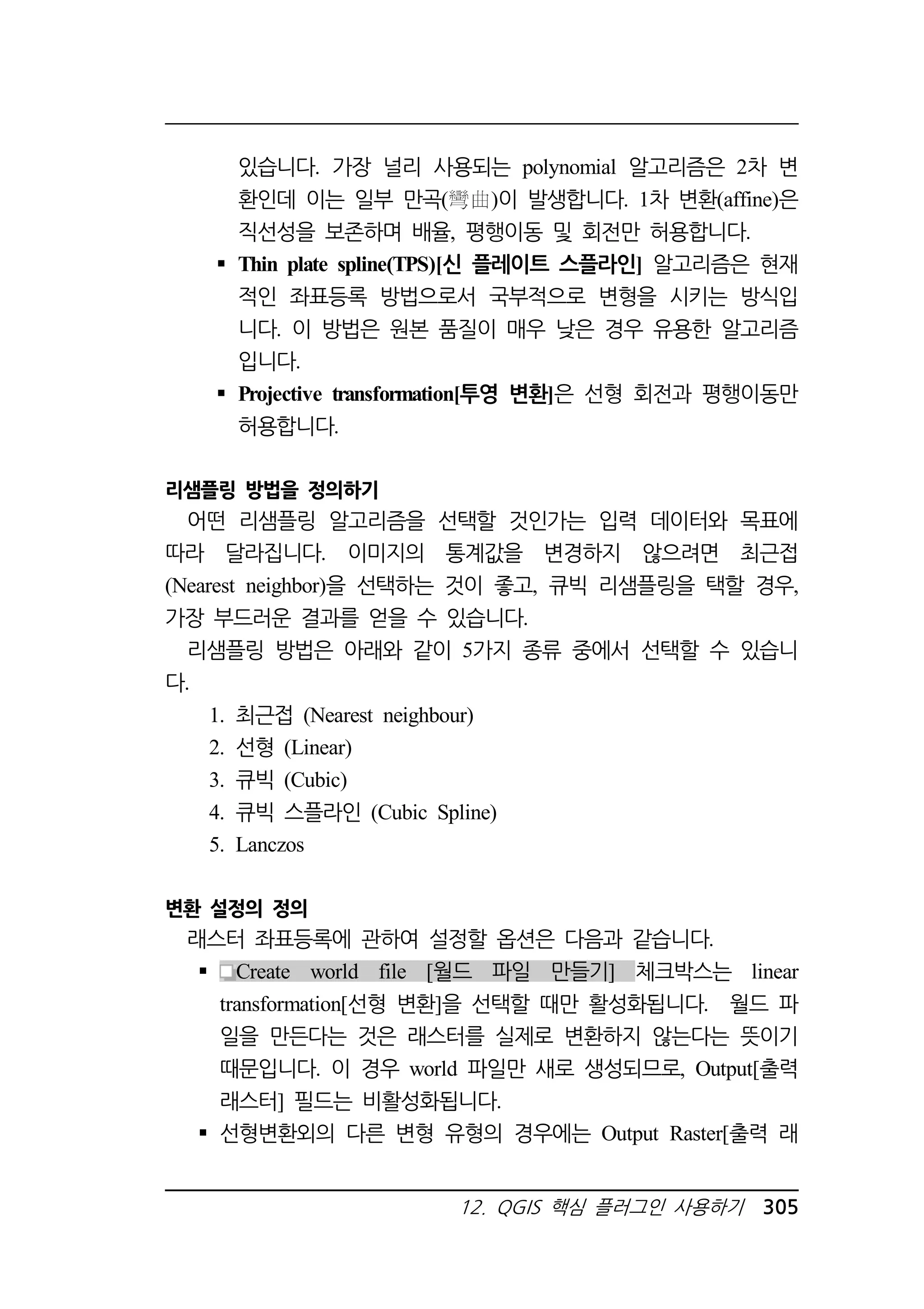 있습니다. 가장 널리 사용되는 polynomial 알고리즘은 2차 변 
환인데 이는 일부 만곡( )이 발생합니다. 1차 변환(affine)은 
직선성을 보존하며 배율, 평행이동 및 회전만 허용합니다. 
 Thin plate spline(TPS)[신 플레이트 스플라인] 알고리즘은 현재 
적인 좌표등록 방법으로서 국부적으로 변형을 시키는 방식입 
니다. 이 방법은 원본 품질이 매우 낮은 경우 유용한 알고리즘 
입니다. 
 Projective transformation[투영 변환]은 선형 회전과 평행이동만 
허용합니다. 
12. QGIS 핵심 플러그인 사용하기 305 
리샘플링 방법을 정의하기 
어떤 리샘플링 알고리즘을 선택할 것인가는 입력 데이터와 목표에 
따라 달라집니다. 이미지의 통계값을 변경하지 않으려면 최근접 
(Nearest neighbor)을 선택하는 것이 좋고, 큐빅 리샘플링을 택할 경우, 
가장 부드러운 결과를 얻을 수 있습니다. 
리샘플링 방법은 아래와 같이 5가지 종류 중에서 선택할 수 있습니 
다. 
1. 최근접 (Nearest neighbour) 
2. 선형 (Linear) 
3. 큐빅 (Cubic) 
4. 큐빅 스플라인 (Cubic Spline) 
5. Lanczos 
변환 설정의 정의 
래스터 좌표등록에 관하여 설정할 옵션은 다음과 같습니다. 
 Create world file [월드 파일 만들기] 체크박스는 linear 
transformation[선형 변환]을 선택할 때만 활성화됩니다. 월드 파 
일을 만든다는 것은 래스터를 실제로 변환하지 않는다는 뜻이기 
때문입니다. 이 경우 world 파일만 새로 생성되므로, Output[출력 
래스터] 필드는 비활성화됩니다. 
 선형변환외의 다른 변형 유형의 경우에는 Output Raster[출력 래 
 