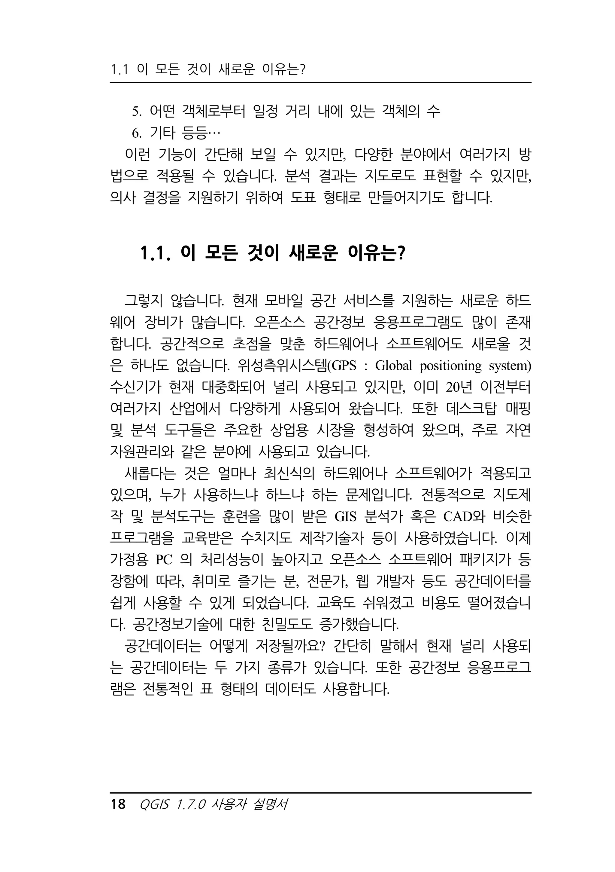 1.1 이 모든 것이 새로운 이유는? 
5. 어떤 객체로부터 일정 거리 내에 있는 객체의 수 
6. 기타 등등 
이런 기능이 간단해 보일 수 있지만, 다양한 분야에서 여러가지 방 
법으로 적용될 수 있습니다. 분석 결과는 지도로도 표현할 수 있지만, 
의사 결정을 지원하기 위하여 도표 형태로 만들어지기도 합니다. 
1.1. 이 모든 것이 새로운 이유는? 
그렇지 않습니다. 현재 모바일 공간 서비스를 지원하는 새로운 하드 
웨어 장비가 많습니다. 오픈소스 공간정보 응용프로그램도 많이 존재 
합니다. 공간적으로 초점을 맞춘 하드웨어나 소프트웨어도 새로울 것 
은 하나도 없습니다. 위성측위시스템(GPS : Global positioning system) 
수신기가 현재 대중화되어 널리 사용되고 있지만, 이미 20년 이전부터 
여러가지 산업에서 다양하게 사용되어 왔습니다. 또한 데스크탑 매핑 
및 분석 도구들은 주요한 상업용 시장을 형성하여 왔으며, 주로 자연 
자원관리와 같은 분야에 사용되고 있습니다. 
새롭다는 것은 얼마나 최신식의 하드웨어나 소프트웨어가 적용되고 
있으며, 누가 사용하느냐 하느냐 하는 문제입니다. 전통적으로 지도제 
작 및 분석도구는 훈련을 많이 받은 GIS 분석가 혹은 CAD와 비슷한 
프로그램을 교육받은 수치지도 제작기술자 등이 사용하였습니다. 이제 
가정용 PC 의 처리성능이 높아지고 오픈소스 소프트웨어 패키지가 등 
장함에 따라, 취미로 즐기는 분, 전문가, 웹 개발자 등도 공간데이터를 
쉽게 사용할 수 있게 되었습니다. 교육도 쉬워졌고 비용도 떨어졌습니 
다. 공간정보기술에 대한 친밀도도 증가했습니다. 
공간데이터는 어떻게 저장될까요? 간단히 말해서 현재 널리 사용되 
는 공간데이터는 두 가지 종류가 있습니다. 또한 공간정보 응용프로그 
램은 전통적인 표 형태의 데이터도 사용합니다. 
18 QGIS 1.7.0 사용자 설명서 
 