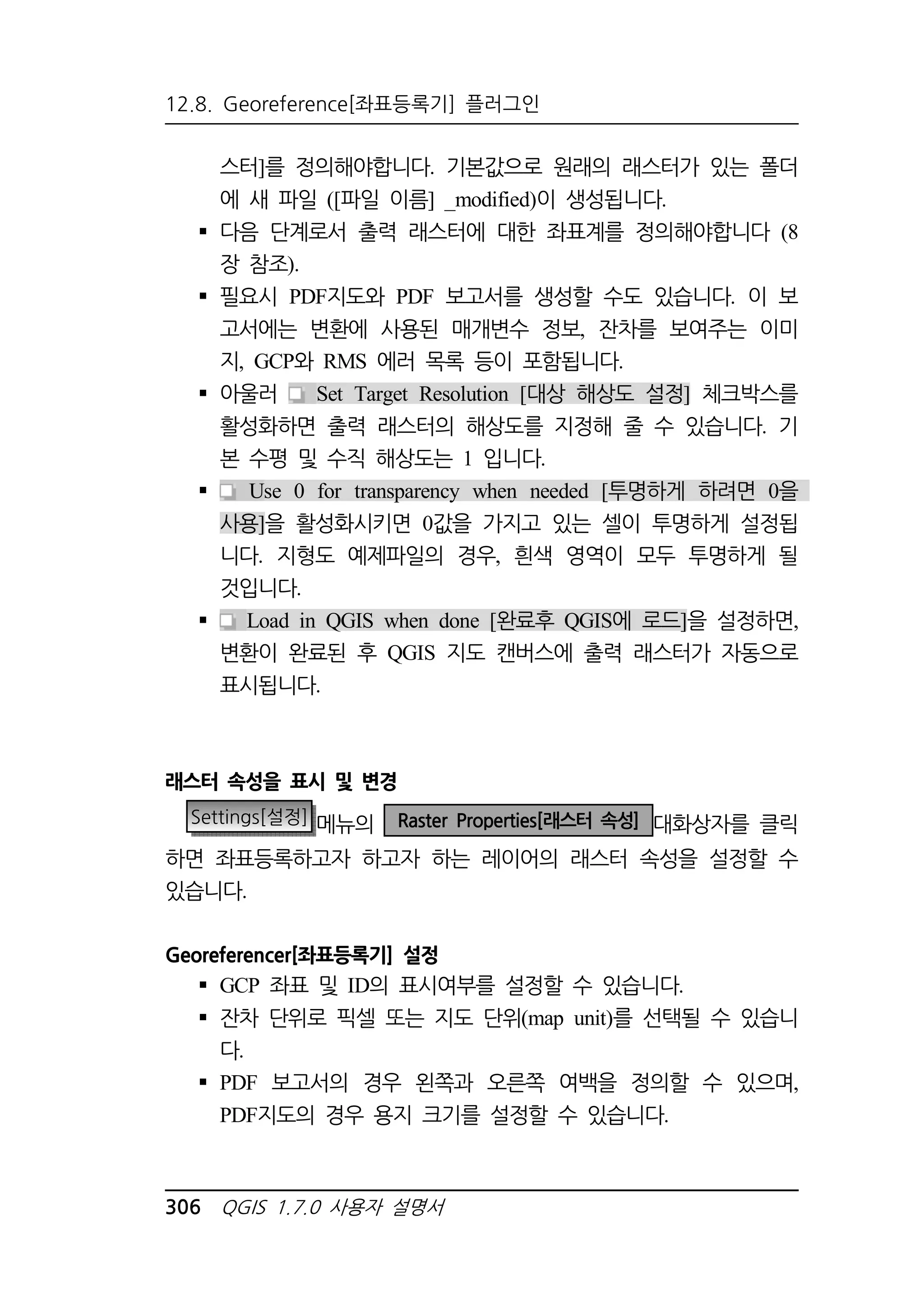 12.8. Georeference[좌표등록기] 플러그인 
스터]를 정의해야합니다. 기본값으로 원래의 래스터가 있는 폴더 
에 새 파일 ([파일 이름] _modified)이 생성됩니다. 
 다음 단계로서 출력 래스터에 대한 좌표계를 정의해야합니다 (8 
장 참조). 
 필요시 PDF지도와 PDF 보고서를 생성할 수도 있습니다. 이 보 
고서에는 변환에 사용된 매개변수 정보, 잔차를 보여주는 이미 
지, GCP와 RMS 에러 목록 등이 포함됩니다. 
 아울러 Set Target Resolution [대상 해상도 설정] 체크박스를 
활성화하면 출력 래스터의 해상도를 지정해 줄 수 있습니다. 기 
본 수평 및 수직 해상도는 1 입니다. 
 Use 0 for transparency when needed [투명하게 하려면 0을 
사용]을 활성화시키면 0값을 가지고 있는 셀이 투명하게 설정됩 
니다. 지형도 예제파일의 경우, 흰색 영역이 모두 투명하게 될 
것입니다. 
 Load in QGIS when done [완료후 QGIS에 로드]을 설정하면, 
변환이 완료된 후 QGIS 지도 캔버스에 출력 래스터가 자동으로 
표시됩니다. 
래스터 속성을 표시 및 변경 
Settings[설정] 메뉴의 Raster Properties[래스터 속성] 대화상자를 클릭 
하면 좌표등록하고자 하고자 하는 레이어의 래스터 속성을 설정할 수 
있습니다. 
Georeferencer[좌표등록기] 설정 
 GCP 좌표 및 ID의 표시여부를 설정할 수 있습니다. 
 잔차 단위로 픽셀 또는 지도 단위(map unit)를 선택될 수 있습니 
다. 
 PDF 보고서의 경우 왼쪽과 오른쪽 여백을 정의할 수 있으며, 
PDF지도의 경우 용지 크기를 설정할 수 있습니다. 
306 QGIS 1.7.0 사용자 설명서 
 