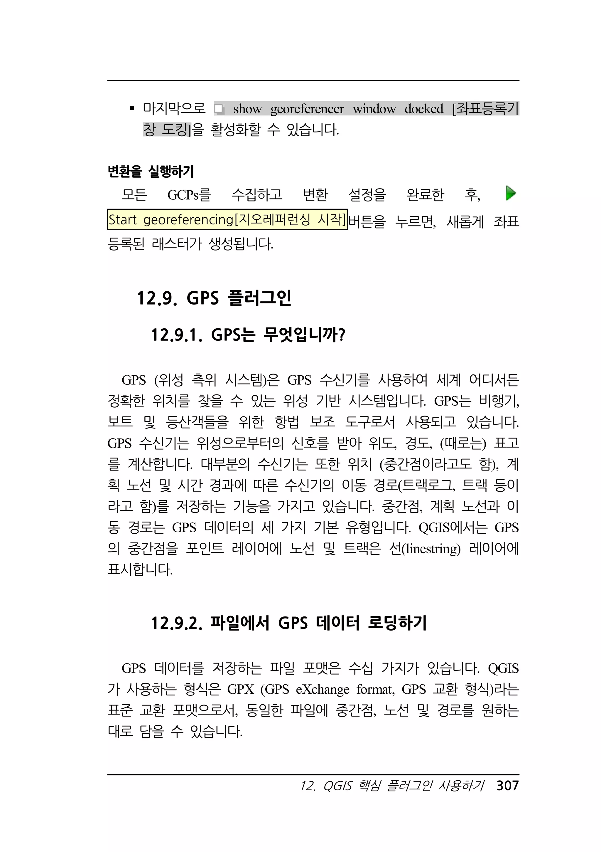 마지막으로 show georeferencer window docked [좌표등록기 
창 도킹]을 활성화할 수 있습니다. 
12. QGIS 핵심 플러그인 사용하기 307 
변환을 실행하기 
모든 GCPs를 수집하고 변환 설정을 완료한 후, 
Start georeferencing[지오레퍼런싱 시작]버튼을 누르면, 새롭게 좌표 
등록된 래스터가 생성됩니다. 
12.9. GPS 플러그인 
12.9.1. GPS는 무엇입니까? 
GPS (위성 측위 시스템)은 GPS 수신기를 사용하여 세계 어디서든 
정확한 위치를 찾을 수 있는 위성 기반 시스템입니다. GPS는 비행기, 
보트 및 등산객들을 위한 항법 보조 도구로서 사용되고 있습니다. 
GPS 수신기는 위성으로부터의 신호를 받아 위도, 경도, (때로는) 표고 
를 계산합니다. 대부분의 수신기는 또한 위치 (중간점이라고도 함), 계 
획 노선 및 시간 경과에 따른 수신기의 이동 경로(트랙로그, 트랙 등이 
라고 함)를 저장하는 기능을 가지고 있습니다. 중간점, 계획 노선과 이 
동 경로는 GPS 데이터의 세 가지 기본 유형입니다. QGIS에서는 GPS 
의 중간점을 포인트 레이어에 노선 및 트랙은 선(linestring) 레이어에 
표시합니다. 
12.9.2. 파일에서 GPS 데이터 로딩하기 
GPS 데이터를 저장하는 파일 포맷은 수십 가지가 있습니다. QGIS 
가 사용하는 형식은 GPX (GPS eXchange format, GPS 교환 형식)라는 
표준 교환 포맷으로서, 동일한 파일에 중간점, 노선 및 경로를 원하는 
대로 담을 수 있습니다. 
 