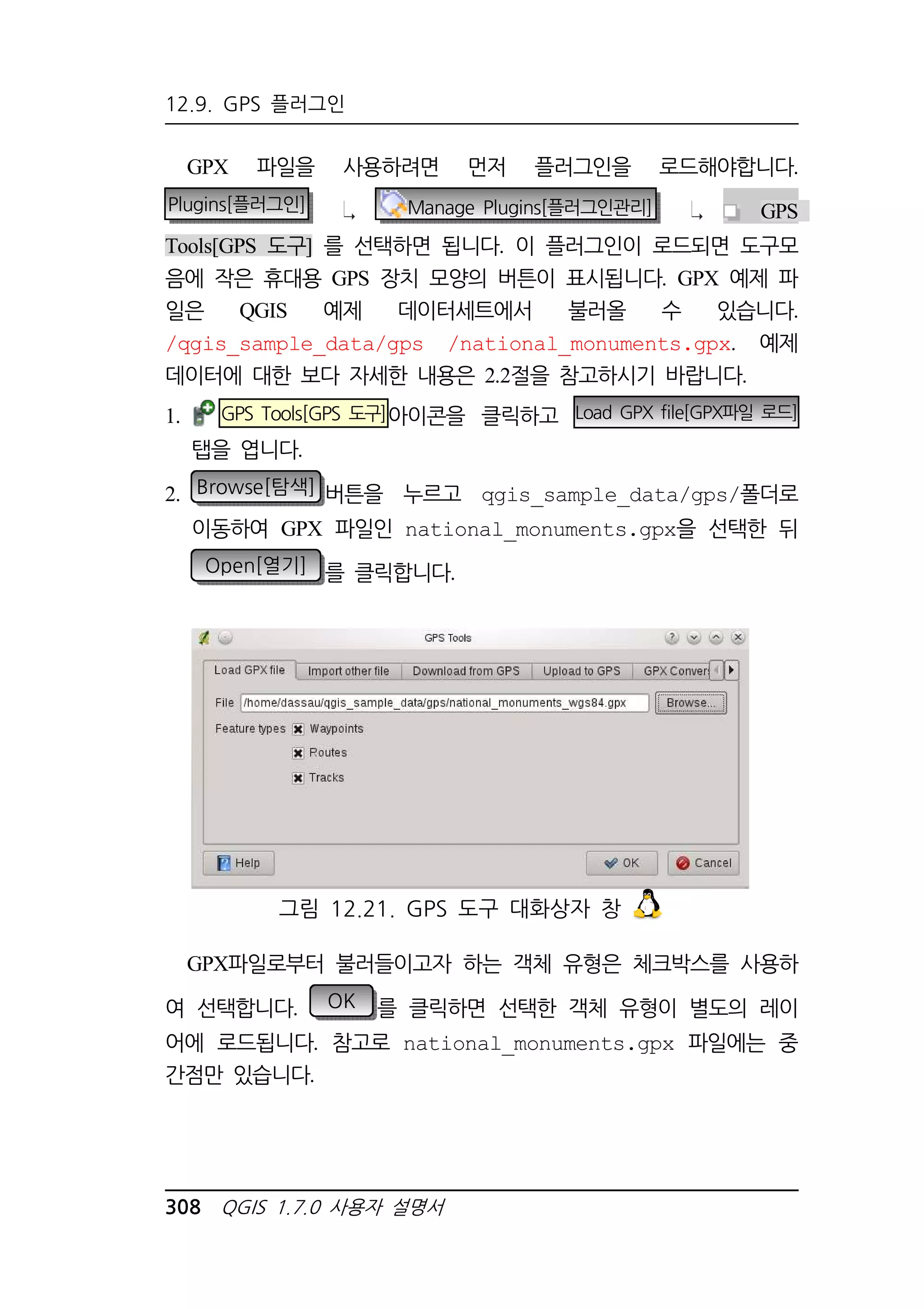 12.9. GPS 플러그인 
GPX 파일을 사용하려면 먼저 플러그인을 로드해야합니다. 
Plugins[플러그인] Manage Plugins[플러그인관리] GPS 
Tools[GPS 도구] 를 선택하면 됩니다. 이 플러그인이 로드되면 도구모 
음에 작은 휴대용 GPS 장치 모양의 버튼이 표시됩니다. GPX 예제 파 
일은 QGIS 예제 데이터세트에서 불러올 수 있습니다. 
/qgis_sample_data/gps /national_monuments.gpx. 예제 
데이터에 대한 보다 자세한 내용은 2.2절을 참고하시기 바랍니다. 
1. GPS Tools[GPS 도구]아이콘을 클릭하고 Load GPX file[GPX파일 로드] 
탭을 엽니다. 
2. Browse[탐색] 버튼을 누르고 qgis_sample_data/gps/폴더로 
이동하여 GPX 파일인 national_monuments.gpx을 선택한 뒤 
Open[열기] 를 클릭합니다. 
그림 12.21. GPS 도구 대화상자 창 
GPX파일로부터 불러들이고자 하는 객체 유형은 체크박스를 사용하 
여 선택합니다. OK 를 클릭하면 선택한 객체 유형이 별도의 레이 
어에 로드됩니다. 참고로 national_monuments.gpx 파일에는 중 
간점만 있습니다. 
308 QGIS 1.7.0 사용자 설명서 
 