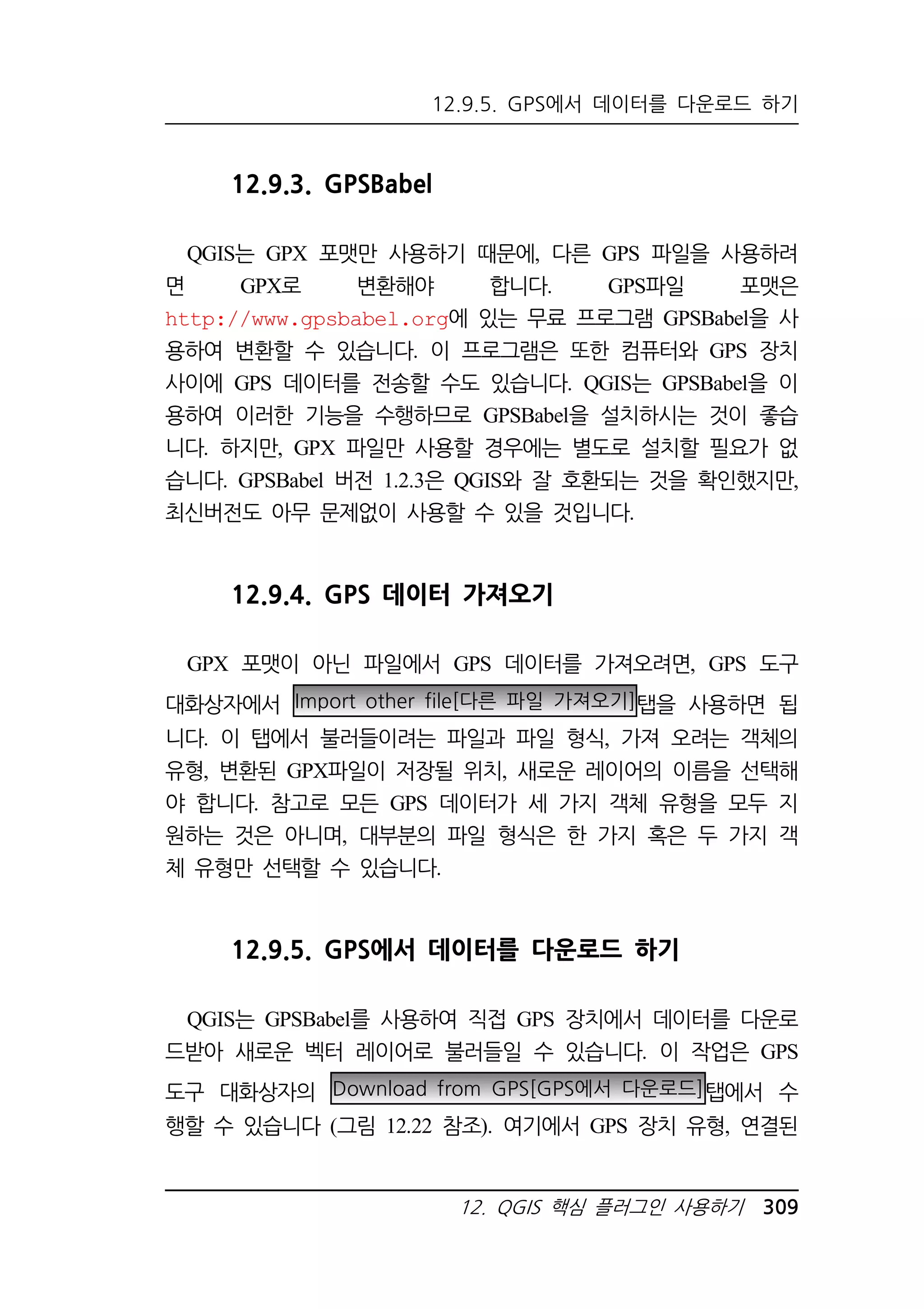 12.9.5. GPS에서 데이터를 다운로드 하기 
12. QGIS 핵심 플러그인 사용하기 309 
12.9.3. GPSBabel 
QGIS는 GPX 포맷만 사용하기 때문에, 다른 GPS 파일을 사용하려 
면 GPX로 변환해야 합니다. GPS파일 포맷은 
http://www.gpsbabel.org에 있는 무료 프로그램 GPSBabel을 사 
용하여 변환할 수 있습니다. 이 프로그램은 또한 컴퓨터와 GPS 장치 
사이에 GPS 데이터를 전송할 수도 있습니다. QGIS는 GPSBabel을 이 
용하여 이러한 기능을 수행하므로 GPSBabel을 설치하시는 것이 좋습 
니다. 하지만, GPX 파일만 사용할 경우에는 별도로 설치할 필요가 없 
습니다. GPSBabel 버전 1.2.3은 QGIS와 잘 호환되는 것을 확인했지만, 
최신버전도 아무 문제없이 사용할 수 있을 것입니다. 
12.9.4. GPS 데이터 가져오기 
GPX 포맷이 아닌 파일에서 GPS 데이터를 가져오려면, GPS 도구 
대화상자에서 Import other file[다른 파일 가져오기]탭을 사용하면 됩 
니다. 이 탭에서 불러들이려는 파일과 파일 형식, 가져 오려는 객체의 
유형, 변환된 GPX파일이 저장될 위치, 새로운 레이어의 이름을 선택해 
야 합니다. 참고로 모든 GPS 데이터가 세 가지 객체 유형을 모두 지 
원하는 것은 아니며, 대부분의 파일 형식은 한 가지 혹은 두 가지 객 
체 유형만 선택할 수 있습니다. 
12.9.5. GPS에서 데이터를 다운로드 하기 
QGIS는 GPSBabel를 사용하여 직접 GPS 장치에서 데이터를 다운로 
드받아 새로운 벡터 레이어로 불러들일 수 있습니다. 이 작업은 GPS 
도구 대화상자의 Download from GPS[GPS에서 다운로드]탭에서 수 
행할 수 있습니다 (그림 12.22 참조). 여기에서 GPS 장치 유형, 연결된 
 