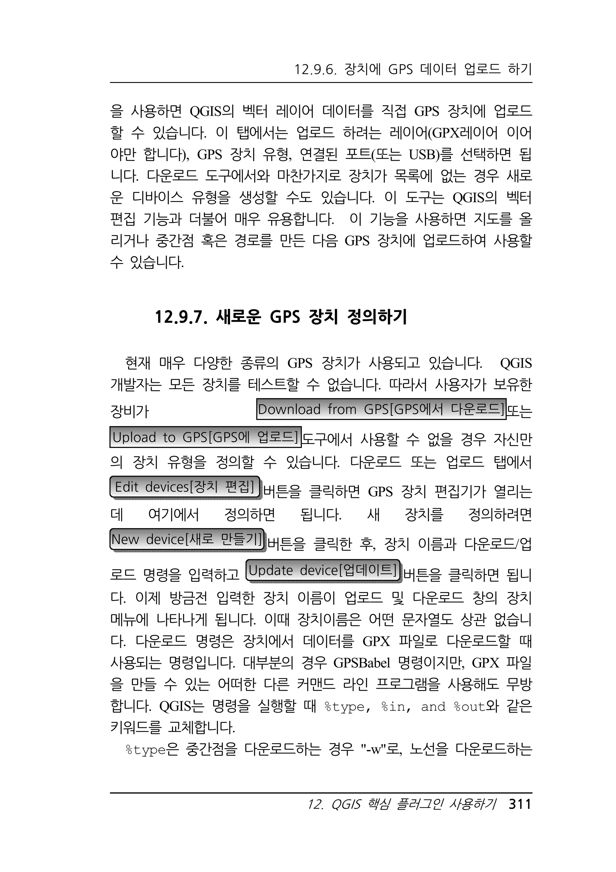 12.9.6. 장치에 GPS 데이터 업로드 하기 
을 사용하면 QGIS의 벡터 레이어 데이터를 직접 GPS 장치에 업로드 
할 수 있습니다. 이 탭에서는 업로드 하려는 레이어(GPX레이어 이어 
야만 합니다), GPS 장치 유형, 연결된 포트(또는 USB)를 선택하면 됩 
니다. 다운로드 도구에서와 마찬가지로 장치가 목록에 없는 경우 새로 
운 디바이스 유형을 생성할 수도 있습니다. 이 도구는 QGIS의 벡터 
편집 기능과 더불어 매우 유용합니다. 이 기능을 사용하면 지도를 올 
리거나 중간점 혹은 경로를 만든 다음 GPS 장치에 업로드하여 사용할 
수 있습니다. 
12.9.7. 새로운 GPS 장치 정의하기 
현재 매우 다양한 종류의 GPS 장치가 사용되고 있습니다. QGIS 
개발자는 모든 장치를 테스트할 수 없습니다. 따라서 사용자가 보유한 
장비가 Download from GPS[GPS에서 다운로드]또는 
Upload to GPS[GPS에 업로드]도구에서 사용할 수 없을 경우 자신만 
의 장치 유형을 정의할 수 있습니다. 다운로드 또는 업로드 탭에서 
Edit devices[장치 편집] 버튼을 클릭하면 GPS 장치 편집기가 열리는 
데 여기에서 정의하면 됩니다. 새 장치를 정의하려면 
New device[새로 만들기] 버튼을 클릭한 후, 장치 이름과 다운로드/업 
로드 명령을 입력하고 Update device[업데이트] 버튼을 클릭하면 됩니 
다. 이제 방금전 입력한 장치 이름이 업로드 및 다운로드 창의 장치 
메뉴에 나타나게 됩니다. 이때 장치이름은 어떤 문자열도 상관 없습니 
다. 다운로드 명령은 장치에서 데이터를 GPX 파일로 다운로드할 때 
사용되는 명령입니다. 대부분의 경우 GPSBabel 명령이지만, GPX 파일 
을 만들 수 있는 어떠한 다른 커맨드 라인 프로그램을 사용해도 무방 
합니다. QGIS는 명령을 실행할 때 %type, %in, and %out와 같은 
키워드를 교체합니다. 
%type은 중간점을 다운로드하는 경우 -w로, 노선을 다운로드하는 
12. QGIS 핵심 플러그인 사용하기 311 
 