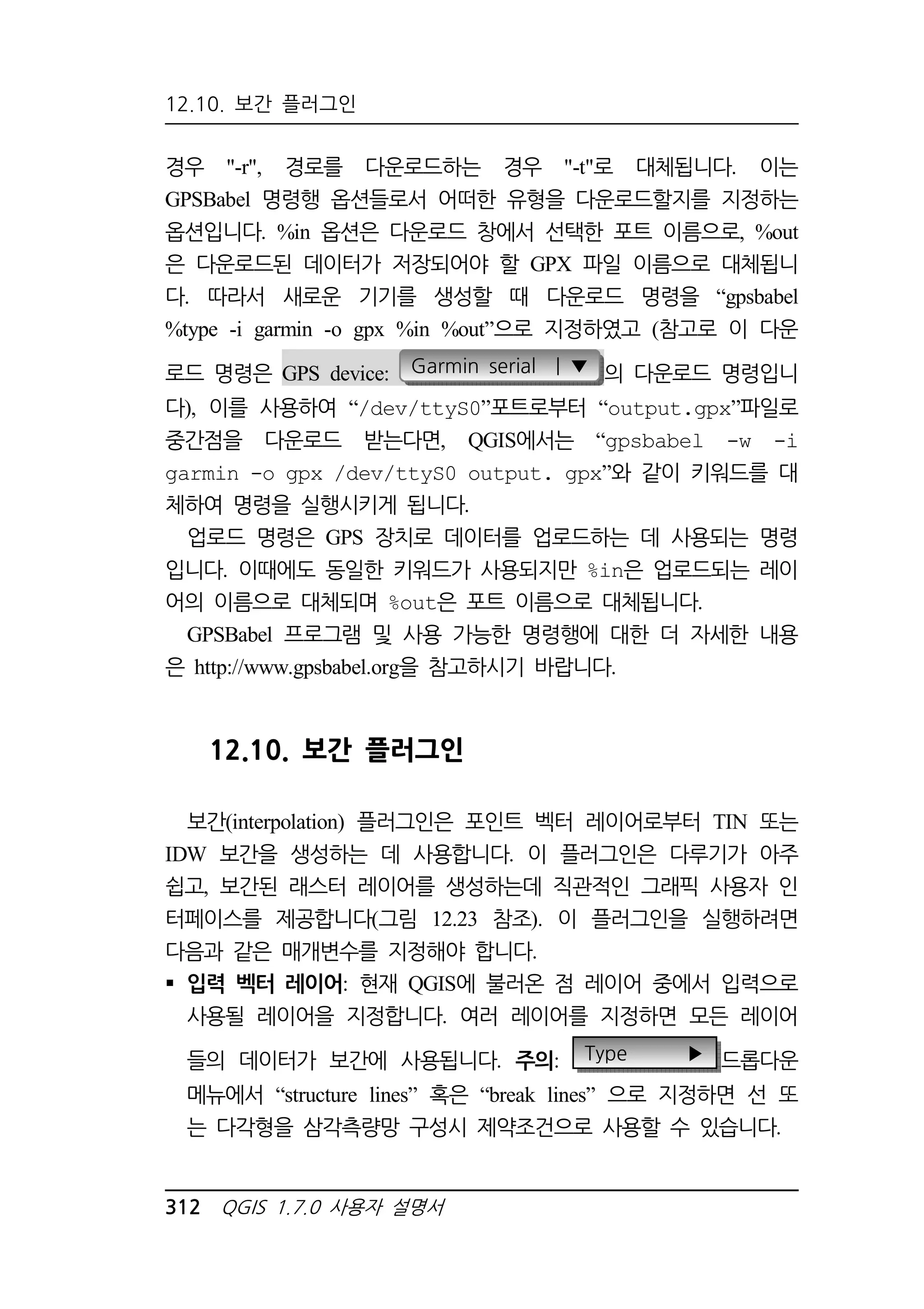 12.10. 보간 플러그인 
경우 -r, 경로를 다운로드하는 경우 -t로 대체됩니다. 이는 
GPSBabel 명령행 옵션들로서 어떠한 유형을 다운로드할지를 지정하는 
옵션입니다. %in 옵션은 다운로드 창에서 선택한 포트 이름으로, %out 
은 다운로드된 데이터가 저장되어야 할 GPX 파일 이름으로 대체됩니 
다. 따라서 새로운 기기를 생성할 때 다운로드 명령을 “gpsbabel 
%type -i garmin -o gpx %in %out”으로 지정하였고 (참고로 이 다운 
로드 명령은 GPS device: Garmin serial | ▼ 의 다운로드 명령입니 
다), 이를 사용하여 “/dev/ttyS0”포트로부터 “output.gpx”파일로 
중간점을 다운로드 받는다면, QGIS에서는 “gpsbabel -w -i 
garmin -o gpx /dev/ttyS0 output. gpx”와 같이 키워드를 대 
체하여 명령을 실행시키게 됩니다. 
업로드 명령은 GPS 장치로 데이터를 업로드하는 데 사용되는 명령 
입니다. 이때에도 동일한 키워드가 사용되지만 %in은 업로드되는 레이 
어의 이름으로 대체되며 %out은 포트 이름으로 대체됩니다. 
GPSBabel 프로그램 및 사용 가능한 명령행에 대한 더 자세한 내용 
은 http://www.gpsbabel.org을 참고하시기 바랍니다. 
12.10. 보간 플러그인 
보간(interpolation) 플러그인은 포인트 벡터 레이어로부터 TIN 또는 
IDW 보간을 생성하는 데 사용합니다. 이 플러그인은 다루기가 아주 
쉽고, 보간된 래스터 레이어를 생성하는데 직관적인 그래픽 사용자 인 
터페이스를 제공합니다(그림 12.23 참조). 이 플러그인을 실행하려면 
다음과 같은 매개변수를 지정해야 합니다. 
 입력 벡터 레이어: 현재 QGIS에 불러온 점 레이어 중에서 입력으로 
사용될 레이어을 지정합니다. 여러 레이어를 지정하면 모든 레이어 
들의 데이터가 보간에 사용됩니다. 주의: Type ▶ 드롭다운 
메뉴에서 “structure lines” 혹은 “break lines” 으로 지정하면 선 또 
는 다각형을 삼각측량망 구성시 제약조건으로 사용할 수 있습니다. 
312 QGIS 1.7.0 사용자 설명서 
 
