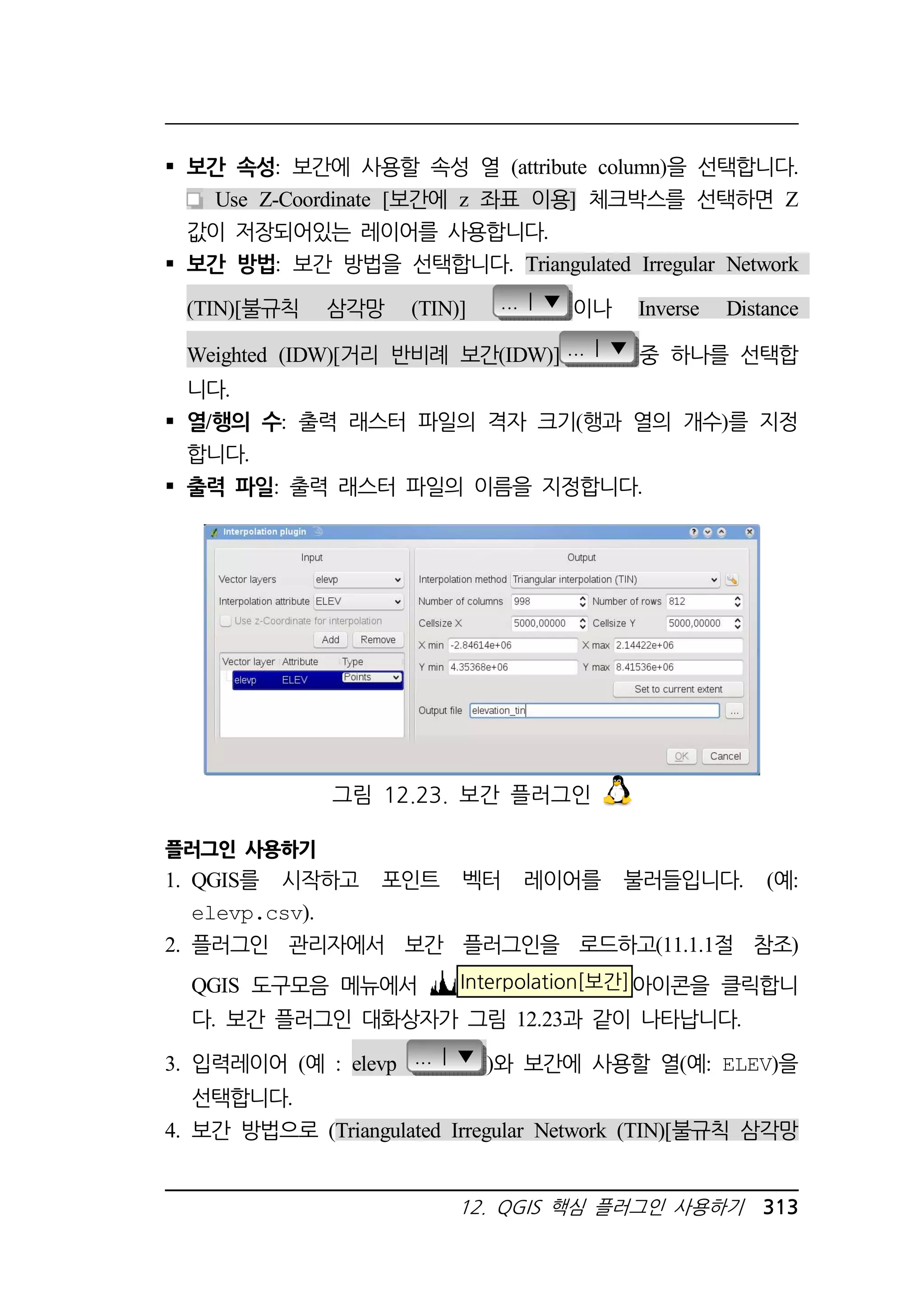 보간 속성: 보간에 사용할 속성 열 (attribute column)을 선택합니다. 
Use Z-Coordinate [보간에 z 좌표 이용] 체크박스를 선택하면 Z 
값이 저장되어있는 레이어를 사용합니다. 
 보간 방법: 보간 방법을 선택합니다. Triangulated Irregular Network 
(TIN)[불규칙 삼각망 (TIN)] ... | ▼ 이나 Inverse Distance 
Weighted (IDW)[거리 반비례 보간(IDW)] ... | ▼ 중 하나를 선택합 
니다. 
 열/행의 수: 출력 래스터 파일의 격자 크기(행과 열의 개수)를 지정 
합니다. 
 출력 파일: 출력 래스터 파일의 이름을 지정합니다. 
그림 12.23. 보간 플러그인 
플러그인 사용하기 
1. QGIS를 시작하고 포인트 벡터 레이어를 불러들입니다. (예: 
12. QGIS 핵심 플러그인 사용하기 313 
elevp.csv). 
2. 플러그인 관리자에서 보간 플러그인을 로드하고(11.1.1절 참조) 
QGIS 도구모음 메뉴에서 Interpolation[보간]아이콘을 클릭합니 
다. 보간 플러그인 대화상자가 그림 12.23과 같이 나타납니다. 
3. 입력레이어 (예 : elevp ... | ▼ )와 보간에 사용할 열(예: ELEV)을 
선택합니다. 
4. 보간 방법으로 (Triangulated Irregular Network (TIN)[불규칙 삼각망 
 