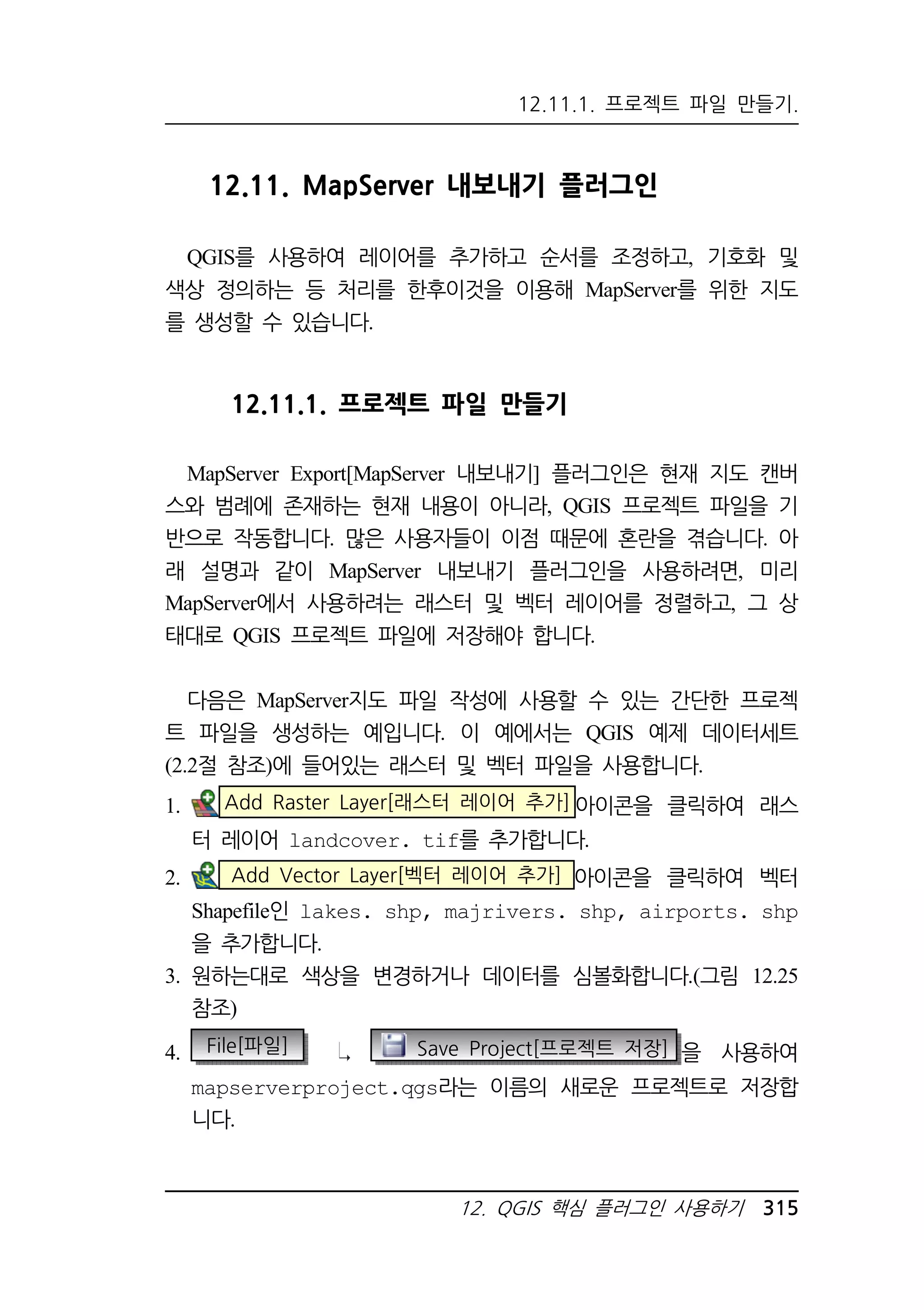 12.11.1. 프로젝트 파일 만들기. 
12.11. MapServer 내보내기 플러그인 
QGIS를 사용하여 레이어를 추가하고 순서를 조정하고, 기호화 및 
색상 정의하는 등 처리를 한후이것을 이용해 MapServer를 위한 지도 
를 생성할 수 있습니다. 
12.11.1. 프로젝트 파일 만들기 
MapServer Export[MapServer 내보내기] 플러그인은 현재 지도 캔버 
스와 범례에 존재하는 현재 내용이 아니라, QGIS 프로젝트 파일을 기 
반으로 작동합니다. 많은 사용자들이 이점 때문에 혼란을 겪습니다. 아 
래 설명과 같이 MapServer 내보내기 플러그인을 사용하려면, 미리 
MapServer에서 사용하려는 래스터 및 벡터 레이어를 정렬하고, 그 상 
태대로 QGIS 프로젝트 파일에 저장해야 합니다. 
다음은 MapServer지도 파일 작성에 사용할 수 있는 간단한 프로젝 
트 파일을 생성하는 예입니다. 이 예에서는 QGIS 예제 데이터세트 
(2.2절 참조)에 들어있는 래스터 및 벡터 파일을 사용합니다. 
1. Add Raster Layer[래스터 레이어 추가]아이콘을 클릭하여 래스 
터 레이어 landcover. tif를 추가합니다. 
2. Add Vector Layer[벡터 레이어 추가] 아이콘을 클릭하여 벡터 
Shapefile인 lakes. shp, majrivers. shp, airports. shp 
을 추가합니다. 
3. 원하는대로 색상을 변경하거나 데이터를 심볼화합니다.(그림 12.25 
12. QGIS 핵심 플러그인 사용하기 315 
참조) 
4. File[파일] Save Project[프로젝트 저장] 을 사용하여 
mapserverproject.qgs라는 이름의 새로운 프로젝트로 저장합 
니다. 
 