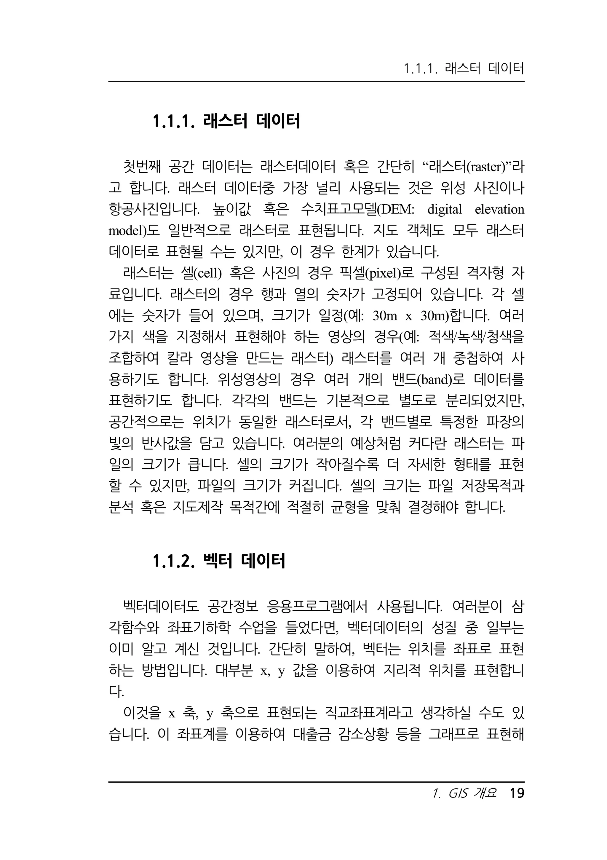 1.1.1. 래스터 데이터 
1. GIS 개요 19 
1.1.1. 래스터 데이터 
첫번째 공간 데이터는 래스터데이터 혹은 간단히 “래스터(raster)”라 
고 합니다. 래스터 데이터중 가장 널리 사용되는 것은 위성 사진이나 
항공사진입니다. 높이값 혹은 수치표고모델(DEM: digital elevation 
model)도 일반적으로 래스터로 표현됩니다. 지도 객체도 모두 래스터 
데이터로 표현될 수는 있지만, 이 경우 한계가 있습니다. 
래스터는 셀(cell) 혹은 사진의 경우 픽셀(pixel)로 구성된 격자형 자 
료입니다. 래스터의 경우 행과 열의 숫자가 고정되어 있습니다. 각 셀 
에는 숫자가 들어 있으며, 크기가 일정(예: 30m x 30m)합니다. 여러 
가지 색을 지정해서 표현해야 하는 영상의 경우(예: 적색/녹색/청색을 
조합하여 칼라 영상을 만드는 래스터) 래스터를 여러 개 중첩하여 사 
용하기도 합니다. 위성영상의 경우 여러 개의 밴드(band)로 데이터를 
표현하기도 합니다. 각각의 밴드는 기본적으로 별도로 분리되었지만, 
공간적으로는 위치가 동일한 래스터로서, 각 밴드별로 특정한 파장의 
빛의 반사값을 담고 있습니다. 여러분의 예상처럼 커다란 래스터는 파 
일의 크기가 큽니다. 셀의 크기가 작아질수록 더 자세한 형태를 표현 
할 수 있지만, 파일의 크기가 커집니다. 셀의 크기는 파일 저장목적과 
분석 혹은 지도제작 목적간에 적절히 균형을 맞춰 결정해야 합니다. 
1.1.2. 벡터 데이터 
벡터데이터도 공간정보 응용프로그램에서 사용됩니다. 여러분이 삼 
각함수와 좌표기하학 수업을 들었다면, 벡터데이터의 성질 중 일부는 
이미 알고 계신 것입니다. 간단히 말하여, 벡터는 위치를 좌표로 표현 
하는 방법입니다. 대부분 x, y 값을 이용하여 지리적 위치를 표현합니 
다. 
이것을 x 축, y 축으로 표현되는 직교좌표계라고 생각하실 수도 있 
습니다. 이 좌표계를 이용하여 대출금 감소상황 등을 그래프로 표현해 
 